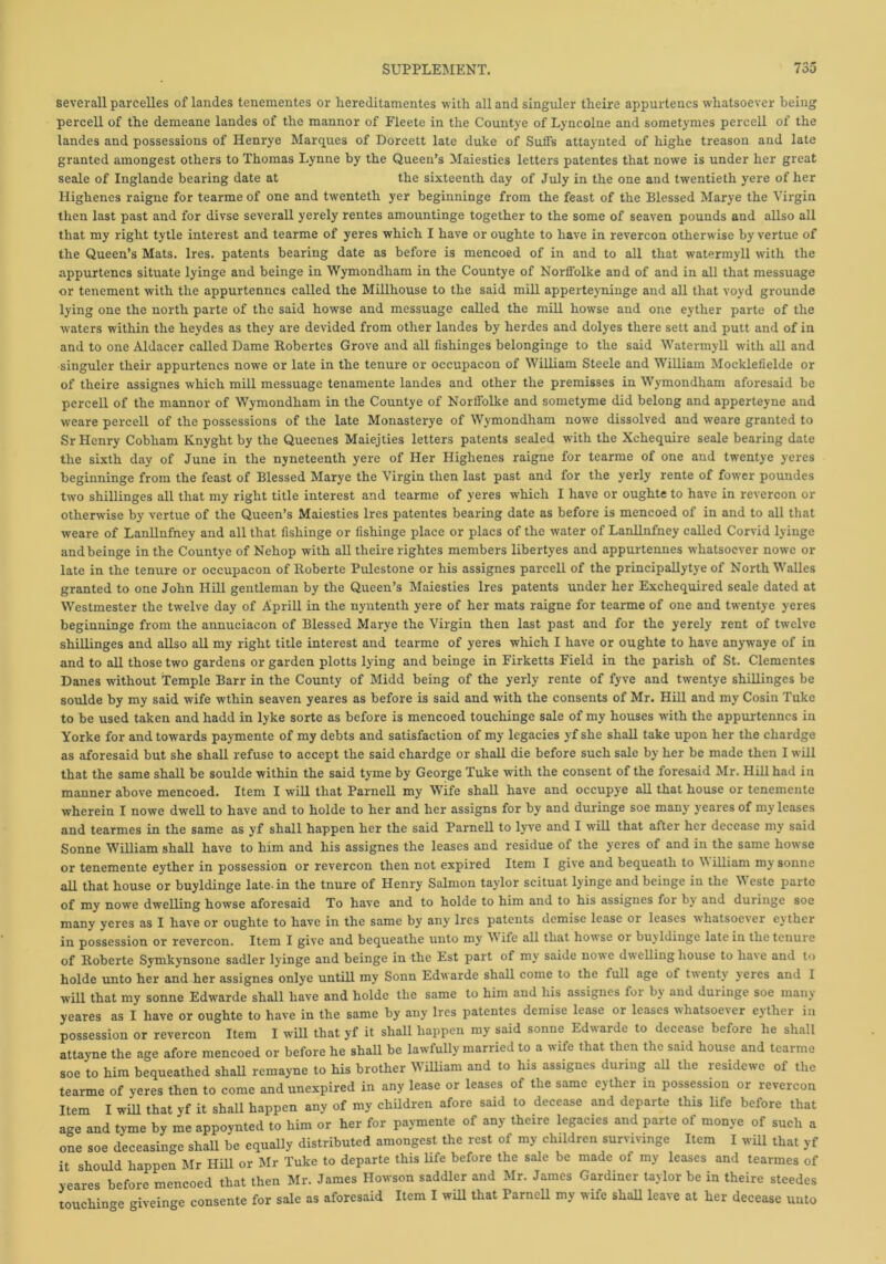 severall parcelles of landes tenementes or hereditamentes with all and singuler theire appurtencs whatsoever being percell of the demeane landes of the mannor of Fleete in the Countye of Lyncolne and sometymes percell of the landes and possessions of Henrye Marques of Dorcett late duke of Sufis attaynted of highe treason and late granted amongest others to Thomas Lynne by the Queen’s Maiesties letters patentes that nowe is under her great seale of Inglande bearing date at the sixteenth day of July in the one and twentieth yere of her Highenes raigne for tearme of one and twenteth yer beginninge from the feast of the Blessed Marye the Virgin then last past and for divse severall yerely rentes amountinge together to the some of seaven pounds and allso all that my right tytle interest and tearme of yeres which I have or oughte to have in revercon otherwise by vertue of the Queen’s Mats. Ires, patents bearing date as before is mencoed of in and to all that watermyll with the appurtencs situate lyinge and beinge in Wymondham in the Countye of Norffolke and of and in all that messuage or tenement with the appurtenncs called the Millhouse to the said mill apperteyninge and all that voyd grounde lying one the north parte of the said howse and messuage called the mill howse and one eyther parte of the waters within the heydes as they are devided from other landes by herdes and dolyes there sett and putt and of in and to one Aldacer called Dame Robertes Grove and all fishinges belonginge to the said Watermyll with all and singuler their appurtencs nowe or late in the tenure or occupacon of William Steele and William Mocklefielde or of theire assignes which mill messuage tenamente landes and other the premisses in Wymondham aforesaid be percell of the mannor of Wymondham in the Countye of Norffolke and sometyme did belong and apperteyne and weare percell of the possessions of the late Monasterye of Wymondham nowe dissolved and weare granted to Sr Henry Cobliam Knyght by the Queenes Maiejties letters patents sealed with the Xchequire seale bearing date the sixth day of June in the nyneteenth yere of Her Highenes raigne for tearme of one and twentye yeres beginninge from the feast of Blessed Marye the Virgin then last past and for the yerly rente of fower poundes two shillinges all that my right title interest and tearme of yeres which I have or oughte to have in revercon or otherwise by vertue of the Queen’s Maiesties Ires patentes bearing date as before is mencoed of in and to all that weare of Lanllnfney and all that fishinge or fishinge place or placs of the water of Lanllnfney called Corvid lyinge and beinge in the Countye of Nehop with all theire rightes members libertyes and appurtennes whatsoever nowre or late in the tenure or occupacon of Roberte Pulestone or his assignes parcell of the principallytye of North Walles granted to one John Hill gentleman by the Queen’s Maiesties Ires patents under her Exchequired seale dated at Westmester the twelve day of Aprill in the nyntenth yere of her mats raigne for tearme of one and twentye yeres beginninge from the annueiaeon of Blessed Marye the Virgin then last past and for the yerely rent of twelve shillinges and allso all my right title interest and tearme of yeres which I have or oughte to have anywaye of in and to all those two gardens or garden plotts lying and beinge in Firketts Field in the parish of St. Clementes Danes without Temple Barr in the County of Midd being of the yerly rente of fyve and twentye shillinges be soulde by my said wife wthin seaven yeares as before is said and with the consents of Mr. Hill and my Cosin Tuke to be used taken and hadd in lyke sorte as before is mencoed touchinge sale of my houses with the appurtenncs in Yorke for and towards paymente of my debts and satisfaction of my legacies yf she shall take upon her the chardge as aforesaid but she shall refuse to accept the said chardge or shall die before such sale by her be made then I will that the same shall be soulde within the said tyme by George Tuke with the consent of the foresaid Mr. Hill had in manner above mencoed. Item I will that Parnell my Wife shall have and occupye all that house or tenemente wherein I nowe dwell to have and to holde to her and her assigns for by and duringe soe many yeares of my leases and tearmes in the same as yf shall happen her the said Parnell to lyve and I w'ill that after her decease my said Sonne William shall have to him and his assignes the leases and residue of the yeres of and in the same howse or tenemente eyther in possession or revercon then not expired Item I give and bequeath to \N illiam my sonne all that house or buyldinge late, in the tnure of Henry Salmon taylor scituat lyinge and beinge in the V este parte of my nowe dwelling howse aforesaid To have and to holde to him and to his assignes for by and duringe soe many yeres as I have or oughte to have in the same by any Ires patents demise lease or leases whatsoever ejther in possession or revercon. Item I give and bequeathe unto my Wife all that howse or buyldinge late in the tenure of Roberte Symkynsone sadler lyinge and beinge in the Est part of my saide nowe dwelling house to have and to holde unto her and her assignes onlye untill my Sonn Edwarde shall come to the full age of twenty jercs and I will that my sonne Edwarde shall have and holde the same to him and his assignes for by and duringe soe many yeares as I have or oughte to have in the same by any Ires patentes demise lease or leases whatsoever eyther in possession or revercon Item I will that yf it shall happen my said sonne Edwarde to decease before he shall attayne the age afore mencoed or before he shall be lawfully married to a wife that then the said house and tearme soe to him bequeathed shall remayne to his brother William and to his assignes dunng all the residewe of the tearme of yeres then to come and unexpired in any lease or leases of the same eyther in possession or revercon Item I will that yf it shall happen any of my children afore said to decease and departe this life before that age and tyme by me appoynted to him or her for paymente of any theire legacies and parte of monye of such a one soe deceasinge shall be equally distributed amongest the rest of my children survivinge Item I will that yf it should happen Mr Hill or Mr Tuke to departe this life before the sale be made of my leases and tearmes of yeares before mencoed that then Mr. James Howson saddler and Mr. James Gardiner taylor be in theire steedes touching giveinge consente for sale as aforesaid Item I will that Parnell my wife shall leave at her decease unto