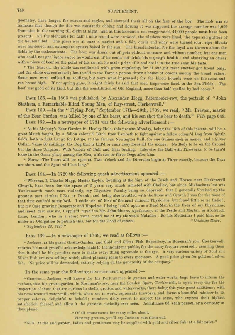 geometry, have longed for curves and angles, and stamped them all on the face of the boy. The mob was so immense that though the tide was constantly ebbing and flowing it was supposed the average number was 4,000 from nine in the morning till eight at night; and as this account is not exaggerated, 44,000 people must have been present. All the alehouses for half a mile round were crowded, the windows were lined, the tops and gutters of the houses filled. The place was at once a market and a fair, curds and whey were turned sour, ripe filberts were hardened, and extempore oysters baked in the sun. The bread intended for the loyal was thrown about the fields by the malecontents. The beer was drank out of pots without measure and without number, but one man who could not get liquor swore he would eat if he could not drink his majesty’s health ; and observing an officer with a piece of beef on the point of his sword, he made prize of it and ate it in the true cannible taste. “ The feast on the whole was conducted with great regularity, for if one got meat another got bread only, and the whole was consumed ; but to add to the Farce a person threw a basket of onions among the bread eaters. Some men were enlisted as soldiers, but more were impressed; for the blood hounds were on the scent and ran breast high. If not spring guns, it might fairly be said that men traps were fixed in the Spa Fields. The beef was good of its kind, but like the constitution of Old England, more than half spoiled by bad cooks.” Page 155.—In 1803 was published, by Alexander Hogg, Paternoster-row, the portrait of “John Statham, a Remarkable Blind Young Han, of Ray-street, Clerkenwell.” Page 159.—In the “Flying Post,” September 17th—20th, 1709, we read, “Mr. Preston, master of the Bear Garden, was killed by one of his bears, and his son shot the bear to death.” Vide page 649. Page 162.—In a newspaper of 1731 was the following advertisement:— “ At his Majesty’s Bear Garden in Hocley Hole, this present Monday, being the 15th of this instant, will be a great Match fought, by a fallow colour’d Bitch from Lambeth to fight against a fallow colour’d Dog from Spittle fields, both to fight Let go for Let go, at the famous Newington Bull, for one Guinea each in money, and a Silver Collar, Value 30 shillings, the Dog that is kill’d or runs away loses all the money. No Body to be on the Ground but the three Umpires. With Variety of Bull and Bear beating. Likewise the Bull with Fireworks to be turn’d loose in the Game place among the Men, with two or three Dogs after him. “ Note.—The Doors will be open at Two o’clock and the Diversion begin at Three exactly, because the Days are short and the Sport will last long.” Page 164.—In 1720 the following quack advertisement appeared :— “ Whereas, I, Charles Mapp, Master Taylor, dwelling at the Sign of the Coach and Horses, near Clerkenwell Church, have been for the space of 5 years very much Afflicted with Cholick, but since Michaelmas last was Twelvemonth much more violently, my Digestive Faculty being so depraved, that I generally Vomited up the greatest part of what I Eat or Drank ; and being also troubled with the Stone and Gravel, I was for the most of that time confin’d to my Bed. I made use of Five of the most eminent Physicians, but found little or no Relief; but my Case growing Desperate and Hopeless, I being look’d upon as a Dead Man in the Eyes of my Physicians, and most that saw me, I apply’d myself to Mr. John Moore, Apothecary, at the Pestle and Mortar, in Abchurch Lane, London ; who in a short Time cured me of my aforesaid Maladies ; for his Medicines I paid him, so lie under no Obligation to publish this, but for the Good of others. “ Charles Marr. “September 26, 1720.” Page 169.—In a newspaper of 1769, we read as follows :— “ Jackson, at his grand Grotto-Garden, and Gold and Silver Fish Repository, in Rosoman s-row, Clerkenwell, returns his most grateful acknowledgments to the indulgent public, for the many favours received ; assuring them that it shall be his peculiar care to make every thing agreeable to the eye. A very curious \ariety of Gold and Silver Fish arc now selling, which afford pleasing ideas to every spectator. A good price given for gold and silvei fish. No price will be demanded, entirely relying on the generosity of the company.” In the same year the following advertisement appeared :— “ Grottos.—Jackson, well known for his Performance in grottos and water-works, begs leave to inform the curious, that his grotto-garden, in Rosoman’s-row, near the London Spaw, Clerkenwell, is open everv day for the inspection of those that are curious in shells, grottos, and water-works, there being this year great additions ; w ith his new-invented water-mill, which, when set to work, represents fireworks, and forms a beautiful rainbow in its proper colours, delightful to behold ; numbers daily resort to inspect the same, who express their highest satisfaction thereof, and allow it the greatest curiosity ever seen. Admittance 6d. each person, or a company as they please. “ Of all amusements for many miles about, View my grottos, you’ll say Jackson cuts them out. “N.B. At the said garden, ladies and gentlemen may be supplied with gold and silver fish, at a fair price ”