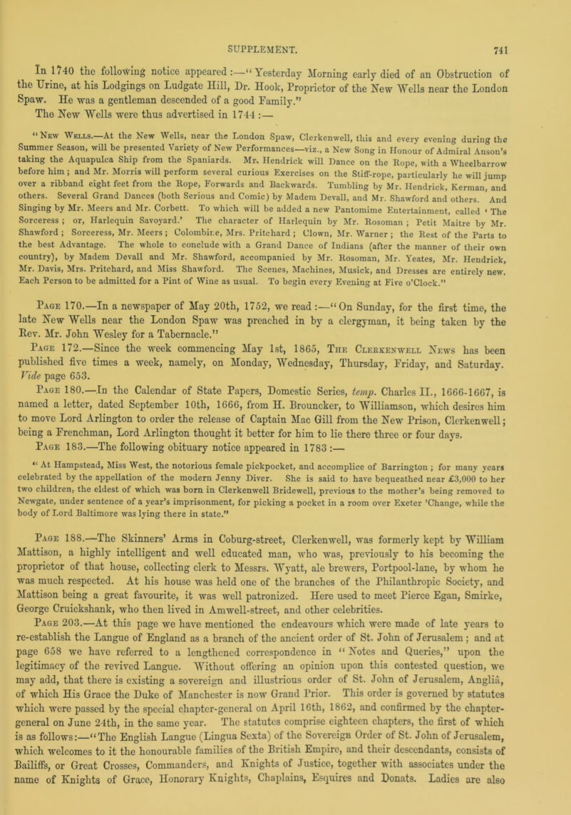 In 1740 the following notice appeared “ Yesterday Morning early died of an Obstruction of the Urine, at his Lodgings on Ludgate Hill, Dr. Hook, Proprietor of the New Wells near the London Spaw. He was a gentleman descended of a good Family.” The New Wells were thus advertised in 1744 :— “New Wells.—At the New Wells, near the London Spaw, Clerkenwell, this and every evening during the Summer Season, will be presented Variety of New Performances—viz., a New Song in Honour of Admiral Anson’s taking the Aquapulca Ship from the Spaniards. Mr. Hendrick will Dance on the Rope, with a Wheelbarrow before him ; and Mr. Morris will perform several curious Exercises on the Stiff-rope, particularly he will jump over a ribband eight feet from the Rope, Forwards and Backwards. Tumbling by Mr. Hendrick, Kerman, and others. Several Grand Dances (both Serious and Comic) by Madem Devall, and Mr. Shawford and others. And Singing by Mr. Meers and Mr. Corbett. To which will be added a new Pantomime Entertainment, called ‘ The Sorceress ; or, Harlequin Savoyard.’ The character of Harlequin by Mr. Rosoman ; Petit Maitre by Mr. Shawford ; Sorceress, Mr. Meers ; Colombir.e, Mrs. Pritchard ; Clown, Mr. Warner ; the Rest of the Parts to the best Advantage. The whole to conclude with a Grand Dance of Indians (after the manner of their own country), by Madem Devall and Mr. Shawford, accompanied by Mr. Rosoman, Mr. Yeates, Mr. Hendrick, Mr. Davis, Mrs. Pritchard, and Miss Shawford. The Scenes, Machines, Musick, and Dresses are entirely new. Each Person to be admitted for a Pint of Wine as usual. To begin every Evening at Five o’Clock.” Page 170.—In a newspaper of May 20th, 1752, we read “On Sunday, for the first time, the late New Wells near the London Spaw was preached in by a clergyman, it being taken by the Pev. Mr. John Wesley for a Tabernacle.” Page 172.—Since the week commencing May 1st, 1865, Tiie Cleekenwell News has been published five times a week, namely, on Monday, Wednesday, Thursday, Friday, and Saturday. Vide page 653. Page 180.—In the Calendar of State Papers, Domestic Series, temp. Charles II., 1666-1667, is named a letter, dated September 10th, 1666, from H. Drouncker, to Williamson, which desires him to move Lord Arlington to order the release of Captain Mac Gill from the New Prison, Clerkenwell; being a Frenchman, Lord Arlington thought it better for him to lie there three or four days. Page 183.—The following obituary notice appeared in 1783 :— “ At Hampstead, Miss West, the notorious female pickpocket, and accomplice of Barrington ; for many years celebrated by the appellation of the modern Jenny Diver. She is said to have bequeathed near £3,000 to her two children, the eldest of which was born in Clerkenwell Bridewell, previous to the mother’s being removed to Newgate, under sentence of a year’s imprisonment, for picking a pocket in a room over Exeter ’Change, while the body of Lord Baltimore was lying there in state.” Page 188.—The Skinners’ Arms in Coburg-street, Clerkenwell, was formerly kept by William Mattison, a highly intelligent and well educated man, who was, previously to his becoming the proprietor of that house, collecting clerk to Messrs. Wyatt, ale brewers, Portpool-lane, by whom he was much respected. At his house was held one of the branches of the Philanthropic Society, and Mattison being a great favourite, it was well patronized. Here used to meet Pierce Egan, Smirke, George Cruickshank, who then lived in Amwell-street, and other celebrities. Page 203.—At this page we have mentioned the endeavours which were made of late years to re-establish the Langue of England as a branch of the ancient order of St. John of Jerusalem ; and at page 658 we have referred to a lengthened correspondence in “ Notes and Queries,” upon the legitimacy of the revived Langue. Without offering an opinion upon this contested question, we may add, that there is existing a sovereign and illustrious order of St. John of Jerusalem, Anglia, of which His Grace the Duke of Manchester is now Grand Prior. This order is governed by statutes which were passed by the special chapter-general on April 16th, 1862, and confirmed by the chapter- general on June 24th, in the same year. The statutes comprise eighteen chapters, the first of which is as follows:—“The English Langue (Lingua Sexta) of the Sovereign Order of St. John of Jerusalem, which welcomes to it the honourable families of the British Empire, and their descendants, consists of Bailiffs, or Great Crosses, Commanders, and Knights of Justice, together with associates under the name of Knights of Grace, Honorary Knights, Chaplains, Esquires and Donats. Ladies are also