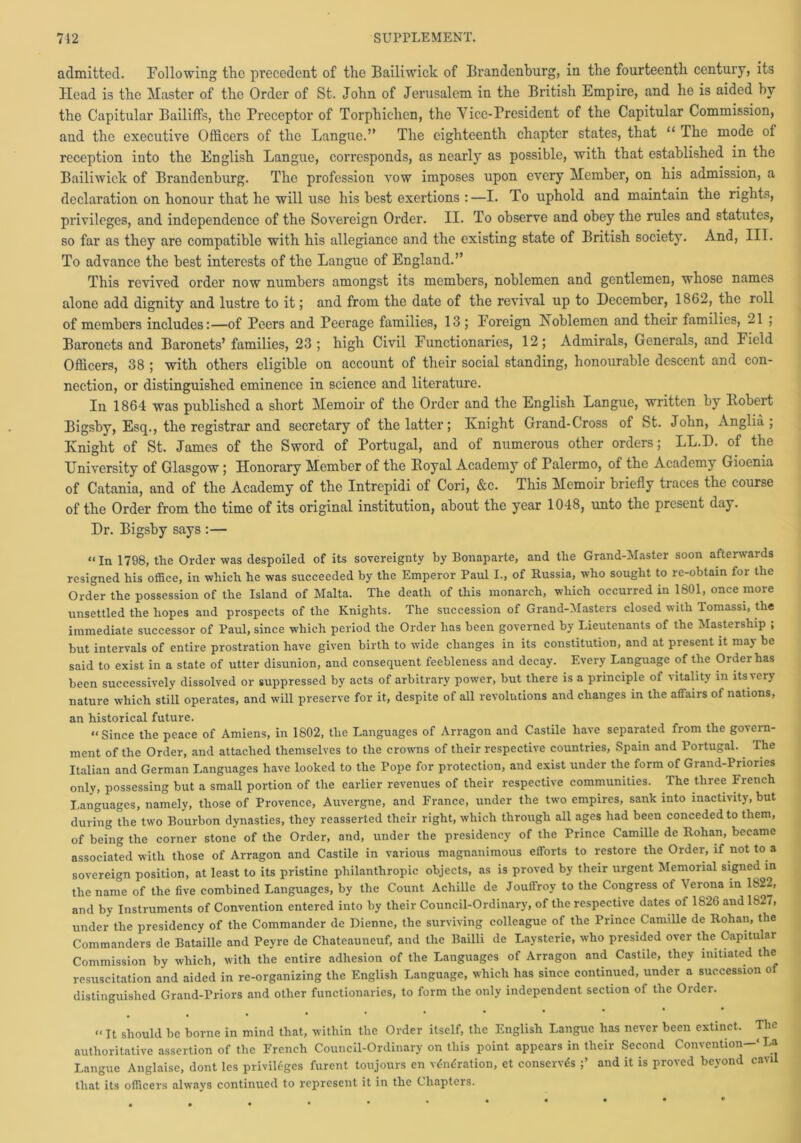 admitted. Following the precedent of the Bailiwick of Brandenburg, in the fourteenth century, its Head is the Master of the Order of St. John of Jerusalem in the British Empire, and he is aided by the Capitular Bailiffs, the Preceptor of Torphichen, the Vice-President of the Capitular Commission, and the executive Officers of the Langue.” The eighteenth chapter states, that “ The mode of reception into the English Langue, corresponds, as nearly as possible, with that established in the Bailiwick of Brandenburg. The profession vow imposes upon every Member, on his admission, a declaration on honour that he will use his best exertions :—I. To uphold and maintain the rights, privileges, and independence of the Sovereign Order. II. To observe and obey the rules and statutes, so far as they are compatible with his allegiance and the existing state of British society. And, III. To advance the best interests of the Langue of England.” This revived order now numbers amongst its members, noblemen and gentlemen, whose names alone add dignity and lustre to it; and from the date of the revival up to December, 1862, the roll of members includes:—of Peers and Peerage families, 13 ; Foreign Koblemen and their families, 21 ; Baronets and Baronets’ families, 23; high Civil Functionaries, 12; Admirals, Generals, and Field Officers, 38 ; with others eligible on account of their social standing, honourable descent and con- nection, or distinguished eminence in science and literature. In 1864 was published a short Memoir of the Order and the English Langue, written by llobert Bigsby, Esq., the registrar and secretary of the latter; Knight Grand-Cross of St. John, Anglia; Knight of St. James of the Sword of Portugal, and of numerous other orders; LL.D. of the University of Glasgow; Honorary Member of the Boyal Academy of Palermo, of the Academy Gioenia of Catania, and of the Academy of the Intrepidi of Cori, &c. This Memoir briefly traces the course of the Order from the time of its original institution, about the year 1048, unto the present day. Dr. Bigsby says :— “In 1798, the Order was despoiled of its sovereignty by Bonaparte, and the Grand-Master soon afterwards resigned his office, in which he was succeeded by the Emperor Paul I., of Russia, who sought to re-obtain for the Order the possession of the Island of Malta. The death of this monarch, which occurred in 1801, once more unsettled the hopes and prospects of the Knights. The succession of Grand-Masters closed with Tomassi, the immediate successor of Paul, since which period the Order has been governed by Lieutenants of the Mastership ; but intervals of entire prostration have given birth to wide changes in its constitution, and at present it may be said to exist in a state of utter disunion, and consequent feebleness and decay. Every Language of the Order has been successively dissolved or suppressed by acts of arbitrary power, but there is a principle of vitality in its very nature which still operates, and will preserve for it, despite of all revolutions and changes in the affairs of nations, an historical future. “Since the peace of Amiens, in 1802, the Languages of Arragon and Castile have separated from the govern- ment of the Order, and attached themselves to the crowns of their respective countries, Spain and Portugal. The Italian and German Languages have looked to the Pope for protection, and exist under the form of Grand-Priories only, possessing but a small portion of the earlier revenues of their respective communities. The three French Languages, namely, those of Provence, Auvergne, and France, under the two empires, sank into inactivity, but during the two Bourbon dynasties, they reasserted their right, which through all ages had been conceded to them, of being the corner stone of the Order, and, under the presidency of the Prince Camille de Rohan, became associated with those of Arragon and Castile in various magnanimous efforts to restore the Order, if not to a sovereign position, at least to its pristine philanthropic objects, as is proved by their urgent Memorial signed in the name of the five combined Languages, by the Count Achille de Jouffroy to the Congress of Verona in 1822, and by Instruments of Convention entered into by their Council-Ordinary, of the respective dates of 1826 and 1827, under the presidency of the Commander de Bienne, the surviving colleague of the Prince Camille de Rohan, the Commanders de Bataille and Peyre de Chateauneuf, and the Bailli de Laysterie, who presided over the Capitular Commission by which, with the entire adhesion of the Languages of Arragon and Castile, they initiated the resuscitation and aided in re-organizing the English Language, which has since continued, under a succession o distinguished Grand-Priors and other functionaries, to form the only independent section of the Order. ,»•••** • • • * “ It should be borne in mind that, within the Order itself, the English Langue has never been extinct. The authoritative assertion of the French Council-Ordinary on this point appears in their Second Convention-' La Langue Anglaise, dont les privileges furent toujours en v<5ndration, et conserves and it is proved beyond cavil that its officers always continued to represent it in the Chapters.