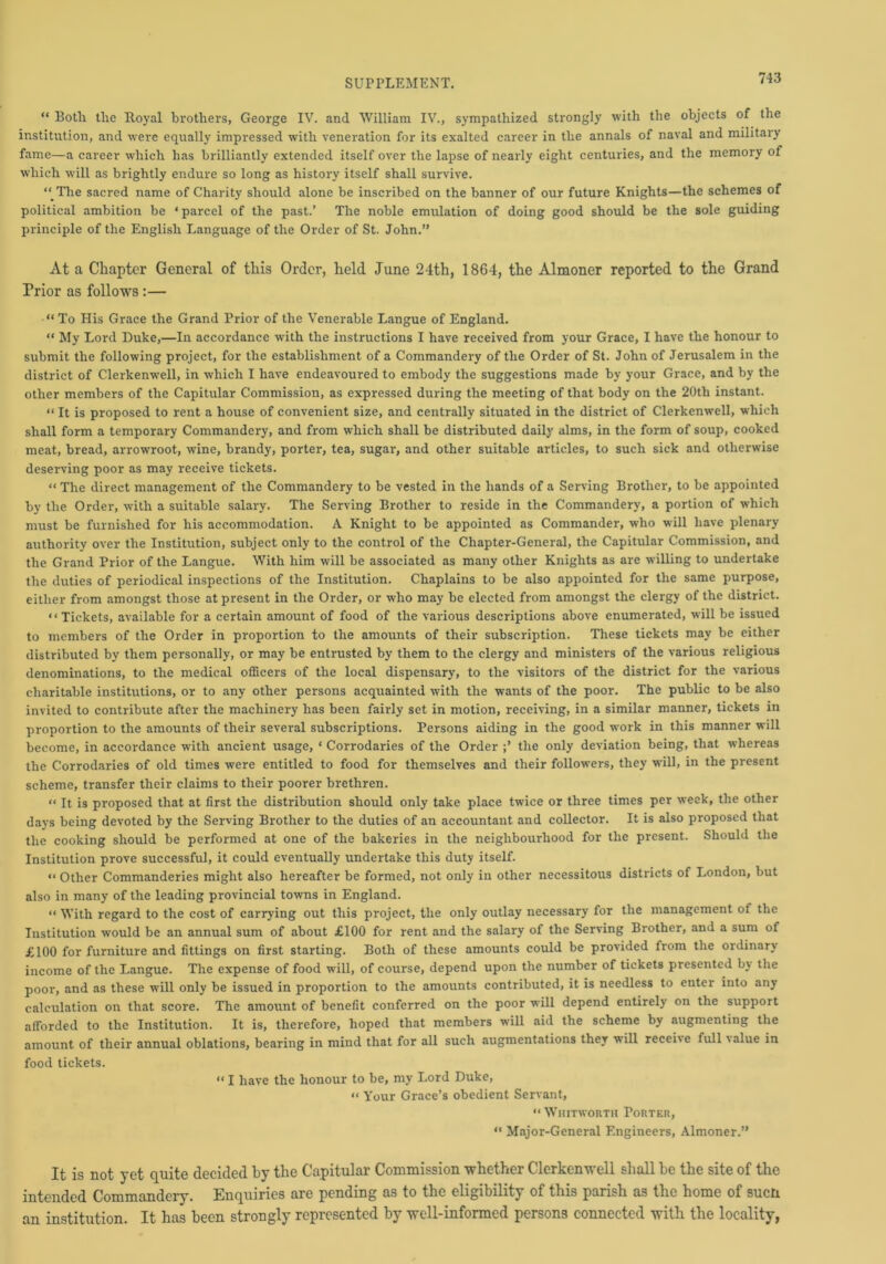 “ Both tlie Royal brothers, George IV. and William IV., sympathized strongly with the objects of the institution, and were equally impressed with veneration for its exalted career in the annals of naval and military fame—a career which has brilliantly extended itself over the lapse of nearly eight centuries, and the memory of which will as brightly endure so long as history itself shall survive. “ The sacred name of Charity should alone be inscribed on the banner of our future Knights—the schemes of political ambition be ‘parcel of the past.’ The noble emulation of doing good should be the sole guiding principle of the English Language of the Order of St. John.” At a Chapter General of this Order, held June 24th, 1864, the Almoner reported to the Grand Prior as follows :— “To His Grace the Grand Prior of the Venerable Langue of England. “ My Lord Duke,—In accordance with the instructions I have received from your Grace, I have the honour to submit the following project, for the establishment of a Commandery of the Order of St. John of Jerusalem in the district of Clerkenwell, in which I have endeavoured to embody the suggestions made by your Grace, and by the other members of the Capitular Commission, as expressed during the meeting of that body on the 20th instant. “ It is proposed to rent a house of convenient size, and centrally situated in the district of Clerkenwell, which shall form a temporary Commandery, and from which shall be distributed daily alms, in the form of soup, cooked meat, bread, arrowroot, wine, brandy, porter, tea, sugar, and other suitable articles, to such sick and otherwise deserving poor as may receive tickets. “ The direct management of the Commandery to be vested in the hands of a Serving Brother, to be appointed by the Order, with a suitable salary. The Serving Brother to reside in the Commandery, a portion of which must be furnished for his accommodation. A Knight to be appointed as Commander, who will have plenary authority over the Institution, subject only to the control of the Chapter-General, the Capitular Commission, and the Grand Prior of the Langue. With him will be associated as many other Knights as are willing to undertake the duties of periodical inspections of the Institution. Chaplains to be also appointed for the same purpose, either from amongst those at present in the Order, or who may be elected from amongst the clergy of the district. “ Tickets, available for a certain amount of food of the various descriptions above enumerated, will be issued to members of the Order in proportion to the amounts of their subscription. These tickets may be either distributed by them personally, or may be entrusted by them to the clergy and ministers of the various religious denominations, to the medical officers of the local dispensary, to the visitors of the district for the various charitable institutions, or to any other persons acquainted with the wants of the poor. The public to be also invited to contribute after the machinery has been fairly set in motion, receiving, in a similar manner, tickets in proportion to the amounts of their several subscriptions. Persons aiding in the good work in this manner will become, in accordance with ancient usage, ‘ Corrodaries of the Order the only deviation being, that whereas the Corrodaries of old times were entitled to food for themselves and their followers, they will, in the present scheme, transfer their claims to their poorer brethren. “ It is proposed that at first the distribution should only take place twice or three times per week, the other days being devoted by the Serving Brother to the duties of an accountant and collector. It is also proposed that the cooking should be performed at one of the bakeries in the neighbourhood for the present. Should the Institution prove successful, it could eventually undertake this duty itself. “ Other Commanderies might also hereafter be formed, not only in other necessitous districts of London, but also in many of the leading provincial towns in England. “ With regard to the cost of carrying out this project, the only outlay necessary for the management of the Institution would be an annual sum of about £100 for rent and the salary of the Serving Brother, and a sum of £100 for furniture and fittings on first starting. Both of these amounts could be provided from the oi dinary income of the Langue. The expense of food will, of course, depend upon the number of tickets presented by the poor, and as these will only be issued in proportion to the amounts contributed, it is needless to enter into any calculation on that score. The amount of benefit conferred on the poor will depend entirely on the support afforded to the Institution. It is, therefore, hoped that members will aid the scheme hy augmenting the amount of their annual oblations, bearing in mind that for all such augmentations they will recei\e full 'alue in food tickets. “ I have the honour to be, my Lord Duke, “ Your Grace’s obedient Servant, “Whitworth Torter, 11 Major-General Engineers, Almoner.” It is not yet quite decided by the Capitular Commission whether Clerkenwell shall be the site of the intended Commandery. Enquiries are pending as to the eligibility of this parish as the home of such an institution. It has been strongly represented by well-informed persons connected with the locality,