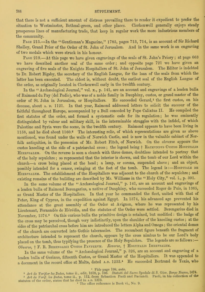 that there is not a sufficient amount of distress prevailing there to render it expedient to prefer the situation to Westminster, Bethnal-green, and other places. Clerkenwell generally enjoys steady prosperous lines of manufacturing trade, that keep in regular work the more industrious members of the community. Page 213.—In the “Gentleman’s Magazine,” 1785, pages 713, 714, is an account of Sir Richard Shelley, Grand Prior of the Order of St. John of Jerusalem. And in the same work is an engraving of two medals which were struck in his honour. Page 219.—At this page we have given engravings of the seals of St. John’s Priory ; at page 663 we have described another seal of the same order; and opposite page 721 we have given an engraving of five seals of the Knights Hospitallers of St. John of Jerusalem. The Editor is indebted to Dr. Robert Bigsby, the secretary of the English Langue, for the loan of the seals from which the latter has been executed. The oldest is, without doubt, the earliest seal of the English Langue of the order, as originally located in Clerkenwell early in the twelfth century. In the “ Archaeological Journal,” vol. x., p. 141, are an account and engravings of a leaden bulla of Raimond du Pay (del Podio), who was of a noble family in Dauphiny, custos, or grand master of the order of St. John in Jerusalem, or Hospitallers. He succeeded Gerard,1 the first custos, on his decease, about a. ». 1121. In that year, Raimond addressed letters to solicit the succour of the faithful throughout Europe, accompanied by a Bull conceded by Pope Calixtus II. He compiled the first statutes of the order, and formed a systematic code for its regulation; he was eminently distinguished by valour and military skill, in the interminable struggles with the infidel, of which Palestine and Syria were the scene, in the twelfth century. Raimond appears to have been living in 1158, and he died about 1160.2 The interesting relic, of which representations are given as above mentioned, was found under the walls of Norwich Castle, and is now in the valuable cabinet of Nor- folk antiquities, in the possession of Mr. Robert Pitch, of Norwich. On the obverse appears the custos kneeling at the side of a patriarchal cross ; the legend being f Raimvxdvs Cvsxos Hospitalis Hiervsalem. On the reverse is seen a church with three domes, doubtless intended to portray that of the holy sepulchre; so represented that the interior is shown, and the tomb of our Lord within the church—a cross being placed at the head; a lamp, or corona, suspended above; and an object, possibly intended for a censer, swinging at the foot of the tomb. The legend is:—Hospitals de Hiervsalem. The establishment of the Hospitallers was adjacent to the church of the sepulchre; and existing remains of the building are described by Mr. Williams in the “Holy City,” vol. i., p. 391. In the same volume of the “Archaeological Journal,” p. 141, are an account and engravings of a leaden bulla of Raimond Berengarius, a native of Dauphiny, who succeeded Roger de Puis, in 1365, as Grand Master of the Hospitallers. In that year he commanded the fleet, united with that of Peter, King of Cyprus, in the expedition against Egypt. In 1374, his advanced age prevented his attendance at the great assembly of the Order at Avignon, where he was represented by his Lieutenant, Fernandas de Heredia, and the statutes of the Order were settled. Berengarius died in November, 1374.3 On this curious bulla the primitive design is retained, but modified : the badge of the cross may be perceived, though very indistinctly, upon the shoulder of the kneeling custos ; at the sides of the patriarchal cross before him are introduced the letters Alpha and Omega ; the oriental domes of the church are converted into Gothic tabernacles. The recumbent figure beneath the fragment of architecture intended to represent the church, appears by the cross nimbus to be our Lord’s body placed on the tomb, thus typifying the presence of the Holy Sepulchre. The legends are as follows Obverse, f F. R. Berengarii Cvstos Bavpervm. Reverse, f Hospitalis Ihervsalem. In the same volume of the “ Arclioeological Journal,’ p. 326, are an account and engiaving of a leaden bulla of Gerinus, fifteenth Custos, or Grand Master of the Hospitallers. It was appended to a document in the record office at Malta, dated a.d. 1233.4 He succeeded Beitrand de Texis, who 1 Vide page 198, ante. a Art de Verifier les Dates, tome ii., edit. 1818, p. 106. Staluti del Sacro Spcdcile di S. Qiov. Borgo Nuovo, 1674. 3 Art de Verif. les Dates, tome ii., p. 112, from Sebastion Paoli and Paciandi. Paoli, in liis collection of the statutes of the order, states that he died in a.d. 1373. 4 The office reference is Book vi., No. 9.