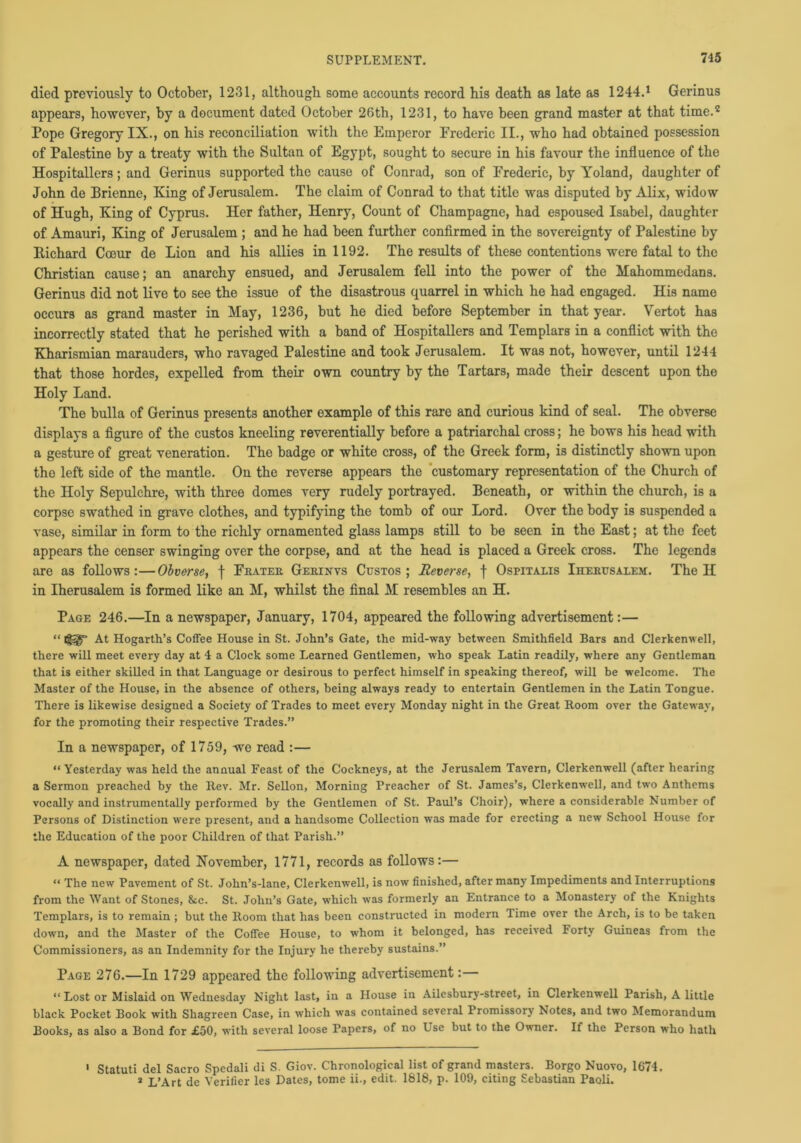 died previously to October, 1231, although some accounts record his death as late as 1244.1 Gerinus appears, however, by a document dated October 26th, 1231, to have been grand master at that time.2 Pope Gregory IX., on his reconciliation with the Emperor Frederic II., who had obtained possession of Palestine by a treaty with the Sultan of Egypt, sought to secure in his favour the influence of the Hospitallers; and Gerinus supported the cause of Conrad, son of Frederic, by Yoland, daughter of John de Brienne, King of Jerusalem. The claim of Conrad to that title was disputed by Alix, widow of Hugh, King of Cyprus. Her father, Henry, Count of Champagne, had espoused Isabel, daughter of Amauri, King of Jerusalem ; and he had been further confirmed in the sovereignty of Palestine by Richard Coeur de Lion and his allies in 1192. The results of these contentions were fatal to the Christian cause; an anarchy ensued, and Jerusalem fell into the power of the Mahommedans. Gerinus did not live to see the issue of the disastrous quarrel in which he had engaged. His name occurs as grand master in May, 1236, but he died before September in that year. Vertot has incorrectly stated that he perished with a band of Hospitallers and Templars in a conflict with the Kharismian marauders, who ravaged Palestine and took Jerusalem. It was not, however, until 1244 that those hordes, expelled from their own country by the Tartars, made their descent upon the Holy Land. The bulla of Gerinus presents another example of this rare and curious kind of seal. The obverse displays a figure of the custos kneeling reverentially before a patriarchal cross; he bows his head with a gesture of great veneration. The badge or white cross, of the Greek form, is distinctly shown upon the left side of the mantle. On the reverse appears the customary representation of the Church of the Holy Sepulchre, with three domes very rudely portrayed. Beneath, or within the church, is a corpse swathed in grave clothes, and typifying the tomb of our Lord. Over the body is suspended a vase, similar in form to the richly ornamented glass lamps still to be seen in the East; at the feet appears the censer swinging over the corpse, and at the head is placed a Greek cross. The legends are as follows:—Obverse, f Fkatek. Gem n vs Custos; Reverse, f Ospitalis Ihemjsalem. The H in Iherusalem is formed like an M, whilst the final M resembles an H. Page 246.—In a newspaper, January, 1704, appeared the following advertisement:— “ At Hogarth’s Coffee House in St. John’s Gate, the mid-way between Smithfield Bars and Clerkenwell, there will meet every day at 4 a Clock some Learned Gentlemen, who speak Latin readily, where any Gentleman that is either skilled in that Language or desirous to perfect himself in speaking thereof, will be welcome. The Master of the House, in the absence of others, being always ready to entertain Gentlemen in the Latin Tongue. There is likewise designed a Society of Trades to meet every Monday night in the Great Room over the Gateway, for the promoting their respective Trades.” In a newspaper, of 1759, we read :— “ Yesterday was held the annual Feast of the Cockneys, at the Jerusalem Tavern, Clerkenwell (after hearing a Sermon preached by the Rev. Mr. Sellon, Morning Preacher of St. James’s, Clerkenwell, and two Anthems vocally and instrumentally performed by the Gentlemen of St. Paul’s Choir), where a considerable Number of Persons of Distinction were present, and a handsome Collection was made for erecting a new School House for the Education of the poor Children of that Parish.” A newspaper, dated November, 1771, records as follows:— “ The new Pavement of St. John’s-lane, Clerkenwell, is now finished, after many Impediments and Interruptions from the Want of Stones, &c. St. John’s Gate, which was formerly an Entrance to a Monastery of the Knights Templars, is to remain ; but the Room that has been constructed in modern Time over the Arch, is to be taken down, and the Master of the Coffee House, to whom it belonged, has received Forty Guineas from the Commissioners, as an Indemnity for the Injury he thereby sustains.” Page 276.—In 1729 appeared the following advertisement:— « Lost or Mislaid on Wednesday Night last, in a House in Ailesbury-street, in Clerkenwell Parish, A little black Pocket Book with Shagreen Case, in which was contained several Promissory Notes, and two Memorandum Books, as also a Bond for £50, with several loose Papers, of no Use but to the Owner. If the Person who hath 1 Statuti del Sacro Spedali di S. Giov. Chronological list of grand masters. Borgo Nuovo, 1674. » L’Art de Verifier les Dates, tome ii., edit. 1818, p. 109, citing Sebastian Paoli.