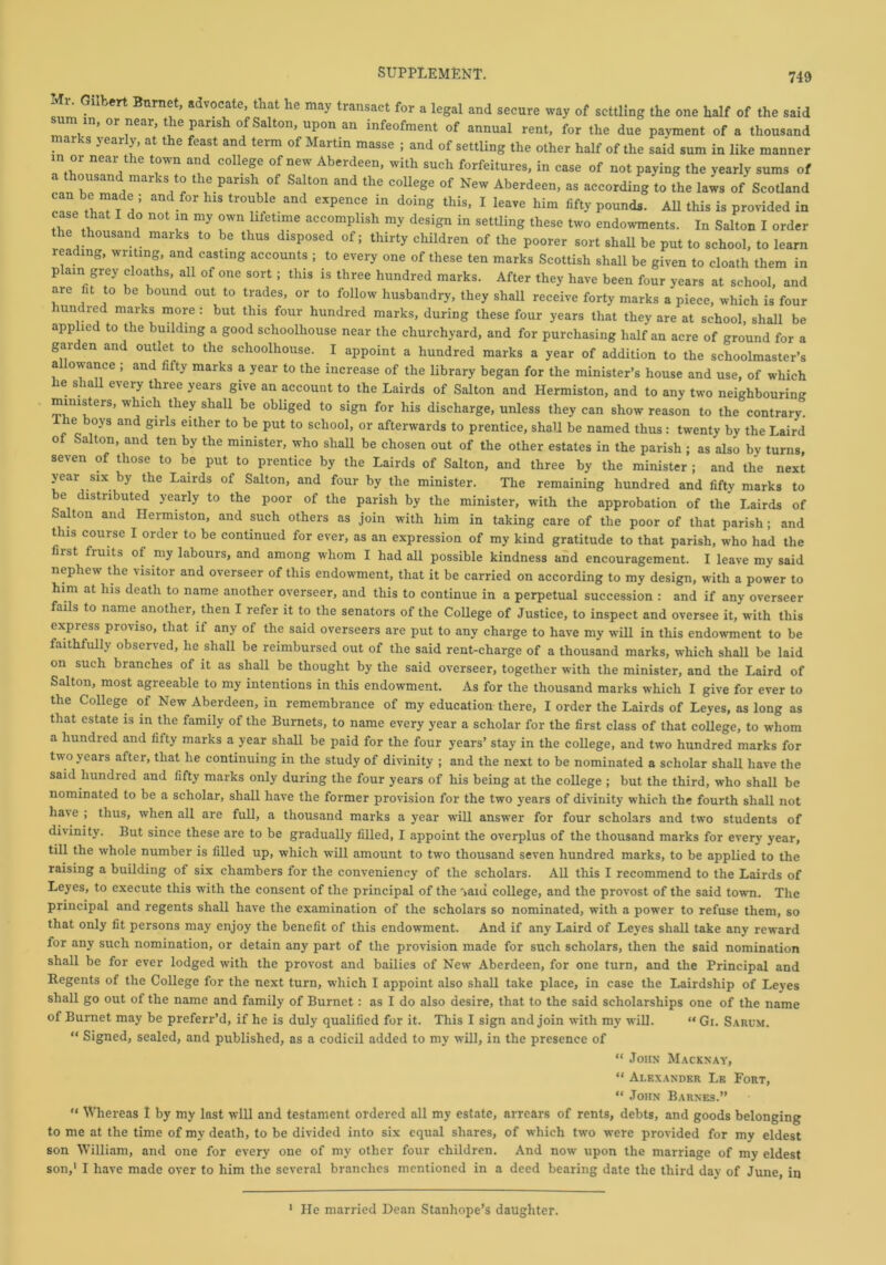 Mi. Gilbert Burnet, advocate, that he may transact for a legal and secure way of settling the one half of the said sum in, or near, the parish of Salton, upon an infeofment of annual rent, for the due payment of a thousand marks yearly, at the feast and term of Martin masse ; and of settling the other half of the said sum in like manner in or near the town and college of new Aberdeen, with such forfeitures, in case of not paying the yearly sums of can heT I1” th,e.pansl;,0f Sa!t0n and the colleSe of New Aberdeen, as according to the laws of Scotland 5 anf f°r hlS tr°ubIe and expence in doig this> I leave him fifty pounds. All this is provided in case that do not in my own lifetime accomplish my design in settling these two endowments. In Salton I order the thousand marks to be thus disposed of; thirty children of the poorer sort shall be put to school, to learn reading, writing and casting accounts ; to every one of these ten marks Scottish shall be given to cloath them in plain grey cloaths, all of one sort; this is three hundred marks. After they have been four years at school, and are fit to be bound out to trades, or to follow husbandry, they shall receive forty marks a piece, which is four unc red marks more : but this four hundred marks, during these four years that they are at school, shall be applied to the building a good sclioolhouse near the churchyard, and for purchasing half an acre of ground for a garden and outlet to the schoolhouse. I appoint a hundred marks a year of addition to the schoolmaster’s allowance ; and fifty marks a year to the increase of the library began for the minister’s house and use, of which lie shall every three years give an account to the Lairds of Salton and Hermiston, and to any two neighbouring ministers, which they shall be obliged to sign for his discharge, unless they can show reason to the contrary. I he boys and girls either to be put to school, or afterwards to prentice, shall be named thus: twenty by the Laird of Salton, and ten by the minister, who shall be chosen out of the other estates in the parish ; as also by turns, seven of those to be put to prentice by the Lairds of Salton, and three by the minister ; and the next year six by the Lairds of Salton, and four by the minister. The remaining hundred and fifty marks to e distributed yearly to the poor of the parish by the minister, with the approbation of the Lairds of Salton and Hermiston, and such others as join with him in taking care of the poor of that parish; and this course I order to be continued for ever, as an expression of my kind gratitude to that parish, who had the first fruits of my labours, and among whom I had all possible kindness and encouragement. I leave my said nephew the visitor and overseer of this endowment, that it be carried on according to my design, with a power to him at his death to name another overseer, and this to continue in a perpetual succession : and if any overseer fails to name another, then I refer it to the senators of the College of Justice, to inspect and oversee it, with this express proviso, that if any of the said overseers are put to any charge to have my will in this endowment to be faithfully observed, he shall be reimbursed out of the said rent-charge of a thousand marks, which shall be laid on such branches of it as shall be thought by the said overseer, together with the minister, and the Laird of Salton, most agreeable to my intentions in this endowment. As for the thousand marks which I give for ever to the College of New Aberdeen, in remembrance of my education there, I order the Lairds of Leyes, as long as that estate is in the family of the Burnets, to name every year a scholar for the first class of that college, to whom a hundred and fifty marks a year shall be paid for the four years’ stay in the college, and two hundred marks for two years after, that he continuing in the study of divinity ; and the next to be nominated a scholar shall have the said hundred and fifty marks only during the four years of his being at the college ; but the third, who shall be nominated to be a scholar, shall have the former provision for the two years of divinity which the fourth shall not ha\e ; thus, when all are full, a thousand marks a year will answer for four scholars and two students of divinity. But since these are to be gradually filled, I appoint the overplus of the thousand marks for every year, till the whole number is filled up, which will amount to two thousand seven hundred marks, to be applied to the raising a building of six chambers for the conveniency of the scholars. All this I recommend to the Lairds of Leyes, to execute this with the consent of the principal of the Yani college, and the provost of the said town. The principal and regents shall have the examination of the scholars so nominated, with a power to refuse them, so that only fit persons may enjoy the benefit of this endowment. And if any Laird of Leyes shall take any reward for any such nomination, or detain any part of the provision made for such scholars, then the said nomination shall be for ever lodged with the provost and bailies of New Aberdeen, for one turn, and the Principal and Regents of the College for the next turn, which I appoint also shall take place, in case the Lairdship of Leyes shall go out of the name and family of Burnet: as I do also desire, that to the said scholarships one of the name of Burnet may be preferr’d, if he is duly qualified for it. This I sign and join with my will. “ Gi. Sarum. “ Signed, sealed, and published, as a codicil added to my will, in the presence of “ John Macknay, “ Alexander Le Fort, “ John Barnes.” “ Whereas I by my last will and testament ordered all my estate, arrears of rents, debts, and goods belonging to me at the time of my death, to be divided into six equal shares, of which two were provided for my eldest son William, and one for every one of my other four children. And now upon the marriage of my eldest son,' I have made over to him the several branches mentioned in a deed bearing date the third day of June, in 1 He married Dean Stanhope’s daughter.