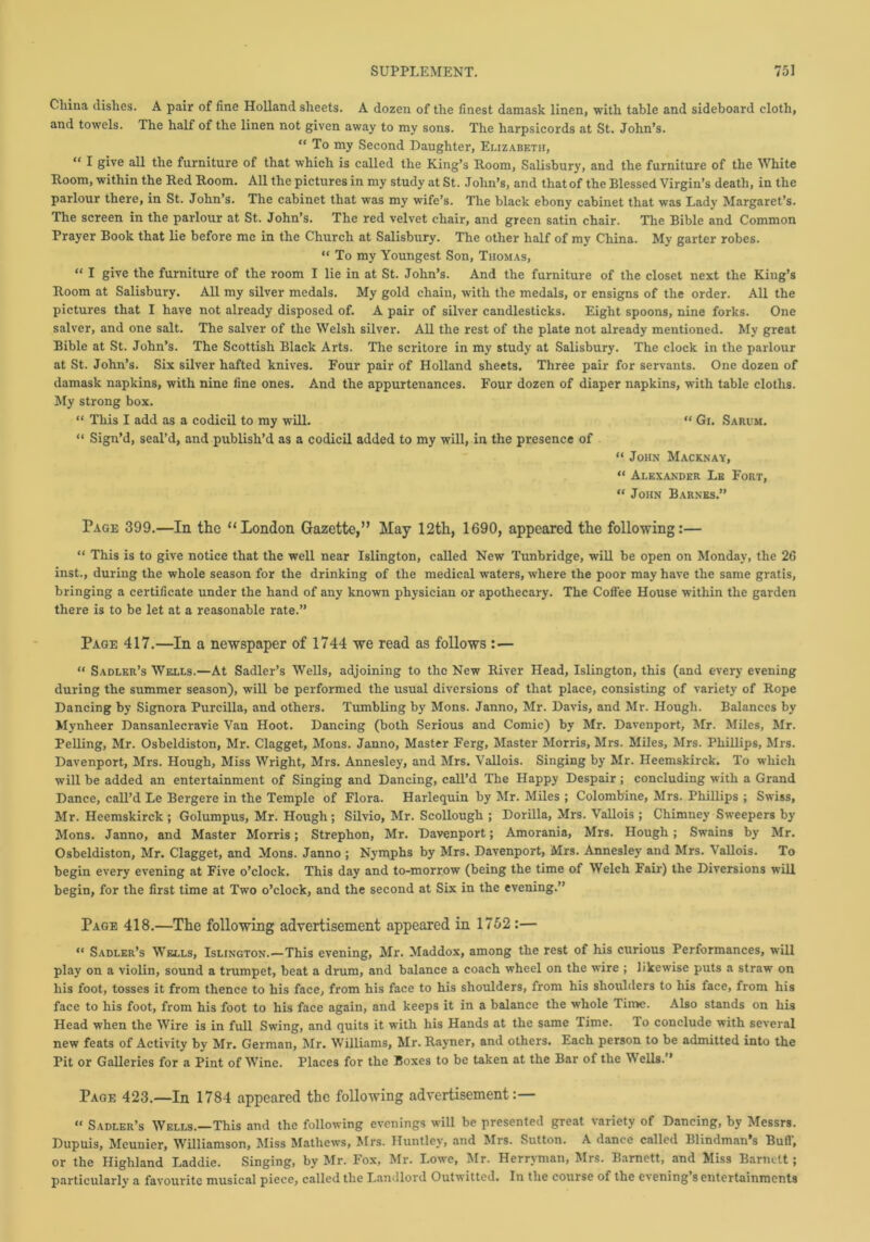 China dishes. A pair of fine Holland sheets. A dozen of the finest damask linen, with table and sideboard cloth, and towels. The half of the linen not given away to my sons. The harpsicords at St. John’s. “ To my Second Daughter, Elizabeth, “ 1 give all the furniture of that which is called the King’s Room, Salisbury, and the furniture of the White Room, within the Red Room. All the pictures in my study at St. John’s, and that of the Blessed Virgin’s death, in the parlour there, in St. John’s. The cabinet that was my wife’s. The black ebony cabinet that was Lady Margaret’s. The screen in the parlour at St. John’s. The red velvet chair, and green satin chair. The Bible and Common Prayer Book that lie before me in the Church at Salisbury. The other half of my China. My garter robes. “ To my Youngest Son, Thomas, “ I give the furniture of the room I lie in at St. John’s. And the furniture of the closet next the King’s Room at Salisbury. All my silver medals. My gold chain, with the medals, or ensigns of the order. All the pictures that I have not already disposed of. A pair of silver candlesticks. Eight spoons, nine forks. One salver, and one salt. The salver of the Welsh silver. All the rest of the plate not already mentioned. My great Bible at St. John’s. The Scottish Black Arts. The scritore in my study at Salisbury. The clock in the parlour at St. John’s. Six silver hafted knives. Four pair of Holland sheets. Three pair for servants. One dozen of damask napkins, with nine fine ones. And the appurtenances. Four dozen of diaper napkins, with table cloths. My strong box. “ This I add as a codicil to my will. “ Gi. Sarum. “ Sign’d, seal’d, and publish’d as a codicil added to my will, in the presence of “ John Macknay, “ Alexander Le Fort, “ John Barnes.” Page 399.—In the “London Gazette,” May 12th, 1690, appeared the following:— “ This is to give notice that the well near Islington, called New Tunbridge, will be open on Monday, the 26 inst., during the whole season for the drinking of the medical waters, where the poor may have the same gratis, bringing a certificate under the hand of any known physician or apothecary. The Coffee House within the garden there is to be let at a reasonable rate.” Page 417.—In a newspaper of 1744 we read as follows :— “ Sadler’s Wells.—At Sadler’s Wells, adjoining to the New River Head, Islington, this (and every evening during the summer season), will be performed the usual diversions of that place, consisting of variety of Rope Dancing by Signora Purcilla, and others. Tumbling by Mons. Janno, Mr. Davis, and Mr. Hough. Balances by Mynheer Dansanlecravie Van Hoot. Dancing (both Serious and Comic) by Mr. Davenport, Mr. Miles, Mr. Pelling, Mr. Osbeldiston, Mr. Clagget, Mons. Janno, Master Ferg, Master Morris, Mrs. Miles, Mrs. Phillips, Mrs. Davenport, Mrs. Hough, Miss Wright, Mrs. Annesley, and Mrs. Vallois. Singing by Mr. Heemskirck. To which will be added an entertainment of Singing and Dancing, call’d The Happy Despair ; concluding with a Grand Dance, call’d Le Bergere in the Temple of Flora. Harlequin by Mr. Miles ; Colombine, Mrs. Phillips ; Swiss, Mr. Heemskirck ; Golumpus, Mr. Hough; Silvio, Mr. Scollough ; Dorilla, Mrs. Vallois ; Chimney Sweepers by Mons. Janno, and Master Morris; Strephon, Mr. Davenport; Amorania, Mrs. Hough ; Swains by Mr. Osbeldiston, Mr. Clagget, and Mons. Janno ; Nymphs by Mrs. Davenport, Mrs. Annesley and Mrs. Vallois. To begin every evening at Five o’clock. This day and to-morrow (being the time of Welch Fair) the Diversions will begin, for the first time at Two o’clock, and the second at Six in the evening.” Page 418.—The following advertisement appeared in 1752:— “ Sadler’s Wells, Islington.—This evening, Mr. Maddox, among the rest of his curious Performances, will play on a violin, sound a trumpet, beat a drum, and balance a coach wheel on the wire ; likewise puts a straw on his foot, tosses it from thence to his face, from his face to his shoulders, from his shoulders to his face, from his face to his foot, from his foot to his face again, and keeps it in a balance the whole Time. Also stands on his Head when the Wire is in full Swing, and quits it with his Hands at the same Time. To conclude with several new feats of Activity by Mr. German, Mr. Williams, Mr. Rayner, and others. Each person to be admitted into the Pit or Galleries for a Pint of Wine. Places for the Boxes to be taken at the Bar of the Wells.” Page 423.—In 1784 appeared the following advertisement:— “ Sadler’s Wells.—This and the following evenings will be presented great variety of Dancing, by Messrs. Dupuis, Meunier, Williamson, Miss Mathews, Mrs. Huntley, and Mrs. Sutton. A dance called Blindman’s Buff, or the Highland Laddie. Singing, by Mr. Fox, Mr. Lowe, Mr. Herryman, Mrs. Barnett, and Miss Barnett; particularly a favourite musical piece, called the Landlord Outwitted. In the course of the evening s entertainments