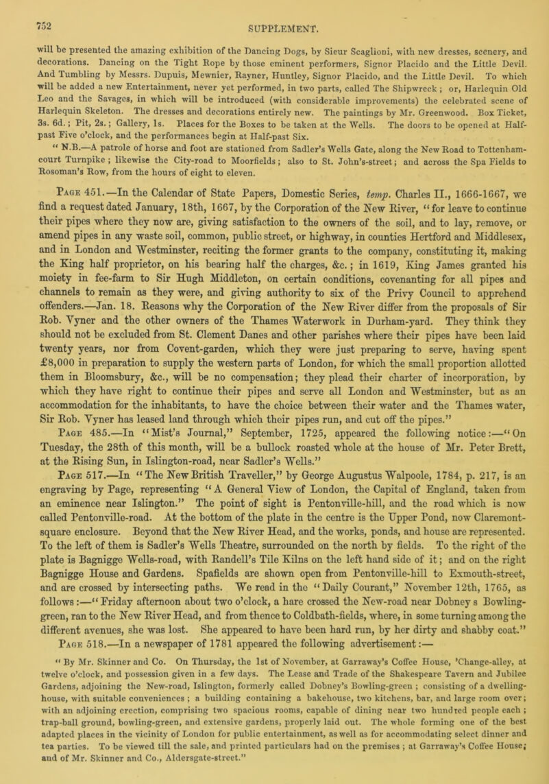 will be presented the amazing exhibition of the Dancing Dogs, by Sieur ScaglioDi, with new dresses, scenery, and decorations. Dancing on the Tight Rope by those eminent performers, Signor Placido and the Little Devil. And Tumbling by Messrs. Dupuis, Mewnier, Rayner, Huntley, Signor Placido, and the Little Devil. To which will be added a new Entertainment, never yet performed, in two parts, called The Shipwreck ; or, Harlequin Old Leo and the Savages, in which will be introduced (with considerable improvements) the celebrated scene of Harlequin Skeleton. The dresses and decorations entirely new. The paintings by Mr. Greenwood. Box Ticket, 3s. 6d.; Pit, 2s.; Gallery, Is. Places for the Boxes to be taken at the Wells. The doors to be opened at Half- past Five o’clock, and the performances begin at Half-past Six. “ N.B.—A patrole of horse and foot are stationed from Sadler’s Wells Gate, along the New Road to Tottenham- court Turnpike ; likewise the City-road to Moorfields ; also to St. John’s-street; and across the Spa Fields to Rosoman’s Row, from the hours of eight to eleven. Page 451.—In the Calendar of State Papers, Domestic Series, temp. Charles II., 1666-1667, we find a request dated January, 18th, 1667, by the Corporation of the New Diver, “ for leave to continue their pipes where they now are, giving satisfaction to the owners of the soil, and to lay, remove, or amend pipes in any waste soil, common, public street, or highway, in counties Hertford and Middlesex, and in London and Westminster, reciting the former grants to the company, constituting it, making the King half proprietor, on his bearing half the charges, &c.; in 1619, King James granted his moiety in fee-farm to Sir Hugh Middleton, on certain conditions, covenanting for all pipes and channels to remain as they were, and giving authority to six of the Privy Council to apprehend offenders.—Jan. 18. Reasons why the Corporation of the New Diver differ from the proposals of Sir Dob. Yyner and the other owners of the Thames Waterwork in Durham-yard. They think they should not he excluded from St. Clement Danes and other parishes where their pipes have been laid twenty years, nor from Covent-garden, which they were just preparing to serve, having spent £8,000 in preparation to supply the western parts of London, for which the small proportion allotted them in Bloomsbury, &c., will he no compensation; they plead their charter of incorporation, by which they have right to continue their pipes and serve all London and Westminster, but as an accommodation for the inhabitants, to have the choice between their water and the Thames water, Sir Dob. Yyner has leased land through which their pipes run, and cut off the pipes.” Page 485.—In “Mist’s Journal,” September, 1725, appeared the following notice:—“On Tuesday, the 28th of this month, will be a bullock roasted whole at the house of Mr. Peter Brett, at the Rising Sun, in Islington-road, near Sadler’s Wells.” Page 517.—In “The New British Traveller,” by George Augustus Walpoole, 1784, p. 217, is an engraving by Page, representing “A General Yiew of London, the Capital of England, taken from an eminence near Islington.” The point of sight is Pentonville-hill, and the road which is now called Pentonville-road. At the bottom of the plate in the centre is the Upper Pond, now Claremont- square enclosure. Beyond that the New River Head, and the works, ponds, and house are represented. To the left of them is Sadler’s Wells Theatre, surrounded on the north by fields. To the right of the plate is Bagnigge Wells-road, with Randell’s Tile Kilns on the left hand side of it; and on the right Bagnigge House and Gardens. Spafields are shown open from Pentonville-hill to Exmouth-street, and are crossed by intersecting paths. We read in the “Daily Courant,” November 12th, 1765, as follows :—“Friday afternoon about two o’clock, a hare crossed the New-road near Dobney s Bowling- green, ran to the New River Head, and from thence to Coldbath-fields, where, in some turning among the different avenues, she was lost. She appeared to have been hard run, by her dirty and shabby coat.” Page 518.—In a newspaper of 1781 appeared the following advertisement:— “By Mr. Skinner and Co. On Thursday, the 1st of November, at Garraway’s Coffee House, ’Change-alley, at twelve o’clock, and possession given in a few days. The Lease and Trade of the Shakespeare Tavern and Jubilee Gardens, adjoining the New-road, Islington, formerly called Dobney’s Bowling-green ; consisting of a dwelling- house, with suitable conveniences ; a building containing a bakehouse, two kitchens, bar, and large room over; with an adjoining erection, comprising two spacious rooms, capable of dining near two hundred people each ; trap-ball ground, bowling-green, and extensive gardens, properly laid out. The whole forming one of the best adapted places in the vicinity of London for public entertainment, as well as for accommodating select dinner and tea parties. To be viewed till the sale, and printed particulars had on the premises ; at Garraway’s Coffee House; and of Mr. Skinner and Co., Aldersgate-street.”
