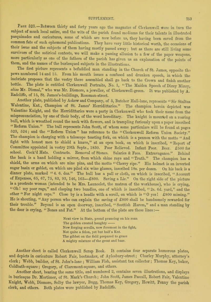 Page 523. Between thirty and forty years ago the magnates of Clerkenwell were in turn the subject of much local satire, and the wits of the parish found mediums for their talents in illustrated pasquinades and caricatures, some of which are now before us, they having been saved from the common fate of such ephemeral publications. They have very little historical worth, the occasions of their issue and the subjects of them having mostly passed away; but as there are still living some survivors of the satirical contests, we will make a passing allusion to a few of the paper weapons, more particularly as one of the fathers of the parish has given us an explanation of the points of them, and the names of the burlesqued subjects in the illustrations. The first picture represents a befuddled man standing in the Church of St. James, opposite the pews numbered Hand 15. From his mouth issues a confused and drunken speech, in which the inebriate proposes that the vestry there assembled shall go back to the Crown and finish another bottle. The plate is entitled Clerkenwell Portraits, No. 1, “The Maiden Speech of Dizzy Mizzy, alias Mr. Dismal,” who was Mr. Dismore, a jeweller, of Clerkenwell-green. It was published by A. Radcliffe, of 15, St. James’s-buildings, Rosoman-street. Another plate, published by Askew and Company, of 5, Butcher Hall-lane, represents “ Sir Stultus Walentine, Knt., Champion of St. James’ Herridittaries.” The champion herein depicted was Valentine Knight, and the Herridittaries were a party in Clerkenwell who took their name from the mispronunciation, by one of their body, of the word hereditary. The knight is mounVd on a roaring bull, which is wreathed round the neck with flowers, and is trampling furiously upon a paper inscribed “Reform Union.” The bull represents John Scott, of whom some particulars will be found at pages 523, 524; and the “Keform Union” has reference to the “Clerkenwell lteform Union Society.” The champion is charging with a telescope toasting fork, on which is a pennon with the motto “ And fight with honest men to shield a knave,” at an open book, on which is inscribed, “ Report of Committee appointed in vestry 29th Septr., 1830. Poor Relieved. Infant Poor. Beer. £500 for school. Cock’d Hats. Contracts. Removal of Stones. Salaries & Fees. Extravagance.” Behind the book is a hand holding a mirror, from which shine rays and “Truth.” The champion has a shield, the arms on which are nine pins, and the motto “ Cherry ripe.” His helmet is an inverted sugar basin or goblet, on which are piled six wine glasses, inscribed 18s. per dozen. On his back is a dinner plate, marked “4. 6. doz.” The bull has a pall or cloth, on which is inscribed, “Account of Expenses, 65, 67, 75, 83, 93, 146, 163—£800. Saving a Lie.” On the right side of the picture is a prostrate woman (intended to be Mrs. Launcelot, the matron of the workhouse), who is crying, “Oh! my poor rags,” and clasping two bundles, one of which is inscribed, “2s. 6d. yard,” and the other “For night caps.” Close by is a beadle with a scroll, on which is “ O yes! £800 missing.” He is shouting, “ Any person who can explain the saving of £800 shall be handsomely rewarded for their trouble.” Beyond is an open doorway, inscribed, “ Scottish Harem,” and a man standing by the door is crying, “ Bones and Fat.” At the bottom of the plate are these lines:— Next view in State, proud prancing on his roan The golden crested haughty Now forging scrolls, now foremost in the fight, Not quite a felon, yet but half a Knt. The gibbet on the field prepared to grace A mighty mixture of the great and base. Another sheet is called Clerkenwell Scrap Book. It contains four separate humorous plates, and depicts in caricature Robert Fair, bootmaker, of Aylcsbury-street; Charley Murphy, attorney’s clerk; Webb, builder, of St. John’s-lane ; William Fish, assistant tax collector ; Thomas Key, baker, Coldbath-square; Gregory, of Claremont-squarc, and others. Another sheet, bearing the same title, and numbered 2, contains seven illustrations, and displays in burlesque Dr. Mortimer, of St. Mark’s Church; John Scott, James Pascall, Robert Fair, Valentine Knight, Webb, Dismore, Selby the lawyer, Bugg, Thomas Key, Gregory, Hewitt, Penny the parish clerk, and others. Both plates were published by Radcliffe.