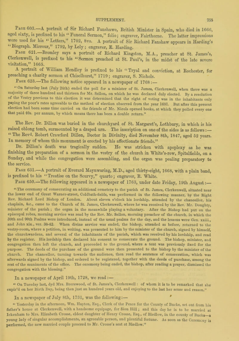 Page 603. A portrait of Sir Richard Fanshawe, British Minister in Spain, who died in 1666, aged sixty, is prefixed to his “Funeral Sermon,” folio; engraver, Fairthorne. The latter impressions were used for his “Letters,” 1/02, 8vo. A portrait of Sir Richard Fanshaw appears in Harding’s “Biograph. Mirrour,” 1792, by Lely ; engraver, E. Harding. Page 621. Bromley says a portrait of Richard Kingston, M.A., preacher at St. James’s, Clerkenwell, is prefixed to his “Sermon preached at St. Paul’s, in the midst of the late severe visitation,” 1665. A poi trait of M illiam Hendley is prefixed to his “ Tryal and conviction, at Rochester, for preaching a charity sermon at Chiselhurst,” 1719 ; engraver, S. Nichols. Page 623.—The following notice appeared in a newspaper of 1768 :— “ On Saturday last (July 24th) ended the poll for a minister of St. James, Clerkenwell, when there was a majority of three hundred and thirteen for Mr. Sellon, on which he was declared duly elected. By a resolution of the Vestry previous to this election it was determined that the right of voting was in the inhabitants only paying the poor’s rates agreeable to the method of election observed from the year 1691. But after this present election had been some tune carried on the friends of Mr. Nicols opened books, at which they polled every one that paid 40s. per annum, by which means there has been a double return.” The Rev. Dr. Dillon was buried in the churchyard of St. Margaret’s, Lothbury, in which is his raised oblong tomb, surmounted by a draped urn. The inscription on one of the sides is as follows:— “ The Revd. Robert Crawford Dillon, Doctor in Divinity, died November 8th, 1847, aged 52 years. In memory of whom this monument is erected by his affectionate friends.” Dr. Dillon’s death was tragically sudden. He was stricken with apoplexy as he was finishing the preparation of a sermon in the vestry of the church in White’s-row, Spitalfields, on a Sunday, and while the congregation were assembling, and the organ was pealing preparatory to the service. Page 631.—A portrait of Everard Maynwaring, M.D., aged thirty-eight, 1668, with a plain band, is prefixed to his “Treatise on the Scurvy,” quarto; engraver, R. White. Page 650.—The following appeared in a newspaper of 1763, under date Friday, 19th August:— “The ceremony of consecrating an additional cemetery to the parish of St. James, Clerkenwell, situated near the lower end of Great Warner-street, Coldbatli-fields, was performed in the following manner, by the Right Rev. Richard Lord Bishop of London. About eleven o’clock his lordship, attended by the chancellor, his chaplain, &tc., came to the Church of St. James, Clerkenwell, where he was received by the Rev. Mr. Doughty, minister of the parish ; the organ in the meanwhile playing a voluntary. After the Bishop had put on the episcopal robes, morning service was read by the Rev. Mr. Sellon, morning preacher of the church, in which the 39th and 90th Psalms were introduced, instead of the usual psalms for the day, and the lessons were Gen. xxiii., and John xix., ver. 38-42. When divine service was ended, the bishop, attended as before, returned to the vestry-room, where a petition, in writing, was presented to him by the minister of the church, signed by himself, the churchwardens, and several of the inhabitants of the parish, which was received by his lordship, and read by the register. His lordship then declared his consent to consecrate the ground. The bishop, minister, and congregation then left the church, and proceeded to the ground, where a tent was previously fixed for the purpose. The deeds of the purchase of the ground were then presented to the bishop by the minister of the church. The chancellor, turning towards the audience, then read the sentence of consecration, which was afterwards signed by the bishop, and ordered to be registered, together with the deeds of purchase, among the rest of the muniments of the office. The ceremony being ended, the bishop, after reading a prayer, dismissed the congregation with the blessing.” In a newspaper of April 19tli, 1728, we read:— “ On Tuesday last, dyd Mrs. Brerewood, of St. James’s, Clerkenwell: of whom it is to be remarked that she expir’d on her Birth Day, being then just an hundred years old, and enjoying to the last her sense and reason.” In a newspaper of July 8th, 1731, was the following:— “ Yesterday in the afternoon, Wm. Hayton, Esq., Clerk of the reace for the County of Bucks, set out from his father’s house at Clerkenwell, with a handsome equipage, for Sion Hill; and this day he is to be married at Ickenham to Mrs. Elizabeth Crosse, eldest daughter of Henry Crosse, Esq., of Bledlow, in the county of Bucks—a young lady of singular accomplishments, an agreeable person, and plentiful fortune. As soon as the Ceremony is performed, the new married couple proceed to Mr. Crosse’s seat at Bledlow.”
