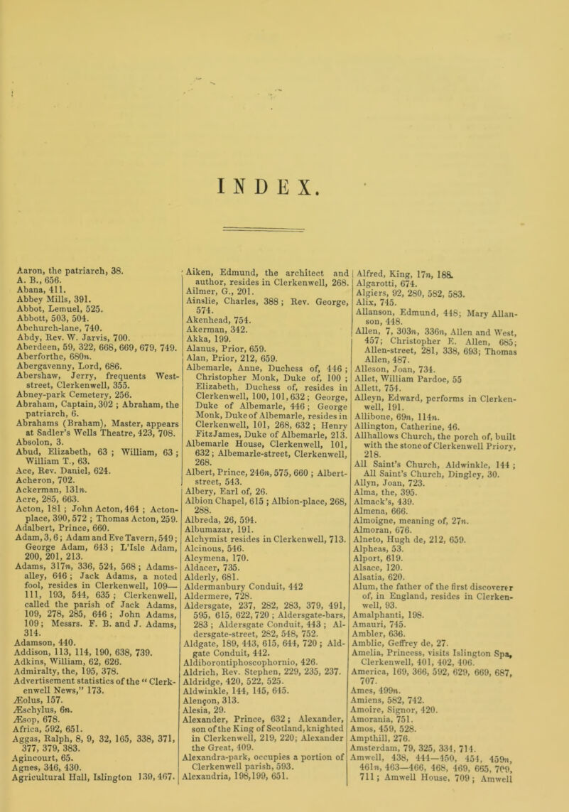 INDEX. Aaron, the patriarch, 38. A. B., 656. Abana, 411. Abbey Mills, 391. Abbot, Lemuel, 525. Abbott, 503, 504. Abchurch-lane, 740. Abdy, Rev. W. Jarvis, 700. Aberdeen, 59, 322, 668, 669, 679, 749. Aberforthe, 680n. Abergavenny, Lord, 686. Abershaw, Jerry, frequents West- street, Clerkenwell, 355. Abney-park Cemetery, 256. Abraham, Captain, 302 ; Abraham, the patriarch, 6. Abrahams (Braham), Master, appears at Sadler’s Wells Theatre, 423, 708. Absolon, 3. Abud, Elizabeth, 63 ; William, 63 ; William T., 63. Ace, Rev. Daniel, 624. Acheron, 702. Ackerman, 131n. Acre, 285, 663. Acton, 181 ; John Acton, 464 ; Acton- place, 390, 572 ; Thomas Acton, 259. Adalbert, Prince, 660. Adam, 3,6; Adam and Eve Tavern, 549; George Adam, 643; L’lsle Adam, 200, 201, 213. Adams, 317n, 336, 524, 568 ; Adams- alley, 646; Jack Adams, a noted fool, resides in Clerkenwell, 109— 111, 193, 544, 635 ; Clerkenwell, called the parish of Jack Adams, 109, 278, 285, 646 ; John Adams, 109; Messrs. F. B. and J. Adams, 314. Adamson, 440. Addison, 113, 114, 190, 638, 739. Adkins, William, 62, 626. Admiralty, the, 195, 378. Advertisement statistics of the “ Clerk- enwell News,” 173. iEolus, 157. yEschylus, 6n. ^Esop, 678. Africa, 592, 651. Aggas, Ralph, 8, 9, 32, 165, 338, 371, 377, 379, 383. Agincourt, 65. Agnes, 346, 430. Agricultural Hall, Islington 130,467. Aiken, Edmund, the architect and author, resides in Clerkenwell, 268. Ailmer, G., 201. Ainslie, Charles, 388; Rev. George, 574. Akenhead, 754. Akerman, 342. Akka, 199. Alanus, Prior, 659. Alan, Prior, 212, 659. Albemarle, Anne, Duchess of, 446 ; Christopher Monk, Duke of, 100 ; Elizabeth, Duchess of, resides in Clerkenwell, 100, 101,632; George, Duke of Albemarle, 446; George Monk, Duke of Albemarle, resides in Clerkenwell, 101, 268, 632 ; Henry Fitz James, Duke of Albemarle, 213. Albemarle House, Clerkenwell, 101, 632; Albemarle-street, Clerkenwell, 268. Albert, Prince, 246n, 575, 660 ; Albert- street, 543. Albery, Earl of, 26. Albion Chapel, 615 ; Albion-place, 268, 288. Albreda, 26, 594. Albumazar, 191. Alchymist resides in Clerkenwell, 713. Alcinous, 546. Alcymena, 170. Aldacer, 735. Alderly, 681. Aldermanbury Conduit, 442 Aldermere, 728. Aldersgate, 237, 282, 283, 379, 491, 595, 615, 622,720 ; Aldersgate-bars, 283 ; Aldersgate Conduit, 443 ; Al- dersgate-street, 282, 548, 752. Aldgate, 189, 443, 615, 644, 720 ; Aid- gate Conduit, 442. Aldiborontiphoscophornio, 426. Aldrich, Rev. Stephen, 229, 235, 237- Aldridge, 420, 522, 525. Aldwinkle, 144, 145, 615. Alen$on, 313. Alesia, 29. Alexander, Prince, 632; Alexander, son of the King of Scotland, knighted in Clerkenwell, 219, 220; Alexander the Great, 409. Alexandra-park, occupies a portion of Clerkenwell parish, 593. Alexandria, 198,199, 651. Alfred, King, 17n, 188w Algarotti, 674. Algiers, 92, 280, 582, 583. Alix, 745. Allanson, Edmund, 448; Mary Allan- son, 448. Allen, 7, 303n, 336n, Allen and West, 457; Christopher E. Allen, 685; Alien-street, 281, 338, 693; Thomas Allen, 487. Alleson, Joan, 734. Allet, William Pardoe, 55 Allett, 754. Alleyn, Edward, performs in Clerken- well, 191. Allibone, 69n, 114n. Allington, Catherine, 46. Allhallows Church, the porch of, built with the stone of Clerkenwell Priorv, 218. All Saint’s Church, Aldwinkle, 144 ; All Saint’s Church, DiDgley, 30. Allyn, Joan, 723. Alma, the, 395. Almack’s, 439. Almena, 666. Almoigne, meaning of, 27n. Almoran, 676. Alneto, Hugh de, 212, 659. Alpheas, 53. Alport, 619. Alsace, 120. Alsatia, 620. Alum, the father of the first discoverer of, in England, resides in Clerken- well, 93. Amalphanti, 198. Amauri, 745. Ambler, 636. Amblic, Geffrey de, 27. Amelia, Princess, visits Islington Spa, Clerkenwell, 401, 402, 406. America, 169, 366, 592, 620, 669, 687, 707. Ames, 499n. Amiens, 582, 742. Amoire, Signor, 420. Amorania, 751. Amos, 459, 528. Ampthill, 276. Amsterdam, 79, 325, 334, 714. Am well, 438, 444—450, 454, 459n, 461n, 463—466, 468, 469, 665, 709, 711; Amwell House, 709; Amwell