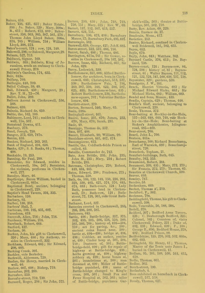 Baines, G10. Baker. 338, 421, Go 1 ; Baker Estate, 398 ; Jo. Baker, 129 ; Mary, 398n; R-, 611 ; Robert, 472, 489 ; Baker- street, 356, 363, 365, 387, 561, 574 ; Thomas John Lloyd. Baker, 398n, 574, 705 ; William, 734 ; William Lloyd, 398, 572. Baker’s-court, 124 ; row, 124, 140. Bakewell,296; orBakwell, Margaret,29. Balaam, 527, 713. Balducei, Signor, 169. Baldwin, 355 ; Baldwin, King of Je- rusalem, sends an embassy to Clerk- enwell Priory, 219. Baldwin’s Gardens, 174, 635. Bale, 642rr. Balfarg, 709. Balfargie, 440, 709. Baliol College, 39, 40. Ball, Edward, 450 ; Margaret, 29 ; Rev. T. H., 72—76. Ballet, John, 289. Balloon Ascent in Clerkenwell, 536, 568. Balmer, 639. Balneis, Richard de, 659. Baltic, the, 162, 189. Baltimore, Lord, 741; resides in Clerk- well, lln, 587. Bamstead Downs, 411. Banbury, 273. Band, Joseph, 750. Bangor, 212, 659, 747n. Banim, 435. Bankes, Richard, 263, 265. Bank of England, 494, 656. Banks, 420 ; S. S. Banks, 64 ; Thomas, 408. Bankside, 19, 253. Banning, Sir Paul, 299. Bannister, Sir Edward, resides in Clerkenwell, lOn, 587; Bannister, the violinist, performs in Clerken- well, 277. Banslye, Mary, 46. Bapthorpe, Baron William, buried in Clerkenwell, 661«. Baptismal Bowl, ancient, belonging to Clerkenwell, 229. Baptist’s Head Tavern, 334, 335. Barbadoes, 159. Barbary, 92. Barber, 138, 253. Barbers’ Hall, 7. Barbican, 190, 195, 431, 697. Barcelona, 619. Barcroft, Alice, 716 ; John, 716. Bardesey, William, 214. Bareback, Robert, 664. Barford, 427. Barham, 30. Barker, John, his gift to Clerkenwell, 350 ; Mary, 486 ; Sir Anthony, re- sides in Clerkenwell, 332. Barkham, Edward, 665 ; Sir Edward, 298, 460. Barking Creek, 391. Barkley, vide Berkeley. Barkwell, Alderman, 729. Barlan, Sir Henry, married in Clerk- well, 46. Barlow, 607, 608 ; Bishop, 719. Barnabas, 202, 208. Barnabee, 553. Barnaby-street, 719, 730. Barnard, Roger, 294 ; Sir John, 575. Barnes, 299, 430; John, 748, 749, 750, 751 ; Mary, 575 ; Rev. W., 69. Barnet, 137, 152, 307, 413, 557. Barnett, 424, 751. Barnsbury, 136, 473, 498; Barnsbury Manor, 17; Barnsbury Park,495,497. Barnstaple, 582. Barnwell,659; George, 421; JobE.6S5. Baron-street, 522, 547, 686, 756. Barret, Sarah, 486 ; Thomas, 486. Barrington, 611n,741 ; Sir Gower, re- sides in Clerkenwell, lOn, 107, 587. Barrow, Isaac, 655; Richard, 661; Sir John, 629. Barry, Lodowick, 339. Bartholomew, 351, 606; Alfred Bartho- lomew, the architect, born in Clerk- enwell, 693; Christopher, 513, 537, 538 ; Bartholomew Fair, 7, 194, 269, 307, 339, 344, 422, 586, 587, 625, 695; Bartholomew-lane, 435 ; Robert Bartholomew, 534, Bartholo- mew-square, 707; Valentine Bartho- lomew, 694. Bartlett-street, 279- Barton, Bernard, 546; Mary, 65. Basin, 596n. Basinghall-street, 461. Basire, Isaac, 231, 670; James, 232, 670; Mary, 670; Sarah, 231. Basle, 40. Basnigge, Thomas de, 557. Bass, 407, 408. Basset, Elizabeth, 99; William, 99. Bassishaw-street, 461, 467, 474. Bassompierre, 615. Bastile, the, Coldbath-fields Prison so called, 83. Bataille, Commander de, 742. Bate, Ann Brittle, 235; John, 235; John H., 235 ; Mary, 234 ; Robert Brittle, 235. Bateman, Christopher, 278; Robert, 449, 464, 465. Bates, Edward, 298; Prudence, 275 ; Thomas, 550. Bath, 6ti, 108, 122, 149, 150, 226, 293, 329, 330, 405, 421, 574, 576, 645, 674, 683 ; Bath-court, 124 ; Lady Bath, possesses land in Clerken- well, 19 ; Bath-row, 124 ; Bath- street, 77, 124, 361, ride Great Bath- street. Bathurst, Lord, 327. Batteries erected in Clerkenwell, 283, 295, 296, 580, 581. Battersea, 645. Battle, 496 ; Battle-bridge, 357, 375, 392, 493, 505, 506, 556, 559, 560, 561, 566, 708 ; history of, 494—504, 710 ; act for paving, &c., 500; ancient coins found near, 500; battle at, 494—498; bridge at, 494, 496; Cobbler, an author, resides at, 499 ; Cinder heap at, 501, 504, 710; Dustmen of, 501; Battle- bridge-lield, 499 ; gift for repair of highway at Battle-bridge, 498; herbs growing at, 498; highway robbery at, 499; horse bones at, 501 ; inundations at, 500; man drowned at, 499 ; Miller of Battle- bridge punished, 498; name of Battle-bridge changed to King’s- cross, 500, 501 ; Small Pox and Fever Hospital at, 502, 503; tailor of Battle-bridge, purchases Gar- rick’s-villa, 503 ; theatre at Battle- bridge, 501, 502, 710. Batty, Rev. Adam, 68, 229. Baucis, Eustace de, 27. Baudouin, Mons., 417. Bavietier, 252. Baxter, Richard, confined in Clerken- well Bridewell, 181, 182, 655. Bayes, 652. Bayle, 679. Bayly, John, 643; Matthew, 382. Baynard Castle, 376, 613; Dr. Bay- nard, 738. Baynes-court, 124 ; Baynes-row, 84, 124, 594 ; history of, 81 ; Baynes- street, 81 ; Walter Baynes, 111, 112, 121, 122,124, 141,560,636,737, 738. Bayswater, 329 ; gardens, 539. Bazalgette, J. W., 391. Beach, Harriet Vittoria, 683 ; Sir Michael Edward Hicks, 683; Sir Michael Hicks, 683 ; William, 683. Beadel and Sons, Messrs., 435. Beadle, Captain, 629 ; Thomas, 448. Beadle’s Staff, ancient, belonging to Clerkenwell, 229. Beale, Thomas, 372. Bear-baiting at Hockley-in-the-Hole, 157—163, 648, 649, 740, vide Hock- ley-in-the-Hole; Bear-baiting at Stokes’s Amphitheatre, Islington- road, 485—488. Bear-street, 708. Beard, John L., 700. Beatson, 461n. Beauchamp, 108; Richard Beauchamp, Earl of Warwick, 680 ; Beaucliamp- street, 720. Beauclerk, Topham, 21. Beaufort-buildings, Bath, 645. Beaufoy, 342, 553. Beaumond, Robert, 264. Beaumont, 339, 435 ; Mary, 272, 273 ; Sir Francis, 272, 273; Thomas, 65. Beauties at Clerkenwell Church, 599. Beaver, 493. Beazley, 747. Beccles, 53. Beckenham, 669. Becket, Thomas A’, 219. Beckford, P„ 382. Beckman, 79n. Beddingfield, Thomas, his gift to Clerk- enwell, 598. Bede, Venerable, 56, 188, 504. Bedell, 378. Bedford, 307 ; Bedford Arms Tavern, 426 ; C. Desborough Bedford, 325; Colonel, 165 ; Countess of, visits Clerkenwell Priory, 221 ; Duke of, 492, 493 ; Edward, 699 ; F„ 108 ; George E., 696; Bedford House, 379, 492 ; Bedford Prison, 88. Bedfordshire, 155, 276, 332, 592, GCGn, 692, 693. Bedingfield, Sir Henry, 41 ; Thomas, Master of the Tents unto James I., buried in Clerkenwell, 41. Bedlam, 95, 101, 189, 530, 511, 615, 618. Bedle, Thomas, 661. Bedloe, 302. Beech-street, 190. Beelzebub, 4. Bees exhibited on horseback in Clerk- enwell, 517, 518. Beesly, Thomas, 621.