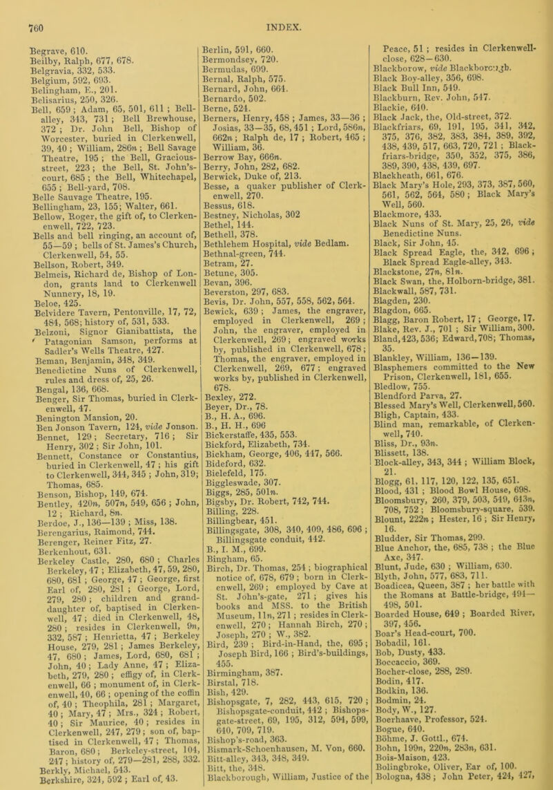 Begrave, 610. Beilby, Ralph, 677, 678. Belgravia, 332, 533. Belgium, 592, 693. Belingham, E., 201. Belisarius, 250, 326. Bell, 659; Adam, 65, 501, 611 ; Bell- alley, 343, 731 ; Bell Brewhouse, 372 ; Dr. John Bell, Bishop of Worcester, buried in Clerkenwell, 39, 40 ; William, 286w ; Bell Savage Theatre, 195 ; the Bell, Gracious- street, 223; the Bell, St. John’s- court, 685 ; the Bell, Whitechapel, 655 ; Bell-yard, 708. Belle Sauvage Theatre, 195. Bellingham, 23, 155; Walter, 661. Bellow, Roger, the gift of, to Clerken- enwell, 722, 723. Bells and bell ringing, an account of, 55—59 ; bells of St. James’s Church, Clerkenwell, 54, 55. Bellson, Robert, 349. Belmeis, Richard de, Bishop of Lon- don, grants land to Clerkenwell Nunnery, 18, 19. Beloe, 425. Belvidere Tavern, Pentonville, 17, 72, 484, 568; history of, 531, 533. Belzoni, Signor Giambattista, the i Patagonian Samson, performs at Sadler’s Wells Theatre, 427. Beman, Benjamin, 348, 349. Benedictine Nuns of Clerkenwell, rules and dress of, 25, 26. Bengal, 136, 668. Benger, Sir Thomas, buried in Clerk- enwell, 47. Benington Mansion, 20. Ben Jonson Tavern, 124, vide Jonson. Bennet, 129; Secretary, 716; Sir Henry, 302 ; Sir John, 101. Bennett, Constance or Constantius, buried in Clerkenwell, 47 ; his gift to Clerkenwell, 344, 345 ; John, 319; Thomas, 685. Benson, Bishop, 149, 674. Bentley, 420n, 50771, 549, 656 ; John, 12 ; Richard, 8n. Berdoe, J-, 136—139 ; Miss, 138. Berengarius, Raimond, 744. Berenger, Reiner Fitz, 27. Berkenhout, 631. Berkeley Castle, 280, 680 ; Charles Berkeley, 47 ; Elizabeth, 47, 59, 280, 680, 681 ; George, 47 ; George, first Earl of, 280, 281 ; George, Lord, 279, 280; children and grand- daughter of, baptised in Clerken- well, 47; died in Clerkenwell, 48, 280 ; resides in Clerkenwell, 9ti, 332, 587 ; Henrietta, 47 ; Berkeley House, 279, 281 ; James Berkeley, 47, 680 ; James, Lord, 680, 6S1 ; John, 40 ; Lady Anne, 47 ; Eliza- beth, 279, 280 ; effigy of, in Clerk- enwell, 66 ; monument of, in Clerk- enwell, 40, 66 ; opening of the coffin of, 40 ; Theophila, 281 ; Margaret, 40 ; Mary, 47 ; Mrs., 324 ; Robert, 40; Sir Maurice, 40 ; resides in Clerkenwell, 247, 279 ; son of, bap- tised in Clerkenwell, 47 ; Thomas, Baron, 680 ; Berkeley-street, 104, 247 ; history of, 279—281, 288, 332. Berkly, Michael, 543. Berkshire, 324, 592 ; Earl of, 43. Berlin, 591, 660. Bermondsey, 720. Bermudas, 699. Bernal, Ralph, 575. Bernard, John, 664. Bernardo, 502. Berne, 524. Berners, Henry, 458 ; James, 33—36 ; Josias, 33—35, 68,451 ; Lord, 586n, 662ti ; Ralph de, 17 ; Robert, 465 ; William, 36. Berrow Bay, 666ti. Berry, John, 282, 682. Berwick, Duke of, 213. Besse, a quaker publisher of Clerk- enwell, 270. Bessus, 618. Bestney, Nicholas, 302 Bethel, 144. Bethell, 378. Bethlehem Hospital, vide Bedlam. Bethnal-green, 744. Be tram, 27. Betune, 305. Bevan, 396. Beverston, 297, 683. Bevis, Dr. John, 557, 558, 562, 564. Bewick, 639; James, the engraver, employed in Clerkenwell, 269 ; John, the engraver, employed in Clerkenwell, 269; engraved works by, published in Clerkenwell, 678; Thomas, the engraver, employed in Clerkenwell, 269, 677; engraved works by, published in Clerkenwell, 678. Bexley, 272. Beyer, Dr., 78. B., H. A., 696. B., H. H., 696 Bickerstaffe, 435, 553. Bickford, Elizabeth, 734. Bickham, George, 406, 447, 566. Bideford, 632. Bielefeld, 175. Biggleswade, 307. Biggs, 285, 501«. Bigsby, Dr. Robert, 742, 744. Billing, 228. Billingbear, 451. Billingsgate, 308, 340, 409, 486, 696 ; Billingsgate conduit, 442. B., I. M., 699. Bingham, 65. Birch, Dr. Thomas, 254 ; biographical notice of, 678, 679 ; born in Clerk- enwell, 269; employed by Cave at St. John’s-gate, 271 ; gives his hooks and MSS. to the British Museum, lln, 271 ; resides in Clerk- enwell, 270 ; Hannah Birch, 270 ; Joseph, 270 ; W., 382. Bird, 239 ; Bird-in-Hand, the, 695 ; Joseph Bird, 166 ; Bird’s-buildings, 455. Birmingham, 387. Birstal, 718. Bish, 429. Bisliopsgate, 7, 282, 443, 615, 720 ; Bishopsgate-conduit, 442 ; Bishops- gate-street, 69, 195, 312, 594, 599, 640, 709, 719. Bishop’s-road, 363. Bismark-Schoenhausen, M. Von, 660. Bitt-alley, 343, 348, 349. Bitt, the, 348. Blackborough, William, Justice of the Peace, 51 ; resides in Clerkenwell- close, 628—630. Blackborow, vide Blackborc’.jgb. Black Bov-alley, 356, 698. Black Bull Inn, 549. Blackburn, Rev. John, 547. Blackie, 640. Black Jack, the, Old-street, 372. Blackfriars, 69, 191, 195, 341, 342, 375, 376, 382, 383, 384, 389, 392, 438, 439, 517, 663, 720, 721 ; Black- friars-bridge, 350, 352, 375, 386, 389, 390, 438, 439, 697. Blackheath, 661, 676. Black Mary’s Hole, 293, 373, 387, 560, 561, 562, 564, 580; Black Mary’s Well, 560. Blackmore, 433. Black Nuns of St. Mary, 25, 26, vide Benedictine Nuns. Black, Sir John, 45. Black Spread Eagle, the, 342, 696 ; Black Spread Eagle-alley, 343. Blackstone, 27n, 81n. Black Swan, the, Holborn-bridge, 381. Blackwall, 587, 731. Blagden, 230. Blagdon, 665. Blagg, Baron Robert, 17 ; George, 17. Blake, Rev. J., 701 ; Sir William, 300. Bland, 423,536; Edward, 708; Thomas, 35. Blankley, William, 136-139. Blasphemers committed to the New Prison, Clerkenwell, 181, 655. Bledlow, 755. Blendford Parva, 27. Blessed Mary’s Well, Clerkenwell, 560. Bligh, Captain, 433. Blind man, remarkable, of Clerken- well, 740. Bliss, Dr., 93n. Blissett, 138. Block-allev, 343, 344 ; William Block, 21. Blogg, 61, 117, 120, 122, 135, 651. Blood, 431 ; Blood Bowl House, 698. Bloomsbury, 260, 379, 503, 549, 643n, 708, 752 ; Bloomsbury-square, 539. Blount, 222n ; Hester, 16 ; Sir Henry, 16. Bludder, Sir Thomas, 299. Blue Anchor, the, 685, 738 ; the Blue Axe, 347- Blunt, Jude, 630 ; William, 630. Blyth, John, 577, 683, 711. Boadicea, Queen, 387 ; her battle with the Romans at Battle-bridge, 494— 498, 501. Boarded House, 649 ; Boarded River, 397, 456. Boar’s Head-court, 700. Bobadil, 161. Bob, Dusty, 433. Boccaccio, 369. Bochcr-close, 288, 289. Bodin, 417. Bodkin, 136. Bodmin, 24. Body, W., 127. Boerhaave, Professor, 524. Bogue, 640. Bohme, J. Gotti., 674. Bohn, 199n, 220?i, 283n, 631. Bois-Maison, 423. Bolingbroke, Oliver, Ear of, 100. Bologna, 438 ; John Peter, 424, 427,