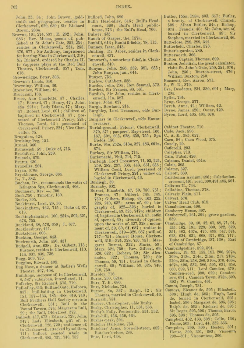John, 33, 31 ; John Brown, gold- smith and geographer, resides in Clerkenwell, 629, 630 ; Sir Richard Brown, 203%. Browne, 191, 274,597 ; E., 202 ; John, 683 ; Rev. Moses, poems of, pub- lished at St. John’s Gate, 252, 254 ; resides in Clerkenwell, 254, 255, 676, 677 ; Sir Anthony, imprisoned for hearing Mass in Clerkenwell, 218; Sir Richard, ordered by Charles II. to suppress plays at the Red Bull Theatre, Clerkenwell, 657 ; Tom, 618. Brownerigge, Peter, 306. Browne’s Lands, 346. Browning, William, 36. Brownlow, William, 46. Brucciani, 106. Bruce, Ann Charlotte, 47 ; Charles, 47 ; Edward, 47 ; Henry, 47 ; John, 48%, 221%; Lady Diana, 47 ; Mary, 47 ; Robert, Lord, 601 ; children of, baptised in Clerkenwell, 47 ; pos- sessed of Clerkenwell Priory, 224 ; Thomas, Lord, 43 ; possessed of Clerkenwell Priory, 224 ; Vice Chan- cellor, 75. Bruguiers, 424. Bruising Peg, 151. Brunei, 360. Brunswick, 59 ; Duke of, 715. Brushford, John, 259. Brussels, 679. Brutus, 430. Bruxelles, 264. Bryan, 67071. Bryckliouse, George, 664. B., T., 382. Buchan, Dr., recommends the water of Islington Spa, Clerkenwell, 406. Buchanan, Rev. —, 700. Buck,750 ; Timothy, 160. Bucke, 305. Buckhurst, Lord, 29, 30. Buckingham, 462, 715 ; Duke of, 67, 613. Buckinghamshire, 100, 254%, 592, 621, 676, 755. Buckland, 68, 576, 659 ; J., 677. Bucklersbury, 441. Buckstones, 606. Buckton, George, 643. Buckworth, John, 450, 451. Budgell, Ann, 638; Dr. Gilbert, 113 ; Eustace, resides in Clerkenwell, 113, 114, 637, 638, 738. Bugg, 509, 753. Buggins, Edward, 498. Bug Nose, a dancer at Sadler’s Wells Theatre, 407, 408. Buildings, increase of, in Clerkenwell, 8, 587 ; suburban, interdicted, 11. Bulkeley, Sir Richard, 575, 719. Bull-alley, 343; Bull and Gate, Holborn, 647 ; bull-baiting in Clerkenwell, 151, 157-163, 485—488, 649, 740; Bull Feathers Hall Society meets in Clerkenwell, 531 ; Bull in the Pound Tavern, 574; Margaret a Bull, 29 ; the Bull, Old-street, 372. Bullock, 417,672 ; Edward, 728; John, 347 ; Lady Elizabeth, gift of, to Clerkenwell, 728, 729; residence of, in Clerkenwell, attacked by soldiers, 111; bullock roasted whole in Clerkenwell, 485, 739, 740, 752. Bullord, John, 680. Bull’s Head-alley, 646; Bull’s Head- court, 390; Bull’s Head public- house, 276 ; the Bull’s Head, 700. Bulwer, 435. Bunch of Grapes, the, 157%. Bunhill, 613 ; Bunhi 11-fields, 78, 115. Bunney, Isaac, 543. Bunting, Dr. Jabez, resides in Clerk- enwell, 437. Bunwortli, a notorious thief, in Clerk- enwell, 340. Bunyan, John, 286, 332, 381, 655 ; John Bunyan, jun., 644. Bunyer, 754. Burbye, Cutlibert, 558. Burder, John, 234 ; Rev. Samuel, 372. Burdett, Sir Francis, 83, 581. Burdish, Sir John, resides in Clerk- enwell, 11%, 587. Burge, John, 627. Burgh, Rowland, 214. Burghley, Lord Treasurer, vide Bur- leigh. Burglars in Clerkenwell, vide House- breakers. Burial-ground, Felons’, Clerkenwell, 370, 371 ; paupers’, Ray-street, 166, 167, 508, 6C5, 628, 650, 755 ; Spa Fields, 150. Burke, 94%, 252%, 313%, 327, 483, 601%, 674. Burlacy, Sir William, 714. Burlamachi, Phil, 714, 715. Burleigh, Lord Treasurer, 11, 93, 224, 259, 282, 297, 338, 443, 631, 653 ; William Cecil, Lord, possessed of Clerkenwell Priory, 224 ; widow of, buried in Clerkemvell, 43. Burliegh, 39. Burnaby, 632. Burnet, Elizabeth, 47, 59, 750, 751 ; Frances, 47 ; Gilbert, 748, 749, 750 ; Gilbert, Bishop, 69, 163, 225, 226, 240, 632 ; arms of, 60 ; bio- graphy of, 322—326 ; buried in Clerkenwell, 49, 325, 747%; children of, baptised in Clerkenwrell, 47; coffin of, opened, 60 ; diversity of opinion upon the works of, 327, 328 ; monu- ment of, 59, 60, 67, €87 ; resides in Clerkemvell, 319—328, 687 ; will of, 747—751 ; Burnet House, Clerken- well, 319—324, 328, 750, 751 ; Mar- garet Burnet, 322; Maria, 59 ; Marv, 324, 750 ; Rev. Gilbert, 69, 326,' 622 ; Robert, 59 ; Sir Alex- ander, 322; Thomas, 750; Sir Thomas, 59, 751 ; buried in Clerk- enwell, 60 ; William, 59, 325, 748, 749, 750. Burnley, 716. Burns, 230, 62471. Burr, T. B., 686. Burt, Nicholas, 724. Burton, 871., 337 ; Ralph, 12 ; Sir Thomas, married in Clerkenwell, 46. Burwash, 754. Busbee, Christopher, vide Busby. Busby, Christopher, 11, 531, 533. Busby’s Folly, Pentonville, 531, 532. Bush-hill, 456, 459, 464. Bushey-park, 504. Butcher Hall-lane, 753. Butchers’ Arms, Goswell-strect, 682 ; Butcher’s-close, 288. Bute, Lord, 438. Butler, 155%, 198%, 603, 647 ; Butler, a beauty, at Clerkenwell Church, 599 ; Alban Butler, 54%; Bishop, 674 ; Francis, 48; Sir John, son of, buried in Clerkenwell, 48; Sir Stephen, married in Clerkemvell, 46. Butt-close, 288, 289, 344. Butterfield, Charles, 573. Butter’s-garden, 289. Butterworth, 366. Button, Captain Thomas, 699. Buxton, Jedediah, the great, calculator, visits St. John’s Gate, 250, 251, 676 ; John, 250 ; Bmxton-street, 476 ; William Buxton, 250. Buzacott, Rev. Aaron, 571. B., W. D„ 379. Bye, Deodatus, 234, 330, 691 ; Mary, 234. Byllet, 734. Byng, George, 577- Byrch, Anne, 42 ; William, 42. Byrne, James, 420 ; Oscar, 420. Byron, Lord, 435, 494 , 676. Cabinet Theatre, 710. Cade, Jack, 596. C., A. E., 385, 627. Caen, 94 ; Caen Wood, 375. Caesely, 29. Cafferelli, 203. Caiaphas, 713. Cain, Tubal, 426. Cajanus, Daniel, 651%. Calais, 305. Calamy, 327. Calcott, 639. Caledonian Asylum, 496; Caledonian- crescent, 491 ; road, 390,491,495,501. Calixtus II., 744. Calladine, Thomas, 378. Calverly Plain, 411. Calvert, 576. Calves’ Head Club, 618. Camalodonum, 496. Camberry House, 397. Camberwell, 261,264 ; grove gardens, 539. Cambridge, 39, 40, 42, 67, 68, 71, 91, 155, 162, 191, 229, 300, 322, 329, 351, 402, 467%, 475, 498, 547, 574, 623, 624, 631, 668, 671, 692, 717; Duke of Cambridge, 137, 138 ; Earl of Cambridge, 67- Cambridgeshire, 592, 594. Camden, 19, 93, 155, 181, 206, 207%, 20971, 213%, 214%, 215%, 217, 218%, 22071, 221%, 258, 280,310%, 370, 463%, 467%, 496, 532, 586, 595, 631, 658, 680, 692, 711 ; Lord Camden, 670; Camden-road, 390, 629; Camden- row, 691 ; Camden Town, 37571,390, 392 ; W. Camden, 461. Carnes, Joseph, 731. Camoys, Eleanor de, 595 ; Elizabeth, 596 ; Hugh de, 595 ; Hugh, Lord de, buried in Clerkenwell, 595 ; Isabel, 596 ; Margaret de, 595, 596 ; Ralph de, 595 ; Richard de, 595 ; Sir Roger, 595,596 ; Thomas, Baron, 595, 596 ; Thomas de, 595. Campbell, 432, 433, 508 ; Colin, 138 ; Hume, 503 ; Lord, 44, 332, 333. Campdcn, 299, 300; Hester, 301 ; House, 300, 301, 683 ; Viscount, 299—301; Viscountess, 300.