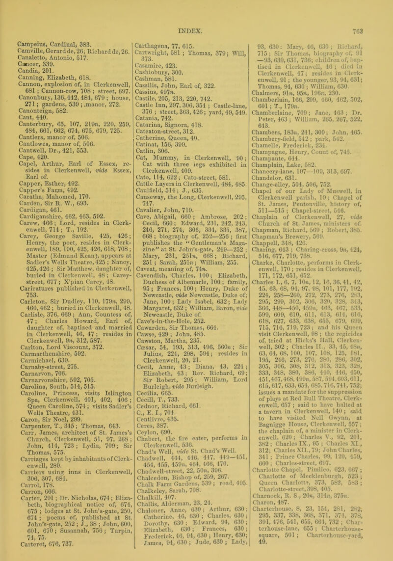 Campeius, Cardinal, 383. Camville, Gerard de, 26; Richard de, 26. Canaletto, Antonio, 517. Cancer, 339. Candia, 201. Canning, Elizabeth, 618. Cannon, explosion of, in Clerkenwell, 681 ; Cannon-row, 708 ; street, 697. Canonbury, 136,412, 484, 679 ; house, 271; gardens, 539 ; .manor, 272. Canonteign, 582. Cant, 440. Canterbury, 65, 107, 219n, 220, 259, 484, 661, 662, 674, 675, 679, 725. Cantlers, manor of, 506. Cantlowes, manor of, 506. Cantwell, Dr., 421, 553. Cape, 420. Capel, Arthur, Earl of Essex, re- sides in Clerkenwell, vide Essex, Earl of. Capper, Esther, 492. Capper’s Farm, 492. Caratha, Mahomed, 170. Carden, Sir R. W., 693. Cardigan, 461. Cardiganshire, 462, 463, 592. Carew, 466 ; Lord, resides in Clerk- enwell, 714; T., 192. Carey, George Saville, 425, 426; Henrv, the poet, resides in Clerk- enweil, 189, 190, 425, 426, 618, 708 ; Master (Edmund Kean), appears at Sadler’s Wells Theatre, 425 ; Nancy, 425,426 ; Sir Matthew, daughter of, buried in Clerkenwell, 48; Carey- street, 677 ; X’pian Carey, 48. Caricatures published in Clerkenwell, 753. Carleton, Sir Dudley, 110, 179w, 299, 460, 462 ; buried in Clerkenwell, 48. Carlisle, 376, 669 ; Ann, Countess of, 47; Charles Howard, Earl of, daughter of, baptized and married in Clerkenwell, 46, 47 ; resides in Clerkenwell, 9n, 312, 587. Carlton, Lord Viscount, 372. Carmarthenshire, 592. Carmichael, 639. Carnaby-street, 275. Carnarvon, 706. Carnarvonshire, 592, 705. Carolina, South, 514, 515. Caroline, Princess, visits Islington Spa, Clerkenwell, 401, 402, 406 ; Queen Caroline, 574 ; visits Sadler’s Wells Theatre, 431. Caron, Sir Noel, 299. Carpenter, T., 345 ; Thomas, 643. Carr, James, architect of St. James’s Church, Clerkenwell, 51, 97, 268 ; John, 414, 723; Lydia, 709; Sir Thomas, 575. Carriages kept by inhabitants of Clerk- enwell, 289. Carriers using inns in Clerkenwell, 306, 307, 684. Carrol, 178. Carron, 666. Carter, 291 ; Dr. Nicholas, 674 ; Eliza- beth, biographical notice of, 674, 675 ; lodges at St. John’s-gate, 250, 674 ; poems of, published at St. John’s-gate, 252 ; J., 38 ; John, 600, 601, 670; Susannah, 756; Turpin, 74, 75. Carteret, 676, 737. Carthagena, 77, 615. Cartwright, 581 ; Thomas, 379; Will, 373. Casamire, 423. Casliiobury, 300. Cashman, 581. Cassilis, John, Earl of, 322. Cassius, 497n. Castile, 205, 213, 220, 742. Castle Inn, 297, 306, 354 ; Castle-lane, 376 ; street, 363, 426; yard, 49, 549. Catania, 742. Catarina, Signora, 418. Cateaton-street, 312. Catherine, Queen, 40. [ Catinat, 156, 399. Catlin, 306. Cat, Mummy, in Clerkenwell, 90; Cat with three legs exhibited in Clerkenwell, 409. Cato, 114, 622; Cato-street, 581. Cattle Layers in Clerkenwell, 484, 485. Caulfield, 514 ; J., 635. Causeway, the Long, Clerkenwell, 295, 747. Cavalier, John, 719. Cave, Abigail, 660 ; Ambrose, 202 ; Cecil, 660 ; Edward, 231, 242, 243, 246, 271, 274, 306, 334, 335, 387, 668 ; biography of, 252—256 ; first publishes the “Gentleman’s Maga- zine” at St. John’s-gate, 249—252 ; Mary, 231, 251n, 668; Richard, 251 ; Sarah, 251 n\ William, 255. Caveat, meaning of, 74n. Cavendish, Charles, 100; Elizabeth, Duchess of Albemarle, 100 ; family, 95; Frances, 100; Henry, Duke of Newcastle, vide Newcastle, Duke of; Jane, 100; Lady Isabel, 632; Lady Margaret, 632 ; William, Baron, vide Newcastle, Duke of. Cave’s-in-the-Hole, 252. Cawarden, Sir Thomas, 664. Cawse, 429 ; John, 485. Cawston, Martha, 235. Ca?sar, 54, 193, 313, 496, 560?i; Sir Julius, 224, 298, 594; resides in Clerkenwell, 20, 21. Cecil, Anne, 43; Diana, 43, 224 ; Elizabeth, 43; Rev. Richard, 69; Sir Robert, 295; William, Lord Burleigh, vide Burleigh. Cecilia, 665. Cecill, T., 733. Cednor, Richard, 661. C., E. I., 704: Centlivre, 435. Ceres, 387. Ceylon, 690. Chabert, the fire eater, performs in Clerkenwell, 536. Chad’s Well, vide St. Chad’s Well. Chadwell, 444, 446, 417, 449—451, 454, 455, 45971, 464, 166, 470. Chadwcll-street, 22, 50n, 390. Chalcedon, Bishop of, 259, 267- Chalk Farm Gardens, 539; road, 495. Chalkeley, Sarah, 708. Chalkill, 407. Challis, Alderman, 23, 21. Chaloner, Anne, 630 ; Arthur, 630; Catherine, 46, 630 ; Charles, 630; Dorothv, 630 ; Edward, 94, 630; Elizabeth, 630; Frances, 630; Frederick, 46, 94, 630 ; Henry, 630; James, 94, 630 ; Jude, 630 ; Lady, 93, 630: Mary, 46, 630 ; Richard, 715 ; Sir Thomas, biography of, 91 —93,630,631, 736; children of, bap- tised in Clerkenwell, 46 ; died in Clerkenwell, 47; resides in Clerk- enwell, 91; the younger, 93, 94, 631; Thomas, 94, 630 ; William, 630. Chalmers, 91«, 95n, 196n, 230. Chamberlain, 166, 299, 460, 462, 502, 601 ; T., 17971. Chamberlaine, 709 ; Jane, 463 ; Dr. Peter, 463 ; William, 265, 267, 522, 643. Chambers, 183w, 241, 300; John, 465. Chambery-field, 542 ; park, 542. Chamelle, Frederick, 234. Champagne, Henry, Count of, 745. Champante, 644. Champlain, Lake, 582. Chancery-lane, 107—109, 313, 697. Chandelor, 631. Change-alley, 504, 506, 752. Chapel of our Lady of Muswell, in Clerkenwell parish, 19; Chapel of St. James, Pentonville, history of, 511—515; Chapel-street, 546. Chaplain of Clerkenwell, 27, vide Church of St. James, ministers of. Chapman, Richard, 569 ; Robert, 385. Chapman’s Brewery, 569. Chappell, 348, 426. Charing, 643 ; Charing-cross, 9n, 424, 516, 677, 719, 738. Charke, Charlotte, performs in Clerk- enwell, 170 ; resides in Clerkenwell, 171, 172, 651, 652. Charles I., 6, 7, 10n, 12, 16, 36, 41, 42, 45, 63, 68, 94, 97, 98, 101, 177, 192, 224, 258—260, 272, 273, 276, 283, 295, 299, 302, 306, 320, 328, 313, 366, 448—450, 459», 463, 467, 533, 599, 609, 610, 611, 613, 614, 616, 618, 627, 633, 638, 655, 679, 699, 715, 716, 719, 723 ; and his Queen visit Clerkenwell, 98 ; the regicides of, tried at Hicks’s Hall, Clerken- well, 302 ; Charles II., 33, 45, 48n, 63, 64, 68, 100, 107, 108, 125, ltsl, 195, 246, 273, 276, 260, 286, 302, 305, 306, 308, 312, 313, 323, 328, 333, 348, 380, 3S6, 440, 446, 450, 451,467,468,4 99n, 587,594,603,611, 615,617, 633, 654, 685,716,741, 752; issues a mandate for the suppression of plays at Red Bull Theatre, Clerk- enwell, 657 ; said to have halted at a tavern in Clerkenwell, 140 ; said to have visited Nell Gwynn, at Bagnigge House, Clerkenwell, 557 ; the chaplain of, a minister in Clerk- enwell, 620; Charles V., 92, 201, 382; Charles IX., 95 ; Charles XI., 312; Charles XII., 79; John Charles, 341 ; Prince Charles, 99, 120, 459, 660; Charles-street, 697. Charlotte Chapel, Pimlico, 623, 667 ; Charlotte of Mecklenburgh, 523 ; Queen Charlotte, 373, 582, 583 ; Charlotte-street, 398, 405. Charnock, R. S., 26n, 314n., 375n. Charon, 487. Charterhouse, 8, 23, 154, 281, 282, 295, 337, 338, 368, 371, 37 4, 378, 391, 476, 541, 655, 664, 732 ; Char- terhouse-lane, 655 ; Charterhouse- square, 501 ; Charterhouse-yard, 49.