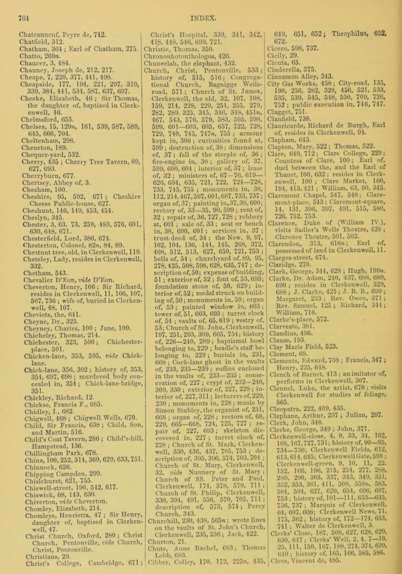 Chateauneuf, Pcyre clc, 742. Chatfield, 312. Chatham, 364 ; Earl of Chatham, 273. Chatto, 269n. Chaucer, 3, 484. Chauncy, Joseph de, 212, 217. Cheape,' 7, 220, 377, 441, 498. Cheapside, 177, 194, 221, 297, 319, 339, 384, 441, 534, 587, 037, 697. Cheeke, Elizabeth, 46 ; Sir Thomas, the daughter of, baptised in Clerk- enwell, 46. Chelmsford, 655. Chelsea, 15, 129n, 161, 539, 587, 589, 645, 666, 704. Cheltenham, 298. Cheneton, 189. Chequer-yard, 532. Cherry, 435 ; Cherry Tree Tavern, 89, 627, 693. Cherryburn, 677- Chertsey, Abbey of, 3. Cliesham, 100. Cheshire, 95, 592, 671 ; Cheshire Cheese Public-house, 627. Chesliunt, 146, 1-19, 453, 454. Cheslyn, 345. Chester, 3, 63, 73, 259, 483, 576, 601, 630, 618, 671. Chesterfield, Lord, 386, 674. Chesterton, Colonel, 82n, 84, 89. Chestnut tree, old, in Clerkenwell, 119. Clieteley, Lady, resides in Clerkenwell, 332. Chetham, 543. Chevalier D’Eon, vide D’Eon. Cheverton, Henry, 106 ; Sir Richard, resides in Clerkenwell, 11, 106, 107, 507, 736 ; wife of, buried in Clerken- well, 48, 107. Cheviots, the, 611. Chevne, Dr., 325. Cheyney, Charles, 100 ; Jane, 100. Chicheley, Thomas, 214. Chichester, 323, 500; Chichester- place, 501. Chicken-lanc, 353, 595, vide Chick- lane. Chick-lane, 356, 392 ; history of, 353, 354, 697, 698 ; murdered body con- cealed in, 354 ; Chick-lane-bridge, 351. Chickley, Richard, 12. Chickse, Francis F., 685. Chidley, I., 682. Chigwell, 468 ; Chigwell Wells, 670. Child, Sir Francis, 638 ; Child, Son, and Martin, 516. Child’s Coat Tavern, 286 ; Child’s-liill, Hampstead, 136. Chillingham Park, 678. China, 100, 252, 314, 369, 629, 633,751. Chinnock, 626. Chipping Campden, 299. Chislehurst, 621, 755. Chiswell-street, 190, 542, 617. Chiswick, 68, 143, 630. Chiverton, vide Cheverton. Chomley, Elizabeth, 214. Chomleye, Henrietta, 47 ; Sir Henry, daughter of, baptised in Clerken- well, 47- Christ Church, Oxford, 280 ; Christ Church, Pentonville, vide Church, Christ, Pentonville. Christiana, 29. Christ’s College, Cambridge, 671 ; Christ’s Hospital, 330, 341, 342, 41g, 448, 546, 699, 721. Christie, Thomas, 350. Chrononhotontliologos, 426. Chuneelah, the elephant, 432. Church, Christ, Pentonville, 533 ; history of, 515, 516; Congrega- tional Church, Bagnigge Wells- road, 571 ; Church of St. James, Clerkenwell, the old, 32, 107, 108, 159, 214, 228, 229, 251, 255, 279, 282, 289. 325, 345, 346, 348, 451n, 467, 543, 576, 579, 583, 595, 598, 599, 601—603, 605, 657, 722, 728, 729, 740, 745, 747n, 755 ; armour kept in, 306 ; curiosities found at, 599 ; destruction of, 38; dimensions of, 37 ; fall of the steeple of, 36 ; fire-engine in, 38 ; gallery of, 37, 599, 600, 604 ; interior of, 37 ; lease of, 32 ; ministers of, 67 — 76, 619— 626, 634, 635, 721, 722, 721—728, 733, 745, 755 ; monuments in, 38, 112,214,467,597, 601,687,733, 737 ; organ of, 37; painting in,37,38, 600; rectory of, 33—35, 90, 599 ; rent of, 32 ; repair of, 36, 727,728 ; robbery at, 601 ; sale of, 33 ; seat or bench in, 38, 600, 601 ; services in, 37 ; trust-deed of, 34 ; the New, 9, 97, 102, 104, 136, 144, 145, 268, 372, 408, 512, 513, 627, 650, 721,753; bells of, 54 ; churchyard of, 89, 95, 278,425, 508,598, 628, 635, 747 ; de- scription of,50; expense of building, 51 ; exterior of, 52 ; font of, 53, 693; foundation stone of, 50, 629; in- terior of, 52 ; medal struck on build- ing of, 50 ; monuments in, 59; organ of, 53 ; painted window in, 603 ; tower of, 51, 603, 693 ; turret clock of, 54 ; vaults of, 65, 619 ; vestry of, 53; Church of St. John, Clerkenwell, 197, 251, 293, 309, 665, 754; history of, 226—240, 289 ; baptismal bowl belonging to, 229 ; beadle’s staff be- longing to, 229 ; burials in, 231, 668 ; Cock-lane ghost in the vaults of, 233, 235—239 ; coffins enclosed in the vaults of, 233—235 ; conse- cration of, 227 ; crypt of, 232—240, 309, 330 ; exterior of, 227, 228; in- terior of, 227,311 ; lecturers of, 229, 230 ; monuments in, 228; music by Simon Stubley,the organist of, 231, 668 ; organ of, 228 ; rectors of, 68, 229, 665—668, 724, 725, 727 ; re- pair of, 227, 693; skeleton dis- covered in, 227 ; turret clock of, 228 ; Church of St. Mark, Clerken- well, 330, 436, 437, 705, 753 ; de- scription of, 395, 396, 574, 703,704 ; Church of St. Mary, Clerkenwell, 32, vide Nunnery of St. Mary ; Church of SS. Peter and Paul, Clerkenwell, 174, 578, 579, 711; Church of St. Philip, Clerkenwell, 330,391, 491, 556, 570, 705,711; description of, 573, 574; Percy Church, 343. Churchill, 230, 438, 565n; wrote lines on the vaults of St. John’s Church, Clerkenwell, 235, 236 ; Jack, 422. Churton, 21. Chute, Anne Rachel, 683; Thomas Lobb, 683. Cibber, Colley, 170, 172, 225n, 435, 649, 651, 652; Theopliilus, 652, 672. Cicero, 598, 737. Cicily, 29. Cicuta, 65. Cinderella, 575. Cinnamon Alley, 343. Citv Gas Works, 458; City-road, 135, 190, 256, 282, 329, 456, 521, 533, 535, 539, 545, 548, 550, 709, 726, 752 ; public execution in, 746, 747. Clagget, 751. Clanlield, 738. Clanricarde, Richard de Burgh, Earl of, resides in Clerkenwell, 94. Clapliam, 645. Clapton, Mary, 522 ; Thomas, 522. Clare, 649, 712; Clare College, 229; Countess of Clare, 100; Earl of, duel between the, and the Earl of Thanet, 100, 632 ; resides in Clerk- enwell, 100 ; Clare Market, 160, 194, 413, 421 ; William, 63, 90, 345. Claremont Chapel, 547, 548; Clare- mont-place, 543 ; Claremont-square, 14, 131, 396, 397, 491, 515, 580, 726, 752, 753. Clarence, Duke of (William IV.), visits Sadler’s Wells Theatre, 428 ; Clarence Theatre, 501, 502. Clarendon, 313, 616n; Earl of, possessed of land in Clerkenwell, 11. Clarges-street, 674. Claridge, 270. Clark, George, 344, 628 ; Hugh, 199ji. Clarke, Dr. Adam, 240, 437, 688, 689, 690 ; resides in Clerkenwell, 329, 688 ; J. Clarke, 425 ; J. B. B., 690 ; Margaret, 233; Rev. Owen, 571 ; Rev. Samuel, 125 ; Richard, 344 ; William, 716. Clarke’s-place, 572. Clarveato, 381. Claudius, 496. Clause, 193. Clay Marls Field, 523. Clement, 68. Clements, Edward, 708 ; Francis, 347 ; Henry, 225, 648. Clench of Barnet, 413 ; an imitator of, performs in Clerkenwell, 307. Clennel, Luke, the artist, 678; visits Clerkenwell for studies of foliage, 565. Cleopatra, 222, 409, 435. Clepliane, Arthur, 297 ; Julian, 297. Clerk, John, 348. Clerke, George, 349 ; John, 371. Clerkenwell-close, 4, 9, 33, 34, 102, 166,167,727,731; history of, 90—95, 734—736; Clerkenwell Fields, 612, 613,614,645; Clerkenwell Gate, 598 ; Clerkenwell-grecn, 9, 10, 11, 22, 152, 166, 196, 215, 254, 277, 288, 289, 290, 303, 337, 313, 349, 351, 352,353,361,411, 508, 558n, 583, 581, 594, 627, 629, 654, 696, 697, 753 ; history of, 101—111,633—635, 736, 737 ; Marquis of Clerkenwell, 64, 607, 608; Clerkenwell News, 71, 175, 362; history of, 172—174, 653, 711 ; Walter de Clerkenwell, 3. Clerks’ Close, 187, 50S, 627, 628, 629, 630, 617 ; Clerks’ Well, 2, 4, 7—10, 25, 111, 150, 167, 188,274,374,639, 649 ; history of, 165, 166, 585, 586. Cleve, Vincent de, 485.