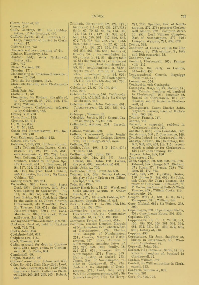 Cleves, Anne of, 40. Clewer, 518. Cliffe, Geoffrey, 490 ; tlie Cobbler- author, of Battle-bridge, 499. Clifford, Agnes, 29, 31 ; Frances, 47 ; Lady, daughter of, buried in Clerk- enwell, 47. Clifford’s Inn, 731. Climacterical year, meaning of, 44. Clinker, Humphrey, 433. Clinton, Lady, visits Clerkenwell Prior}', 221. Clive, 732. Cloaca Maxima, 390. Cloacina, 171. Clockmaking in Clerkenwell described, 314—317, G86. Clod, the Ploughman, 157ft. Close, Clerkenwell, vide Clerkenwell- close. Cloth Fair, 367. Clothair II., 56. Cloudesley, Sir Richard, the gifts of, to Clerkenwell, 28, 295, 472, 473, 544; William of, 611. Clown Tavern, Clerkenwell, referred to by Goldsmith, 485. Cluney, 712, 713. Clyde, Lord, 138. Clymme, 65, 611. C., M. A., 682. C., M. M., 682. Coach and Horses Tavern, 124, 157, 164, 686, 740. Coal Exchange, London, 4 42. Coates, 424, 427. Cobham, 3, 722,723 ; Cobham Church, 121; Cobham Head Tavern, Clerk- enwell, 119, 120, 124, 129, 361; entertainments at, 120, 738 ; Lady Joan Cobham, 121 ; Lord Viscount Cobham, robbed at Islington Spa, Clerkenwell, 401; Cobham-row, 81, 84, 117, 124, 152, 556, 594; history of, 119; the good Lord Cobham, vide Oldcastle, Sir John ; Sir Henry Cobham, 735. Coburg-street, 188, 741. Cock-alley, 343 ; Cock and Sugar Loaf, 685 ; Cock-court, 340, 347; Cock-fighting in Clerkenwell, 140, 141, 163, 168, 650, 736, 739; Cock-' lane Bridge, 384 ; Cock-lane Ghost in the vaults of St. John’s Church, Clerkenwell, 233, 235—239 ; Cock Pit Theatre, 195, 657 ; the Cock, Holborn-bridge, 380 ; the Cock, Moorfields, 618; the Cock, Turn- mill-street, 346, 347, 696. Cockayne, Sir Wm., Alderman, 298,299. Cockneys, feast of, held in Clerken- well, 745, 754. Cocks, John, 493. Cockshute-field, 601. Codpiece-row, 116. Coell, Thomas, 723. Coffin, arrested for debt in Clerken- well, 232 ; huge coffin, in Clerken- well, 66 ; L. Coffin, 684. Coggleshall, 69. Coigni, Marshal, 120. Coiners’ resort in St. John-street, 308. Coke, Dr., 437; Lady Mary,236; Lord, 2ft, 373ft ; Secretary, 613 ; Sir John, discovers a Jesuits’ College in Clerk- well,258, 260, 261, 263, 265 ; Robert, 280. Coldbath, Clerkenwell, 82, 124, 179 ; ] history of, 111—113, 636, 737,738; fields, 65, 79, 81, 84, 87, 113, 120, 122, 123, 141, 142, 183, 3S9, 401, 503, 544, 550, 561, 647, 650, 652, 657, 733, 738, 739, 752, 755 ; Cold- bath-fields Prison, 14, 22, 62, 135, 139, 141, 183, 273, 359, 375, 390, 461, 556, 561, 626, 656; history of, 81—89, 733 ; accommodation in, 86 ; abuses in, 82, 83 ; dietary table of, 87 ; doorway of, 85 ; enlargement of, 626 ; John Hunt imprisoned in, 88, 89 ; neighbourhood of, 84,85 ; report on, 87; riot in, 83 ; tread- wheel introduced into, 84, 626 ; verses upon, 83 ; Coldbath-square, 22,119, 120, 124, 135,359, 738, 753 ; history of, 111—115. Colchester, 73, 97, 99, 496, 546. Cole, 594/1. Colebrooke Cottage, 546 ; Colebrooke- row, 455, 456, 545, 516 ; Sir George Colebrooke, 458. Coleman, 326ft; John Coleman, 601 ; Coleman-street, 62, 283, 353, 442, 721. Colepepyr, Thomas, 32. Coleridge, Justice, 516 ; Samuel Tay- lor Coleridge, 81, 83, 516. Collambell, Anthony, 234 ; Isabella, 234. Collard, William, 639. College, Clerkenwell, vide Jesuits’ College ; Infants’ College, Clerken- well, 126 ; College-street, 375ft. Colleton, 267. Collier, John, 408; J. P., 191ft, 615; Thomas, 513. Collington, 267 ; John, ISO. Collins, 49ft, 94ft, 253, 671 ; Anne Collins, 463 ; John, 179 ; Collins, the poet, 666 ; anecdote of, 484. Collis, John A., 700. Colloredo, Philip, Count de, 660. Colman, 435, 564; George Colman, his play of the “ Spleen ; or, Isling- ton Spa,” 404, 406. Coin, the, 496ft. Colney Hatch-lane, 14, 20 ; Watch and Clock Makers’ Asylum at Colney Hatch, 317, 318. Colston, 297 ; Elizabeth Colston, 297. Colthurst, Captain Edmond, 444. Colvill, Colonel T. H., 89ft, 135, 136, 137, 138, 139, 626ft. Commandry, project to establish in Clerkenwell, 743, 744; Commandry Mantells, 16, 17, 211, 491, 492. Compasses Tavern, Hornsey, 454n. Compton, Charles Douglas, Marquis of Northampton, 274 ; Charles, Earl of Northampton, 274; Charles, First Marquis of Northampton, 274; Charles, Marquis of North- ampton, 657; Eliza, Countess of Northampton, amusing letter of, 271, 272, 679, 680; family, 18, 271 -274, 679; George, Earl of Northampton, 274; Henry, 619; Henry, Bishop of Oxford, 2/3; James, Earl of Northampton, re- sides in Clerkenwell, 272, 274; Joshua A. S., Marquis of North- ampton, 274 ; Lord, 155; Mary, 272, 273; Compton-passage,281; Sir Francis Compton, 273 ; Sir Henry,1 271, 272; Spencer, Earl of North- ampton, 272, 273 ; posseses Clerken- well Manor, 272 ; Compton-street, 10, 281 ; Lord William Compton, Earl of Northampton, 271, 679; Compton Wynyate, 271, 489, 679. Comus, 533. Condition of Clerkenwell in the 16th century, 8; 17tli century, 9; 18th and 19th centuries, 13. Condover, 475. Conduit, Clerkenwell, 165; Penton- ville, 211. Conduits, the early, in London, 441—443, 452. Congregational Church, Bagnigge Wells-road, 571. Coningham, 554. Coningsbie, vide Coningsby. Coningsby, Mary, 46, 48; Robert, 47; Sir Francis, daughter of, baptised in Clerkenwell, 46 ; daughter of, buried in Clerkenwell, 48; Sir Thomas, son of, buried in Clerken- well, 47. Coningsmark, Count Charles John, Thynne’s assassin, tried at Hicks’s Hall, 303, 684. Connor, Francis, 747. Conrad, 745. Consett, a suspected resident in Clerkenwell-close, 627. Constable, 643 ; John Constable, 687. Constantine, 500 ; T. Constantine, 148. Convicts lodged in Clerkenwell, 307. Conway, Edward, 467 ; Secretary, ISO, 302, 306, 462, 467, 714, 715 ; recom- mends a minister for Clerkenwell, 619 ; Sir Johu Conway, 467. Conyers, John, 495, 496. Cony-street, 734. Cook, Captain, 80, 669, 670, 675, 676 ; Edward, 425 ; George, 507 ; Richard, 37 ; Susan, 37 ; Symon, 728 ; Wil- liam, 51, 177, 643. Cooke, 420, 712; C., 666ft; Hester, 716; Simon R., 342, 696 ; Sir Johu, vide Coke, Sir John ; Thomas, the miser of Clerkenwell, 518—522 ; T. P. Cooke, performs at Sadler’s Wells Theatre, 433 ; William Cooke, 716. Cookworthy, 79. Cooper, 267; A., 639; C. II., 671; Thompson, 671 ; William, 542. Cope, Michael, 682 ; Sir Walter, 298, 300. Copenhagen, 629 ; Copenhagen Fields, 359 ; Copenhagen House, 504, 539. Copelaud, 407. Coppice-row, 10, 13, 14, 22, 90, 121, 156, 188, 350, 358, 3G1, 364, 394, 484, 502, 551, 557, 559, 572, 639, 646 ; history of, 116. Copping, 433. Copplestone, Sir John, daughter of, buried in Clerkenwell, 48 ; Wini- fred Copplestone, 48. Copy well, John, 564. Corbett, 741; Diana, 47; Sarah, 47; Sir Vincent, daughter of, baptised in Clerkenwell, 47. Cordall, William, 370. Cordell, Sir William, resides in Clerk- enwell, 313. Cordwell, William A., 699. Coriton, 261. Cork, 94, 576, 721.