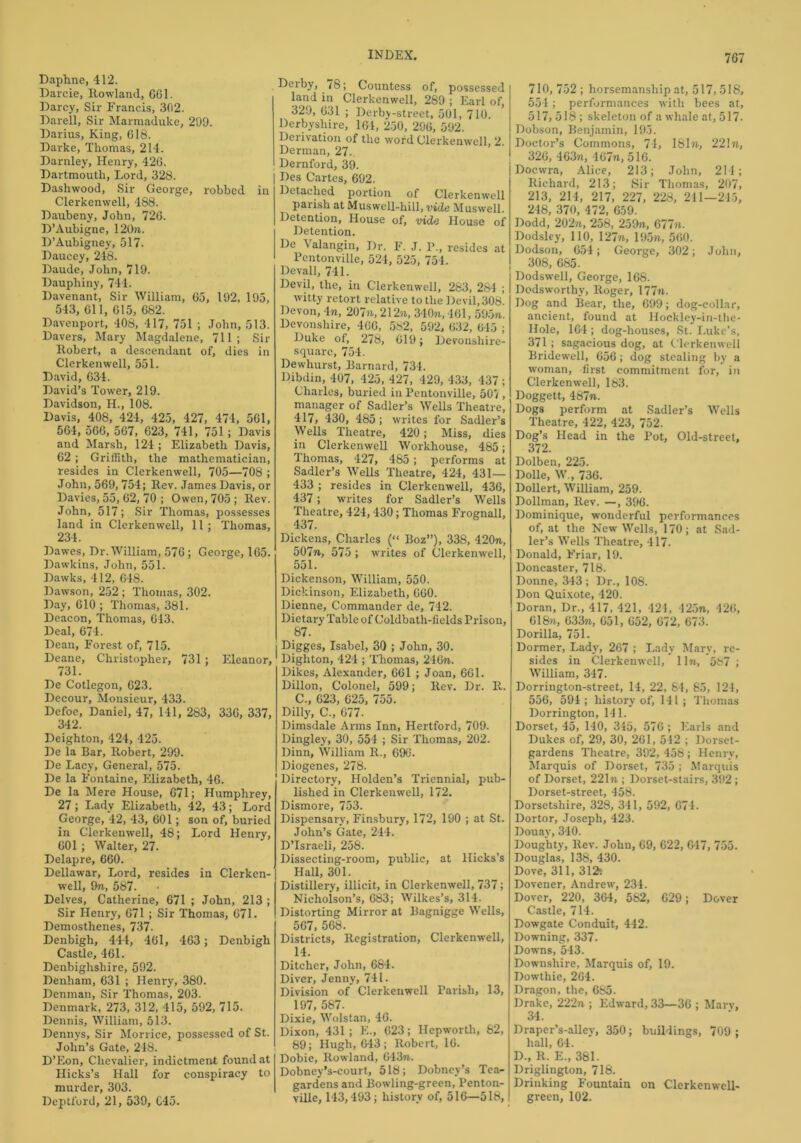 Daphne, 412. Darcie, Rowland, 661. Darcy, Sir Francis, 302. Darell, Sir Marmaduke, 299. Darius, King, 618. Darke, Thomas, 214. Darnley, Henry, 426. Dartmouth, Lord, 328. Dashwood, Sir George, robbed in Clerkenwell, 488. Daubeny, John, 726. D’Aubigne, 120n. D’Aubigney, 517. Daucey, 248. Daude, John, 719. Daupliiny, 744. Davenant, Sir William, 65, 192, 195, 543, 611, 615, 682. Davenport, 408, 417, 751 ; John, 513. Davers, Mary Magdalene, 711; Sir Robert, a descendant of, dies in Clerkenwell, 551. David, 634. David’s Tower, 219. Davidson, H., 108. Davis, 408, 424, 425, 427, 474, 561, 564, 566, 567, 623, 741, 751; Davis and Marsh, 124 ; Elizabeth Davis, 62 ; Griffith, the mathematician, resides in Clerkenwell, 705—708 ; John, 569,754; Rev. James Davis, or Davies, 55, 62, 70 ; Owen, 705; Rev. John, 517; Sir Thomas, possesses land in Clerkenwell, 11 ; Thomas, 234. Dawes, Dr. William, 576; George, 165. Dawkins, John, 551. Dawks, 412, 648. Dawson, 252 ; Thomas, 302. Day, 610 ; Thomas, 381. Deacon, Thomas, 613. Deal, 674. Dean, Forest of, 715. Deane, Christopher, 731; Eleanor, 731. De Cotlegon, 623. Decour, Monsieur, 433. Defoe, Daniel, 47, 141, 283, 336, 337, 342. Deighton, 424, 425. De la Bar, Robert, 299. De Lacy, General, 575. De la Fontaine, Elizabeth, 46. De la Mere House, 671; Humphrey, 27; Lady Elizabeth, 42, 43; Lord George, 42, 43, 601; son of, buried in Clerkenwell, 48; Lord Henry, 601 ; Walter, 27. Delapre, 660. Dellawar, Lord, resides in Clerken- well, Ore, 587. Delves, Catherine, 671 ; John, 213 ; Sir Henry, 671 ; Sir Thomas, 671. Demosthenes, 737. Denbigh, 444, 461, 463; Denbigh Castle, 461. Denbighshire, 592. Denham, 631 ; Henry, 380. Denman, Sir Thomas, 203. Denmark, 273, 312, 415, 592, 715. Dennis, William, 513. Dennys, Sir Morrice, possessed of St. John’s Gate, 248. D’Eon, Chevalier, indictment found at Hicks’s Hall for conspiracy to murder, 303. Deptford, 21, 539, C45. Derby, 78; Countess of, possessed land in Clerkenwell, 289 ; Earl of, 329, 631 ; Derby-street, 501, 710. Derbyshire, 161, 250, 296, 592. Deiivation of the word Clerkenwell, 2. Derman, 27. Dernford, 39. Des Cartes, 692. Detached portion of Clerkenwell paiisli at Muswell-hill, vide Muswell. Detention, House of, vide House of Detention. De \ alangin, Dr. F. J. P., resides at Pentonville, 524, 525, 754. Devall, 741. Devil, the, in Clerkenwell, 283, 284 ; witty retort relative to the Devil, 30b. Devon, 4n, 207u, 212n, 340n, 461, 595n. Devonshire, 466, 582, 592, 632, 645 ; Duke of, 278, 619; Devonshire- squarc, 754. Dewhurst, Barnard, 734. Dibdin, 407, 425, 427, 429, 433, 437 ; Charles, buried in Pentonville, 507 , manager of Sadler’s Wells Theatre, 417, 430, 485; writes for Sadler’s Wells Theatre, 420; Miss, dies in Clerkenwell Workhouse, 485; Thomas, 427, 485; performs at Sadler’s Wells Theatre, 424, 431— 433 ; resides in Clerkenwell, 436, 437; writes for Sadler’s Wells Theatre, 424,430; Thomas Frognall, 437. Dickens, Charles (“ Boz”), 338, 420n, 507n, 575 ; writes of Clerkenwell, 551. Dickenson, William, 550. Dickinson, Elizabeth, 660. Dienne, Commander de, 742. Dietary Table of Coldbatli-fields Prison, 87. I Digges, Isabel, 30 ; John, 30. Dighton, 424 ; Thomas, 246ra. Dikes, Alexander, 661 ; Joan, 661. Dillon, Colonel, 599; Rev. Dr. R. C., 623, 625, 755. Dilly, C., 677. Dimsdale Arms Inn, Hertford, 709. Dingley, 30, 554 ; Sir Thomas, 202. Dinn, William R., 696. Diogenes, 278. Directory, Holden’s Triennial, pub- lished in Clerkenwell, 172. Dismore, 753. Dispensary, Finsbury, 172, 190 ; at St. John’s Gate, 244. D’lsraeli, 258. Dissecting-room, public, at Hicks’s Hall, 301. Distillery, illicit, in Clerkenwell, 737; Nicholson’s, 683; Wilkes’s, 314. Distorting Mirror at Bagnigge Wells, 567, 568. Districts, Registration, Clerkenwell, 14. Ditcher, John, 684. Diver, Jenny, 741. Division of Clerkenwell Parish, 13, 197, 587. Dixie, Wolstan, 46. Dixon, 431; K., 623; Hepworth, 82, 89; Hugh, 643; Robert, 16. Dobie, Rowland, 643n.. Dobney’s-court, 518; Dobney’s Tea- gardens and Bowling-green, Penton- ville, 143,493; history of, 516—518, 710, 752 ; horsemanship at, 517,518, 554; performances with bees at, 517, 518 ; skeleton of a whale at, 517. Dobson, Benjamin, 195. Doctor’s Commons, 71, 181«, 22In, 326, 463n, 467n,516. Docwra, Alice, 213; John, 214; Richard, 213; Sir Thomas, 207, 213, 214, 217, 227, 228, 211—215, 248, 370, 472, 659. Dodd, 202n, 258, 259n, 677n. Dodsley, 110, l‘27ti, 195n, 560. Dodson, 654; George, 302; John, 308, 685. Dodswell, George, 168. Dodsworthy, Roger, 177n. Dog and Bear, the, 699; dog-collar, ancient, found at Hockley-in-the- Hole, 164; dog-houses, St. Luke’s, 371 ; sagacious dog, at Clerkenwell Bridewell, 656; dog stealing by a woman, lirst commitment for, in Clerkenwell, 183. Doggett, 487n. Dogs perform at Sadler’s Wells Theatre, 422, 423, 752. Dog’s Head in the Pot, Old-street, 372. Dolben, 225. Dolle, W„ 736. Dollert, William, 259. Dollman, Rev. —, 396. Dominique, wonderful performances of, at the New Wells, 170; at Sad- ler’s Wells Theatre, 417. Donald, Friar, 19. Doncaster, 718. Donne, 343; Dr., 108. Don Quixote, 420. Doran, Dr., 417, 421, 421, 425», 426, 618rr, 633?i, 651, 652, 672, 673. Dorilla, 751. Dormer, Lady, 267 ; Lady Mary, re- sides in Clerkenwell, lln, 5b7 ; William, 347. Dorriugton-street, 14, 22, 84, 85, 124, 556, 594 ; history of, 141 ; Thomas Dorrington, 141. Dorset, 45, 140, 345, 576 ; Earls and Dukes of, 29, 30, 261, 542 ; Dorset- gardens Theatre, 392, 458; Henry, Marquis of Dorset, 735 ; Marquis of Dorset, 221n ; Dorset-stairs, 392; Dorset-street, 458. Dorsetshire, 328, 341, 592, 674. Dortor, Joseph, 423. Douay, 340. Doughty, Rev. John, 69, 622, 647, 755. Douglas, 138, 430. Dove, 311, 312; Dovener, Andrew, 234. Dover, 220, 364, 582, 629; Dover Castle, 714. Dowgate Conduit, 442. Downing, 337. Downs, 543. Downshire, Marquis of, 19. Dowthie, 264. Dragon, the, 685. Drake, 222n ; Edward, 33—36 ; Mary, 34. Draper’s-alley, 350; buildings, 709 ; hall, 64. D., R. E., 381. Driglington, 718. Drinking Fountain on Clcrkenwell- green, 102.