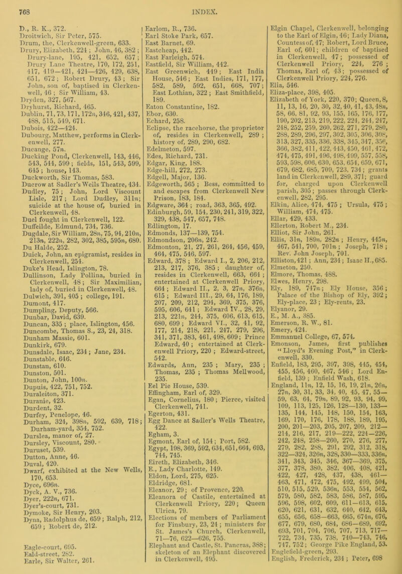 D„ R. K., 372. I Droitwicli, Sir Peter, 575. Drum, the, Clerkenwell-green, 633. Drury, Elizabeth, 221 ; John, 46, 382 ; Drury-lane, 195, 421, 652, 657 ; Drury Lane Theatre, 170, 172, 251, 417, 419-421, 424—426, 429, 638, 651, 672; Robert Drury, 43; Sir John, sou of, baptised in Clerken- well, 46 ; Sir William, 43. Dryden, 327, 567. Dryhurst, Richard, 465. Dublin, 71,73,171,172n, 346,421, 437, 488, 515, 549, 671. Dubois, 422—424. Dubourg, Matthew, performs in Clerk- enwell, 277. Ducange, 57ft. Ducking Pond, Clerkenwell, 143, 446, 543, 514, 599 ; fields, 151, 543, 599, 615 ; house, 143. Duckworth, Sir Thomas, 583. Ducrow at Sadler’s Wells Theatre, 434. Dudley, 75 ; John, Lord Viscount Lisle, 217 ; Lord Dudley, 31 In; suicide at the house of, buried in Clerkenwell, 48. Duel fought in Clerkenwell, 122. Duffeilde, Edmund, 734, 736. Dugdale, Sir William, 28ft, 75, 94, 210ft, 213ft, 222ft, 2S2, 302, 385, 595ft, 680. Du Halde, 252. Duick, John, an epigramist, resides in Clerkenwell, 254. Duke’s Head, Islington, 78. Dullinson, Lady Pollina, buried in Clerkenwell, 48; Sir Maximilian, lady of, buried in Clerkenwell, 48. Dulwich, 391, 405 ; college, 191. Dumont, 417. Dumpling, Deputy, 566. Dunbar, David, 639. Duncan, 335 ; place, Islington, 456. Duncombe, Thomas S., 23, 24, 318. Dunham Massie, 601. Dunkirk, 679. Dunsdale, Isaac, 234; Jane, 234. Dunstable, 646. Dunstan, 610. Dunston, 501. Dunton, John, 100 ft. Dupuis, 422, 751, 752. Duraleiton, 371. Duranie, 423. Durdent, 32. Durfey, Penelope, 46. Durham, 324, 398ft, 592, 639, 718; Durham-yard, 354, 752. Durslea, manor of, 27. Dursley, Viscount, 280. Duruset, 539. Dutton, Anne, 46. Duval, 420. Dwarf, exhibited at the New Wells, 170, 653. Dyce, 696ft. Dyck, A. V., 736. Dyer, 222«, 67 L Dyer’s-court, 731. Dymoke, Sir Henry, 203. Dyna, lladolphus de, 659 ; Ralph, 212, 659 ; Robert de, 212. Eagle-court, 695. Eald-street, 282. Earle, Sir Walter, 261. F.arlom, R., 736. Earl Stoke Park, 657. East Barnet, 69. Eastcheap, 442. East Farleigh, 574. Eastfield, Sir William, 442. East Greenwich, 449; East India House, 546; East Indies, 171, 177, 582, 589, 592, 651, 668, 707; East Lothian, 322 ; East Smithfield, 189. Eaton Constantine, 182. Ebor, 630. Echard, 258. Eclipse, the racehorse, the proprietor of, resides in Clerkenwell, 289 ; history of, 289, 290, 682. F.delmeton, 597. Edes, Richard, 731. Edgar, King, 188. Edge-hill, 272, 273. Edgell, Major, 136. Edgeworth, 565 ; Bess, committed to and escapes from Clerkenwell New Prison, 183, 184. Edgware, 364 ; road, 363, 365, 492. Edinburgh, 59, 154, 230, 241, 319, 322, 329, 438, 547, 657, 748. Edlington, 17. Edmonds, 137—139, 754. Edmondson, 206ft, 242. Edmonton, 21, 27, 261, 264, 456, 459, 464, 475, 546, 597. Edward, 378 ; Edward I., 2, 206, 212, 213, 217, 376, 385 ; daughter of, resides in Clerkenwell, 663, 664 ; entertained at Clerkenwell Priory, 664 ; Edward II., 2, 3, 27ft, 376ft, 615 ; Edward III., 29, 64, 176, 189, 207, 209, 212, 294, 369, 375, 376, 595, 606, 641 ; Edward IV., 28, 29, 213, 221ft, 244, 375, 606, 613, 615, 680, 699; Edward VI., 32, 41, 92, 177, 214, 218, 221, 247, 279, 296, 341,371,383,461,498,609; Prince Edward, 40 ; entertained at Clerk- enwell Priory, 220 ; Edward-street, 542. Edwards, Ann, 235 ; Mary, 235 ; Thomas, 235 ; Thomas Mellwood, 235. Eel Pie House, 539. Effingham, Earl of, 329. Egan, Cornelius, 180 ; Pierce, visited Clerkenwell, 741. Egerton, 431. Egg Dance at Sadler’s Wells Theatre, 422. Egham, 3. Egmont, Earl of, 154; Port, 582. Egypt, 198,369, 592, 034,651,664, 693, 744, 745. Eiretli, Elizabeth, 346. E., Lady Charlotte, 149. Eldon, Lord, 275, 625. Eldridge, 681. Eleanor, 29; of Provence, 220. Eleanora of Castile, entertained at Clerkenwell Priory, 220; Queen Ulrica, 79. Elections of members of Parliament for Finsbury, 23, 24 ; ministers for St. James’s Church, Clerkenwell, 71—76, 622—626, 755. Elephant and Castle, St. Pancras, 388; skeleton of an Elephant discovered in Clerkenwell, 495. Elgin Chapel, Clerkenwell, belonging to the Earl of Elgin, 46; Lady Diana, Countess of, 47; Robert, Lord Bruce, Earl of, 601; children of baptised in Clerkenwell, 47; possessed of Clerkenwell Priory, 224, 276 ; Thomas, Earl of, 43; possessed of Clerkenwell Priory, 224, 276. Elia, 546. Eliza-place, 398, 405. Elizabeth of York, 220, 370; Queen, 8, 11, 13, 16, 20, 30, 32,40, ll,43,48n, 58, 66, 81, 92, 93, 155, 165, 176, 177, 190, 202, 213, 219, 222, 224, 244, 247, 248, 252, 259, 260, 262, 271, 279, 280, 288,289,296,297, 302, 305, 306, 308, 313, 327, 335,336, 338,345,347, 356, 366, 382,411,422,443,450, 461,472, 474, 475, 491,496, 498,499, 557, 558, 593,598, 606, 630, 653, 654, 659, 671, 679, 682, 685, 709, 723, 734; grants land in Clerkenwell, 289, 371; guard for, charged upon Clerkenwell parish, 305; passes through Clerk- enwell, 262, 295. Elkin, Alice, 474, 475 ; Ursula, 475 ; William, 474, 475. Ellar, 429, 433. Ellerton, Robert M., 234. Elliot, Sir John, 261. Ellis, 31ft, 189ft, 282ft ; Henry, 445ft, 467, 541, 700, 701ft ; Joseph, 718 ; Rev. John Joseph, 701. Elliston,421 ; Ann, 234; Isaac II., 685. Elmeton, 250. Elmore, Thomas, 488. Elwes, Henry, 298. Ely, 189, 747ft; Ely House, 356; Palace of the Bishop of Ely, 392; Ely-place, 23 ; Ely-rents, 23. Elyanor, 29. E. , M. A., 385. Emerson, R. W., 81. Emery, 424. Emmanuel College, 67, 574. Emonson, James, first publishes “ Lloyd’s Evening Post,” in Clerk- enwell, 330. Enfield, 183, 295, 397, 398, 445, 454, 455, 456, 460, 467, 546 ; Lord En- field, 139 ; Enfield Wash, 618. England, lift, 12, 15, 16, 19, 21ft, 26ft, 27ft, 30, 31, 33, 34, 40, 45, 47, 55— 59, 63, 64, 79ft, 89, 92, 93, 94, 99, 109, 113, 125, 126, 128—130, 133— 135, 144, 145, 148, 150, 154, 163, 169, 170, 176, 178, 188, 189, 195, 200, 201—203, 205, 207, 209, 212— 214, 216, 217, 219—222, 224-226, 242, 248, 258—260, 270, 276, 277, 279, 282, 268, 291, 292, 312, 318, 322—324, 326ft, 328,330—333,336«, 341, 343, 345, 346, 367—369, 375, 377, 378, 380, 382, 406, 408, 421, 422, 427, 428, 437, 438, 461— 463, 471, 472, 475, 492, 499, 504, 510, 515, 529, 536n, 553, 554, 562, 579, 5S0, 582, 583, 586, 587, 595, 596, 598, 602, 609, 611-613, 615, 620, 621, 631, 632, 640, 642, 643, 655, 656, 658—663, 665, 674«, 676, 677, 679, 6S0, 684, 686—689, 692, 693, 701, 704, 706, 707, 713, 717— 722, 734, 735, 738, 740—743, 746, 747, 752 ; George Pike England, 53. F. nglefield-grcen, 293. English, Frederick, 234 ; Teter, 698