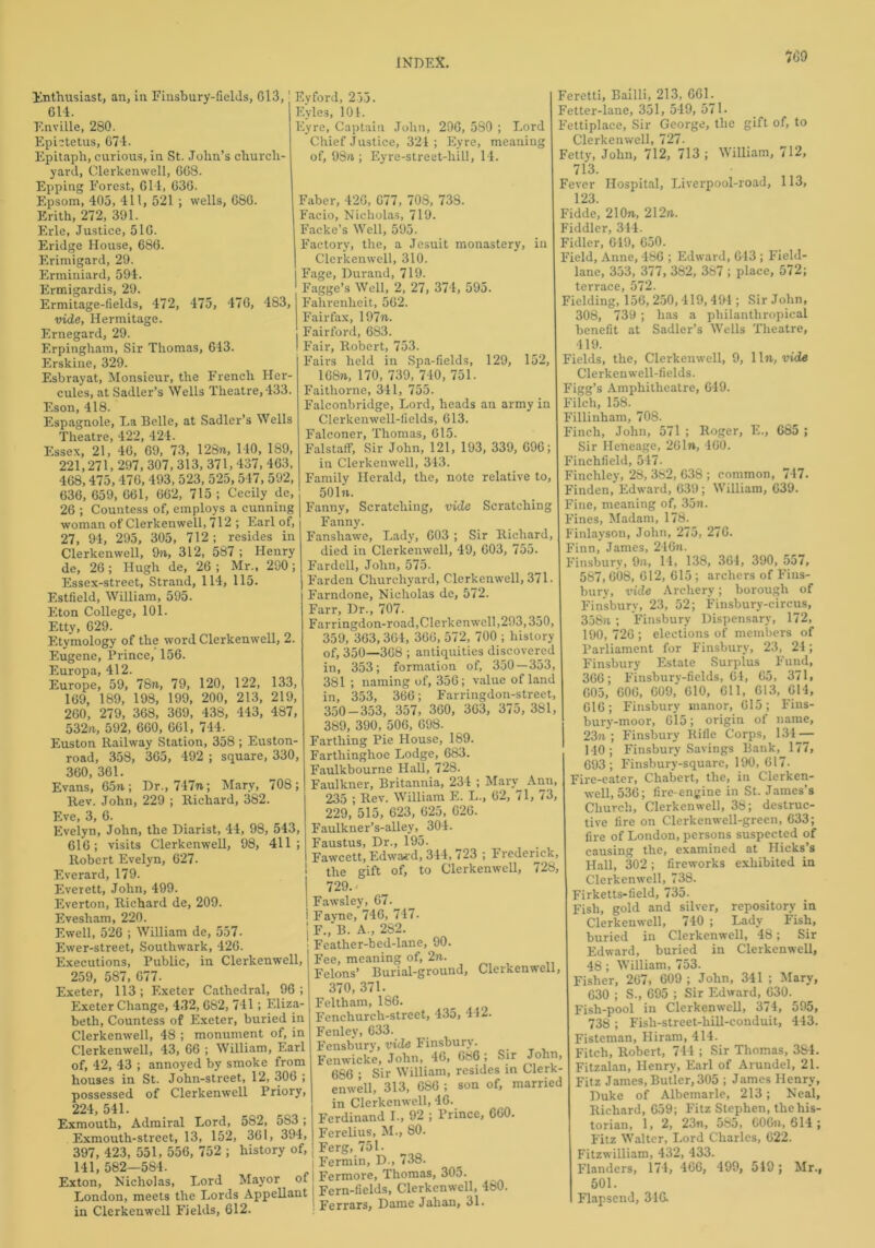 %9 Enthusiast, an, in Finsbury-fields, G13, 614. Enville, 280. Epictetus, 674. Epitaph, curious, in St. John’s church- yard, Clerkenwell, GG8. Epping Forest, 614, 63G. Epsom, 403, 411, 521 ; wells, 686. Erith, 272, 391. Erie, Justice, 51G. Eridge House, 686. Erimigard, 29. Erminiard, 594. Ermigardis, 29. Ermitage-fields, 472, 475, 47G, 483, vide, Hermitage. Ernegard, 29. Erpingham, Sir Thomas, 643. Erskine, 329. Esbrayat, Monsieur, the French Her- cules, at Sadler’s Wells Theatre, 433. Eson, 418. Espagnole, La Belle, at Sadler’s Wells Theatre, 422, 424. Essex, 21, 4G, 69, 73, 128n, 140, 189, 221,271,297, 307, 313, 371,437, 463, 468,475, 476, 493, 523, 525,54 /, 592, 636, 659, 661, 662, 715 ; Cecily de, 26 ; Countess of, employs a cunning woman of Clerkenwell, 712 ; Earl of, 27, 94, 295, 305, 712 ; resides in Clerkenwell, 9n., 312, 587 ; Henry de, 26; Hugh de, 26 ; Mr., 290; Essex-street, Strand, 114, 115. Estfield, William, 595. Eton College, 101. Etty, 629. Etymology of the word Clerkenwell, 2. Eugene, Prince, 156. Europa, 412. Europe, 59, 78n, 79, 120, 122, 133, 169, 189, 198, 199, 200, 213, 219, 260, 279, 368, 369, 438, 443, 487, 532n, 592, 660, 661, 744. Euston Railway Station, 358; Euston- road, 358, 365, 492 ; square, 330, 360, 361. Evans, 65n; Dr., 747n; Mary, 708; Rev. John, 229 ; Richard, 382. Eve, 3, 6. Evelyn, John, the Diarist, 44, 98, 543, 616; visits Clerkenwell, 98, 411; Robert Evelyn, 627. Everard, 179. Everett, John, 499. Everton, Richard de, 209. Evesham, 220. Ewell, 526 ; William de, 557. Ewer-street, Southwark, 426. Executions, Public, in Clerkenwell, 259, 587, 677. Exeter, 113 ; Exeter Cathedral, 96 ; Exeter Change, 432, 682, 741; Eliza- beth, Countess of Exeter, buried in Clerkenwell, 48 ; monument of, in Clerkenwell, 43, 66 ; William, Earl of, 42, 43 ; annoyed by smoke from houses in St. John-street, 12, 306 ; possessed of Clerkenwell Priory, 224, 541. Exmouth, Admiral Lord, 582, 5S3 ; Exmouth-street, 13, 152, 361, 394, 397, 423, 551, 556, 752 ; history of, 141, 582—584. Exton, Nicholas, Lord Mayor of London, meets the Lords Appellant in Clerkenwell Fields, 612. Eyford, 255. Eyles, 101. Eyre, Captain John, 296, 5S0 ; Lord Chief Justice, 321 ; Eyre, meaning of, 98n.; Eyre-street-liill, 14. Faber, 426, 677, 708, 738. Facio, Nicholas, 719. Facke’s Well, 595. Factory, the, a Jesuit monastery, in Clerkenwell, 310. Fage, Durand, 719. Fagge’s Well, 2, 27, 374, 595. Fahrenheit, 562. Fairfax, 197n. Fairford, 683. Fair, Robert, 753. Fairs held in Spa-fields, 129, 152, 168ti, 170, 739, 740, 751. Faithorne, 341, 755. Falconbridge, Lord, heads an army in Clerkenwell-fields, 613. Falconer, Thomas, 615. FalstafF, Sir John, 121, 193, 339, 696; in Clerkenwell, 343. Family Herald, the, note relative to, 501n. Fanny, Scratching, vide Scratching Fanny. Fanshawe, Lady, 603 ; Sir Richard, died in Clerkenwell, 49, 603, 755. Fardell, John, 575. Farden Churchyard, Clerkenwell, 371. Farndone, Nicholas de, 572. Farr, Dr., 707. Far ringdon-road, Clerkenwell ,293,350, 359, 363,364, 366, 572, 700 ; history of, 350—368 ; antiquities discovered in, 353; formation of, 350—353, 381 ; naming of, 356; value of land in, 353, 366; Farringdon-street, 350-353, 357, 360, 363, 375, 381, 389, 390, 506, 698. Farthing Pie House, 189. Farthinghoe Lodge, 683. Faulkbourne Hall, 728. Faulkner, Britannia, 234 ; Mary Ann, 235 ; Rev. William E. L., 62, 71, 73, 229, 515, 623, 625, 626. Faulkner’s-alley, 304. Faustus, Dr., 195. Fawcett, Edward, 344, 723 ; Frederick, the gift of, to Clerkenwell, 728, 729. Fawsley, 67. Favne, 746, 747. j F., B. A., 282. i Feather-bed-lane, 90. 1 Fee, meaning of, 2n. Felons’ Burial-ground, Clerkenwell, 370, 371. Feltham, 186. Fenchurch-street, 435, 412. Fenley, 633. Fensbury, vide Finsbury. Fenwicke, John, 46, 686 ; Sir John, 686 ; Sir William, resides in Clerk- enwell, 313, 686 ; son of, married in Clerkenwell, 46. Ferdinand I., 92 ; Prince, 660. Ferelius, M., 80. Ferg, 751. i Fermin, D., 738. | Fermore, Thomas, 305. I Fern-fields, Clerkenwell, 480. I Ferrars, Dame Jahan, 31. Feretti, Bailli, 213, 661. Fetter-lane, 351, 549, 571. Fettiplace, Sir George, the gift of, to Clerkenwell, 727- Fetty, John, 712, 713 ; William, 712, 713. Fever Hospital, Liverpool-road, 113, 123. Fidde, 21 On, 212n. Fiddler, 344. Fidler, 649, 650. Field, Anne, 486 ; Edward, 643 ; Field- lane, 353, 377, 382, 387 ; place, 572; terrace »3T2. Fielding, 156,250,419,494; Sir John, 308, 739; has a pliilanthropical benefit at Sadler’s Wells Theatre, 419. Fields, the, Clerkenwell, 9, lln, vide Clerkenwell-fields. Figg’s Amphitheatre, 649. Filch, 158. Fillinham, 708. Finch, John, 571 ; Roger, E., 685 ; Sir Heneage, 261n, 460. Finchfield, 547- Finchley, 28, 382, 638 ; common, 747. Finden, Edward, 639; William, 639. Fine, meaning of, 35n. Fines, Madam, 178. Finlayson, John, 275, 276. Finn, James, 246n. Finsbury, 9n, 14, 138, 364, 390, 557, 587,008, 612, 615; archers of Fins- bury, vide Archery; borough of Finsbury, 23, 52; Finsbury-circus, 358n; Finsbury Dispensary, 172, 190,726; elections of members of Parliament for Finsbury, 23, 24; Finsbury Estate Surplus Fund, 366; Finsbury-fields, 64, 65, 371, 605, 606, 609, 610, 611, 613, 614, 616; Finsbury manor, 615; Fins- bury-moor, 615; origin of name, 23n ; Finsbury Rifle Corps, 134^— 140 ; Finsbury Savings Bank, 177, 693; Finsbury-square, 190, 617- Fire-eater, Chabert, the, in Clerken- well, 536; fire-engine in St. James’s Church, Clerkenwell, 38; destruc- tive fire on Clerkenwell-green, 633; fire of London, persons suspected of causing the, examined at Hicks’s Hall, 302; fireworks exhibited in Clerkenwell, 738. Firketts-field, 735. Fish, gold and silver, repository in Clerkenwell, 740 ; Lady Fish, buried in Clerkenwell, 48; Sir Edward, buried in Clerkenwell, 48; William, 753. Fisher, 267, 609 ; John, 341 ; Mary, 630 ; S., 695 ; Sir Edward, 630. Fish-pool in Clerkenwell, 374, 595, 738 ; Fish-street-hill-conduit, 443. Fisteman, Hiram, 414. Fitch, Robert, 744 ; Sir Thomas, 384. Fitzalan, Henry, Earl of Arundel, 21. Fitz James, Butler, 305 ; James Henry, Duke of Albemarle, 213; Neal, Richard, 659; Fitz Stephen, the his- torian, 1, 2, 23n, 585, GOGn, 614 ; Fitz Walter, Lord Charles, 622. Fitzwilliam, 432, 433. Flanders, 174, 466, 499, 549; Mr., 501. Flapsend, 316.
