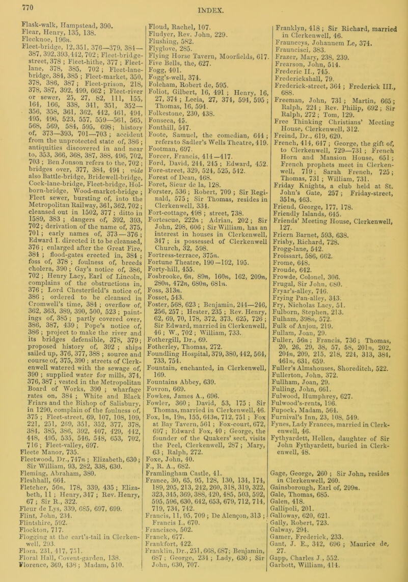 INDEX. Flask-walk, Hampstead, 390. Flear, Henry, 135, 138. Flecknoe, 19671. Fleet-bridge, 12,351, 376—379, 384— 387, 392,393,412, 702 ; Fleet-bridge- street, 378 ; Fleet-hithe, 377 ; Fleet- lane, 378, 385, 702 ; Fleet-lane- bridge, 384, 385 ; Fleet-market, 350, 378, 386, 387; Fleet-prison, 218, 378, 387, 392, 499, 662 ; Fleet -river or sewer, 25, 27, 82, 111, 155, 164, 166, 338, 341, 351, 352— 356, 358, 361, 362, 442, 461, 494, 495, 496, 523, 557, 559—561, 565, 568, 569, 584, 595, 698; history of, 373—393, 701—703 ; accident from the unprotected state of, 3S6 ; antiquities discovered in and near to, 353, 366, 368, 387, 388, 496, 702, 703 ; Ben Jonson refers to the, 702 ; bridges over, 377, 38-1, 494 ; vide also Battle-bridge, Bridewell-bridge, Cock-lane-bridge, Fleet-bridge, JIol- born-bridge, Wood-market-bridge ; Fleet sewer, bursting of, into the Metropolitan Railway, 361,362,702 ; cleansed out in 1502, 377 ; ditto in 1589, 383 ; dangers of, 392, 393, 702 ; derivation of the name of, 375, 701 ; early names of, 373 — 376 ; Edward I. directed it to be cleansed, 376 ; enlarged after the Great Fire, 384 ; flood-gates erected in, 384 ; foss of, 378 ; foulness of, breeds cholera, 390 ; Gay’s notice of, 386, 702 ; Henry Lacy, Earl of Lincoln, complains of the obstructions in, 376 ; Lord Chesterfield’s notice of, 386 ; ordered to be cleansed in Cromwell’s time, 384 ; overflow of, 362, 363, 389, 390, 500, 523 ; paint- ings of, 385 ; partly covered over, 386, 387, 439; Pope’s notice of, 386 ; project to make the river and its bridges defensible, 378, 379; proposed history of, 392 ; ships sailed up, 376, 377, 388 ; source and course of, 375, 390 ; streets of Clerk- enwell watered with the sewage of, 390 ; supplied water for mills, 374, 376,387 ; vested in the Metropolitan Board of Works, 390 ; wharfage rates on, 384 ; White and Black Friars and the Bishop of Salisbury, in 1290, complain of the foulness of, 375 ; Fleet-street, 69, 107, 108, 109, 221, 251, 269, 351, 352, 377, 378, 384, 385, 386, 392, 407, 429, 442, 448, 495, 535, 546, 548, 653, 702, 716; Fleet-valley, 697. Fleete Manor, 735. Fleetwood, Dr., 747n ; Elizabeth, 630 ; Sir William, 93, 282, 338, 630. Fleming, Abraham, 380. Flcslihall, 664. Fletcher, 56n, 178, 339, 435 ; Eliza- beth, 11 ; Henry, 347 ; Rev. Henry, 67 ; Sir R„ 322.' Fleur de Lys, 339, 685, 697, 699. Flint, John, 234. Flintshire, 592. Flockton, 717. Flogging at the cart’s-tail in Clcrkcn- well, 293. Flora, 231, 417, 751. Floral Hall, Covent-gardcn, 138. Florence, 369, 438; Madam, 510. Floud, Rachel, 107. Fludyer, Rev. John, 229. Flushing, 582. Flyglove, 285. Flying Horse Tavern, Moorfields, 617. Five Bells, the, 627. Fogg, 401. Fogg’s-well, 374. Foleham, Robert de, 595. Foliot, Gilbert, 16, 491 ; Henry, 16, 27, 374 ; Lecia, 27, 374, 594, 595 ; Thomas, 16, 594. Folkestone, 230, 438. Fonseca, 45. Fonthill, 547. Foote, Samuel, the comedian, 644 ; refers to Sadler’s Wells Theatre, 419. Footman, 697. Forcer, Francis, 414—417. Ford, David, 244, 215 ; Edward, 452. Fore-street, 329, 524, 525, 542. Forest of Dean, 168. Foret, Sieur de la, 128. Forster, 536 ; Robert, 709 ; Sir Regi- nald, 575 ; Sir Thomas, resides in Clerkenwell, 334. Fort-cottage, 498 ; street, 738. Fortescue, 222n ; Adrian, 202 ; Sir John, 298, 606 ; Sir William, has an interest in houses in Clerkenwell, 347 ; is possessed of Clerkenwell Church, 32, 598. Fortress-terrace, 37571. Fortune Theatre, 190—192, 195. Forty-hill, 455. Fosbrooke, 6n, 89n, 160n, 162, 209n, 280?i, 472n, 680n, 68 hi. Foss, 313n. Fosset, 543. Foster, 568, 623 ; Benjamin, 244—246, 256, 257 ; Hester, 235 ; Rev. Henry, 62, 69, 70, 178, 372, 373, 625, 726 ; Sir Edward, married in Clerkenwell, 46 ; W„ 702 ; William, 733. Fothergill, Dr., 69. Fotherley, Thomas, 272. Foundling Hospital, 379,380,442, 564, 733, 754. Fountain, enchanted, in Clerkenwell, 169. Fountains Abbey, 639. Fovron, 669. Fowkes, James A., 696. Fowler, 360 ; David, 53, 175 ; Sir Thomas, married in Clerkenwell, 46. Fox, In, 19n, 155,613n, 712, 751; Fox at Bay Tavern, 561 ; Fox-court, 672, 697 ; Edward Fox, 40 ; George, the founder of the Quakers’ sect, visits the Peel, Clerkenwell, 287 ; Mary, 63 ; Ralph, 272. Foxe, John, 40. F., It. A., 682. Framlingliam Castle, 41. France, 30, 65, 95, 128, 130, 134, 174, 189, 205, 213, 242, 260, 318, 319, 322, 323,345,369, 388, 420, 485, 503, 592, 595, 596, 630, 642, 653, 679, 712, 714, 719, 734, 742. Francis, 11, 95, 709 ; De Alcnfon, 313 ; Francis I., 670. Francisco, 502. Franck, 677. Frankfort, 422. Franklin, l)r., 251,668, 687; Benjamin, 687 ; George, 234 ; Lady, 630 ; Sir John, 630, 707. Franklyn, 418 ; Sir Richard, married in Clerkenwell, 46. Fraunceys, Joliannem Le, 374. Frauncisci, 383. Frazer, Mary, 238, 239. Frearson, John, 514. Frederic II., 745. Frederickshall, 79. Frederick-street, 364 ; Frederick III., 688. Freeman, John, 731 ; Martin, 665; Ralph, 224 ; Rev. Philip, 692 ; Sir Ralph, 272 ; Tom, 129. Free Thinking Christians’ Meeting House, Clerkenwell, 312. Freind, Dr., 619, 620. French, 414, 647 ; George, the gift of, to Clerkenwell, 729—731 ; French Horn and Mansion House, 651 ; French prophets meet in Clerken- well, 719; Sarah French, 725; Thomas, 731 ; William, 731. Friday Knights, a club held at St. John’s Gate, 257; Friday-street, 35In, 463. Friend, George, 177, 178. Friendly Islands, 645. Friends’ Meeting House, Clerkenwell, 127. Friern Barnet, 593, 638. Frisby, Richard, 728. Frogg-lane, 542. Froissart, 586, 662. Frome, 648. Froude, 642. Frowde, Colonel, 306. Frugal, Sir John, 6«0. Fryar’s-alley, 746. Frying Pan-alley, 313. Fry, Nicholas Lacy, 51. Fulborn, Stephen, 213. Fulham, 398n, 572. Fulk of Anjou, 219. Fullam, Joan, 29. Fuller, 56n ; Francis, 736 ; Thomas, 20, 26, 29, 38, 57, 58, 20In, 202, 20471, 209, 215, 218, 224, 313, 384, 4617i, 631, 659. Fuller’s Almshouses, Shoreditch, 522. Fullerton, John, 372. Fullham, Joan, 29. Fulling, John, 661. Fulwood, Humphrey, 627. Fulwood’s-rents, 196. Fupock, Madam, 564. Furnival’s Inn, 23, 108, 549. Fynes, Lady Frances, married in Clerk- enwell, 46. Fythyardett, Hellen, daughter of Sir John Fythyardett, buried in Clerk- enwell, 48. Gage, George, 260 ; Sir John, resides in Clerkenwell, 260. Gainsborough, Earl of, 299n. Gale, Thomas, 685. Galen, 418. Gallipoli, 201. Galloway, 620, 621. Gaily, Robert, 723. Galway, 294. Gamer, Frederick, 233. Gant, J. E., 342, 696 ; Maurice de, 27. Gapp, Charles J., 552. Garbott, William, 414.