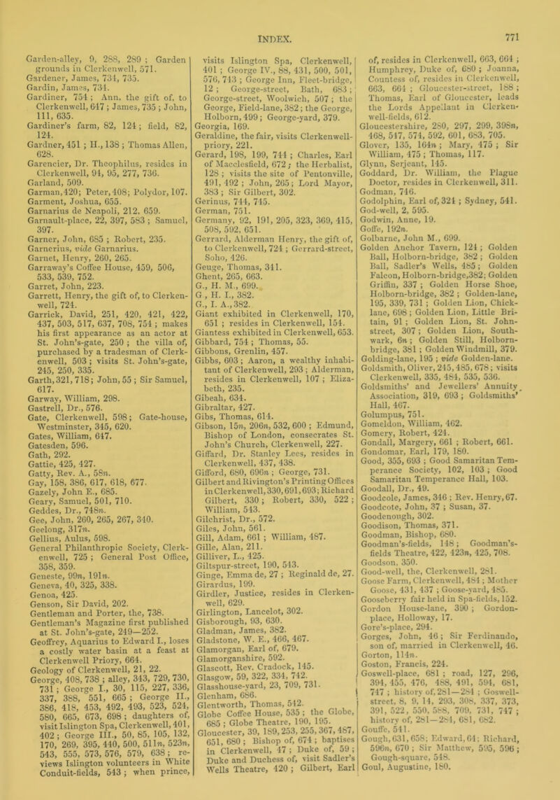 Garden-alley, 0, 288, 2S9 ; Garden grounds in Clerkenwell, 571. Gardener, James, 731, 735. Gardin, James, 734. Gardiner, 754 ; Ann, the gift of, to Clerkenwell, 647 ; James, 735 ; John, 111, 635. Gardiner’s farm, 82, 124; field, 82, 124. Gardner, 451 ; H., 138 ; Thomas Allen, 628. Garencier, Dr. Theophilus, resides in Clerkenwell, 91, 95, 277, 736. Garland, 509. Garman,420; Peter,408; Polydor, 107. Garment, Joshua, 655. Garnarius de Neapoli, 212, 659. Garnault-place, 22, 397, 583 ; Samuel, 397. Garner, John, 6S5 ; Robert, 235. Garnerius, vide Garnarius. Garnet, Henry, 260, 265. Garrawav’s Coffee House, 459, 500, 533, 539, 752. Garret, John, 223. Garrett, Henry, the gift of, to Clerken- well, 724. Garrick, David, 251, 420, 421, 422, 437, 503, 517, 637, 708, 754 ; makes his first appearance as an actor at St. John’s-gate, 250 ; the villa of, purchased by a tradesman of Clerk- enwell, 503 ; visits St. John’s-gate, 245, 250, 335. Garth, 321,718; John, 55; Sir Samuel, 617. Garway, William, 298. Gastrell, Dr., 576. Gate, Clerkenwell, 598; Gate-house, Westminster, 345, 620. Gates, William, 617. Gatesden, 596. Gath, 292. Gattie, 425, 427. Gatty, Rev. A., 58m. Gay, 158, 386, 017, 618, 677. Gazely, John E., 685. Geary, Samuel, 501, 710. Geddes, Dr., 748n. Gee, John, 260, 265, 267, 340. Geelong, 317m. Gellius, Aulus, 598. General Philanthropic Society, Clerk- enwell, 725 ; General Post Office, 358, 359. Geneste, 99m, 191m. Geneva, 40, 325, 338. Genoa, 425. Genson, Sir David, 202. Gentleman and Porter, the, 738. Gentleman’s Magazine first published at St. John’s-gate, 249—252. Geoffrey, Aquarius to Edward I., loses a costly water basin at a feast at Clerkenwell Priory, 664. Geology of Clerkenwell, 21, 22. George, 408, 738 ; alley, 343, 729, 730, 731 ; George I., 30, 115, 227, 336, 337, 388, 551, 665 ; George II., 386, 418, 453, 492, 493, 523, 524, 580, 665, 673, 698 ; daughters of, visit Islington Spa, Clerkenwell, 401, 402 ; George III., 50, 85, 105, 132, 170, 269, 395, 440, 500, 51 In, 523n, 543, 555, 573,576, 579, 638; re- views Islington volunteers in White Conduit-fields, 543 ; when prince, visits Islington Spa, Clerkenwell, 401 ; George IV., 88, 431, 500, 501, 576, 743 ; George Inn, Fleet-bridge, 12 ; George-street, Bath, 683 ; ! George-street, Woolwich, 507 ; the George, Field-lane, 382; the George, Holborn,499; George-yard, 379. Georgia, 169. Geraldine, the fair, visits Clerkenwell- priory, 221. Gerard, 198, 199, 744 ; Charles, Earl of Macclesfield, 672; the Herbalist, 128 ; visits the site of Pentonville, 491, 492 ; John, 265; Lord Mayor, 383 ; Sir Gilbert, 302. Gerinus, 744, 745. German, 751. Germany, 92, 191, 205, 323, 369, 415, 508, 592, 651. Gerrard, Alderman Henry, the gift of, to Clerkenwell, 724 ; Gerrard-street, Soho, 426. Geuge, Thomas, 311. Ghent, 265, 663. G., H. M., 699. G , H. I., 382. G„ I. A., 382. Giant exhibited in Clerkenwell, 170, 651 ; resides in Clerkenwell, 154. Giantess exhibited in Clerkenwell, 653. Gibbard, 754 ; Thomas, 55. Gibbous, Grenlin, 457. Gibbs, 603; Aaron, a wealthy inhabi- tant of Clerkenwell, 293 ; Alderman, resides in Clerkenwell, 107 ; Eliza- beth, 235. Gibeah, 634. Gibraltar, 427. Gibs, Thomas, 614. Gibson, 15m., 206m, 532, 600 ; Edmund, Bishop of London, consecrates St. John’s Church, Clerkenwell, 227. Giffard, Dr. Stanley Lees, resides in Clerkenwell, 437, 438. Gifford, 680, 696m ; George, 731. Gilbert and Rivington’s Printing Offices in Clerkenwell, 330,691,693; Richard Gilbert, 330; Robert, 330, 522 ; William, 543. Gilchrist, Dr., 572. Giles, John, 561. Gill, Adam, 661 ; William, 487. Gille, Alan, 211. Gilliver, L., 425- Giltspur-street, 190, 543. Ginge, Emmade, 27 ; Reginald de, 27. Girardus, 199. Girdler, Justice, resides in Clerken- well, 629. Girlington, Lancelot, 302. Gisborough, 93, 630. Gladman, James, 382. Gladstone, W. E., 466, 467. Glamorgan, Earl of, 679. Glamorganshire, 592. Glascott, Rev. Cradock, 145. Glasgow, 59, 322, 334, 742. Glasshouse-yard, 23, 709, 731. Glenham, 686. Glentworth, Thomas, 512. Globe Coffee House, 535 ; the Globe, 685 ; Globe Theatre, 190, 195. Gloucester, 39, 189,253, 255,36/, 48/, 651, 680 ; Bishop of, 674 ; baptises in Clerkenwell, 47 ; Duke of, 59 ; Duke and Duchess of, visit Sadler’s Wells Theatre, 420 ; Gilbert, Earl of, resides in Clerkenwell, 663, 664 ; Humphrey, Duke of, 680 ; Joanna, Countess of, resides in Clerkenwell, 663, 661 ; Gloucester-street, 188 ; Thomas, Earl of Gloucester, leads the Lords Appellant in Clerken- well-fields, 612. Gloucestershire, 280, 297, 299, 398m, 468, 517, 574, 592, 601, 683, 705. Glover, 135, 164m ; Mary, 475 ; Sir William, 475 ; Thomas, 117. Glynn, Serjeant, 145. Goddard, Dr. William, the Plague Doctor, resides in Clerkenwell, 311. Godman, 746. Godolphin, Earl of, 321 ; Sydney, 541. God-well, 2, 595. Godwin, Anne, 19. Gofle, 1 92m. Golbarne, John M., 699. Golden Anchor Tavern, 121 ; Golden Ball, Ilolborn-bridge, 382 ; Golden Ball, Sadler’s Wells, 485; Golden Falcon, Holborn-bridge,382; Golden Griffin, 337 ; Golden Horse Shoe, Holborn-bridge, 382 ; Golden-lane, 195, 339, 731 ; Golden Lion, Chick- lane, 698 ; Golden Lion, Little Bri- tain, 91 ; Golden Lion, St. John- street, 307; Golden Lion, South- wark, 6n; Golden Still, Holborn- bridge, 381 ; Golden Windmill, 379. Golding-lane, 195 ; vide Golden-lane. Goldsmith, Oliver, 245,485, 678; visits Clerkenwell, 335, 484, 535, 536. Goldsmiths’ and Jewellers’ Annuity, Association, 319, 693 ; Goldsmiths’ Hall, 467. Golumpus, 751. Gomeldon, William, 462. Gomcry, Robert, 424. Gondall, Margery, 661 ; Robert, 661. Gondomar, Earl, 179, 180. Good, 355, 693 ; Good Samaritan Tem- perance Society, 102, 103 ; Good Samaritan Temperance Hall, 103. Goodall, Dr., 49. Goodcole, James, 346 ; Rev. Henry, 67- Goodcote, John, 37 ; Susan, 37. Goodenongh, 302. Goodison, Thomas, 371. Goodman, Bishop, 680. Goodman’s-fields, 148; Goodman’s- fields Theatre, 422, 423m, 425, 708. Goodson, 350. Good-well, the, Clerkenwell, 281. Goose Farm, Clerkenwell, 484 ; Mother Goose, 431, 437 ; Goose-yard, 485. Gooseberry fair held in Spa-fields, 152. Gordon House-lane, 390 ; Gordon- place, Holloway, 17. Gore’s-place, 294. Gorges, John, 46; Sir Ferdinando, son of, married in Clerkenwell, 46. Gorton, 114m. Goston, Francis, 224. Goswell-place, 681 ; road, 127, 296, 394,455, 476, 488, 491, 594, 681, 747 ; history of, 281—284 ; Goswell- street, 8, 9, 14, 293, 308, 3.37, 373, 391, 522, 550, 588, 709, 731, 747 ; history of, 281—284, 681, 682. Gouffe, 541. Gough, 631,658; Edward, 64; Richard, 596m, 670 ; Sir Matthew, 595, 596 ; Gough-square, 548. Goul, Augustine, 180.