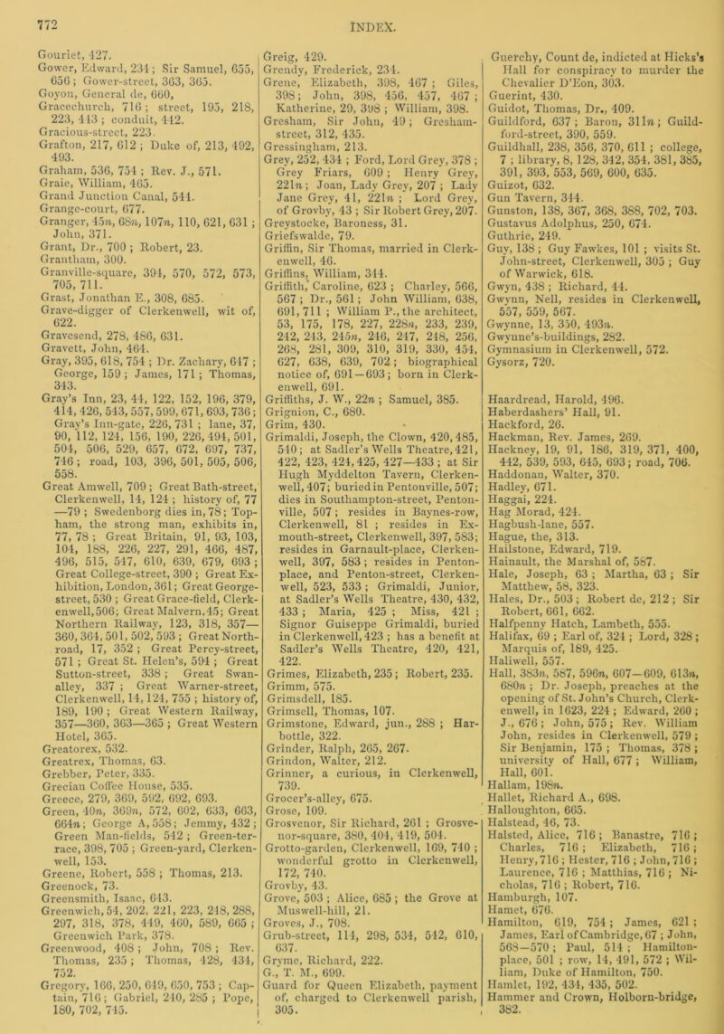 Gouriet, 427. Gower, Edward, 231; Sir Samuel, 655, 656; Gower-street, 363, 365. Goyon, General de, 600, Gracechurcli, 716; street, 195, 218, 223, 413 ; conduit, 442. Gracious-street, 223. Grafton, 217, 612 ; Duke of, 213, 492, 493. Graham, 536, 751; Rev. J., 571. Graie, William, 465. Grand Junction Canal, 541. Grange-court, 677. Granger, 45n, 68ft, 107ft, 110, 621, 631 ; John, 371. Grant, Dr., 700 ; Robert, 23. Grantham, 300. Granville-square, 391, 570, 572, 573, 705, 711. Grast, Jonathan E., 308, 685. Grave-digger of Clerkenwell, wit of, 622. Gravesend, 278, 486, 631. Gravett, John, 464. Gray, 395, 618, 754 ; Dr. Zachary, 617 ; George, 159; James, 171; Thomas, 343. Gray’s Inn, 23, 44, 122, 152, 196, 379, 414, 426, 543, 557, 599, 671, 693, 736; Gray’s Inn-gate, 226, 731 ; lane, 37, 90, 112, 121, 156, 190, 226,494,501, 501, 506, 529, 657, 672, 697, 737, 716; road, 103, 396, 501,505,506, 558. Great Amwell, 709 ; Great Bath-street, Clerkenwell, 14, 121 ; history of, 77 —79 ; Swedenborg dies in, 78; Top- ham, the strong man, exhibits in, 77, 78 ; Great Britain, 91, 93, 103, 104, 188, 226, 227, 291, 466, 487, 496, 515, 547, 610, 639, 679, 693 ; Great College-street, 390 ; Great Ex- hibition, London, 361; Great George- street, 530 ; Great Grace-field, Clerk- enwell, 506; Great Malvern,45; Great Northern Railway, 123, 318, 357— 360, 364, 501, 502, 593 ; Great North- road, 17, 352 ; Great Percy-street, 571 ; Great St. Helen’s, 591 ; Great Sutton-street, 338; Great Swan- alley, 337 ; Great Warner-street, Clerkenwell, 14,121, 755 ; history of, 189, 190 ; Great Western Railway, 357—360, 363—365 ; Great Western Hotel, 365. Greatorex, 532. Greatrex, Thomas, 63. Grebber, Peter, 335. Grecian Coffee House, 535. Greece, 279, 369, 592, 692, 693. Green, 40ft, 369n, 572, 602, 633, 663, G64ft; George A, 558; Jemmy, 432 ; Green Man-fields, 542; Green-ter- race, 398, 705 ; Green-yard, Clerken- well, 153. Greene, Robert, 558 ; Thomas, 213. Greenock, 73. Greensmitli, Isaac, 643. Greenwich, 54, 202, 221, 223, 218, 288, 297, 318, 378, 449, 460, 589, 665; Greenwich Park, 378. Greenwood, 408 ; John, 708 ; Rev. Thomas, 235 ; Thomas, 428, 431, 752. Gregory, 166, 250, 619, 650, 753 ; Cap- tain, 716; Gabriel, 210, 285 ; Pope, 180, 702, 745. Greig, 429. Grendy, Frederick, 231. Grene, Elizabeth, 398, 467 ; Giles, 398; John, 398, 456, 457, 467 ; Katherine, 29, 398 ; William, 398. Gresham, Sir John, 49; Gresham- street, 312, 435. Gressingham, 213. Grey, 252, 431 ; Ford, Lord Grey, 378 ; Grey Friars, 609 ; Henry Grey, 22lft; Joan, Lady Grey, 207 ; Lady Jane Grey, 41, 221ft ; Lord Grey, of Grovby, 43 ; Sir Robert Grey, 207- Greystocke, Baroness, 31. Griefswalde, 79. Griffin, Sir Thomas, married in Clerk- enwell, 46. Griffins, William, 344. Griffith,' Caroline, 623 ; Charley, 566, 567 ; Dr., 561; John William, 638, 691,711 ; William P., the architect, 53, 175, 178, 227, 228ft, 233, 239, 242, 243, 245ft, 246, 217, 248, 256, 268, 281, 309, 310, 319, 330, 454, 627, 638, 639, 702; biographical notice of, 691 — 693; born in Clerk- enwell, 691. Griffiths, J. W., 22ft ; Samuel, 385. Grignion, C., 680. Grim, 430. Grimaldi, Joseph, the Clown, 420, 485, 540; at Sadler’s Wells Theatre,421, 422, 423, 421,425, 427—433 ; at Sir Hugh Myddelton Tavern, Clerken- well, 407; buried in Pentonville, 507; dies in Southampton-street, Penton- ville, 507; resides in Baynes-row, Clerkenwell, 81 ; resides in Ex- mouth-street, Clerkenwell, 397, 583; resides in Garnault-place, Clerken- well, 397, 583 ; resides in Penton- place, and Penton-street, Clerken- well, 523, 533 ; Grimaldi, Junior, at Sadler’s Wells Theatre, 430, 432, 433 ; Maria, 425 ; Miss, 421 ; Signor Guiseppe Grimaldi, buried in Clerkenwell, 423 ; has a benefit at Sadler’s Wells Theatre, 420, 421, 422. Grimes, Elizabeth, 235; Robert, 235. Grimm, 575. Grimsdell, 185. Grimsell, Thomas, 107. Grimstone, Edward, jun., 28S ; Har- bottle, 322. Grinder, Ralph, 265, 267. Grindon, Walter, 212. Grinner, a curious, in Clerkenwell, 739. Grocer’s-alley, 675. Grose, 109. Grosvenor, Sir Richard, 261 ; Grosve- nor-square, 3S0, 401, 419, 504. Grotto-garden, Clerkenwell, 169, 740 ; wonderful grotto in Clerkenwell, 172, 740. Grovby, 43. Grove, 503 ; Alice, 685 ; the Grove at Muswell-hill, 21. Groves, J., 708. Grub-street, 114, 298, 534, 512, 610, 637. Gryme, Richard, 222. G., T. M., 699. Guard for Queen Elizabeth, payment of, charged to Clerkenwell parish, 305. Guerchy, Count de, indicted at Hicks’s Hall for conspiracy to murder the Chevalier D’Eon, 303. Guerint, 430. Guidot, Thomas, Dr., 409. Guildford, 637; Baron, 311ft; Guild- ford-street, 390, 559. Guildhall, 238, 356, 370, 611 ; college, 7 ; library, 8, 128, 342, 354, 381, 385, 391, 393, 553, 569, 600, 635. Guizot, 632. Gun Tavern, 314. Gunston, 138, 367, 368, 388, 702, 703. Gustavus Adolphus, 250, 674. Guthrie, 249. Guy, 138 ; Guy Fawkes, 101 ; visits St. John-street, Clerkenwell, 305 ; Guy of Warwick, 618. Gwyn, 438 ; Richard, 44. Gwynn, Nell, resides in Clerkenwell, 557, 559, 567. Gwynne, 13, 350, 493ft. Gwynne’s-buildings, 282. Gymnasium in Clerkenwell, 572. Gysorz, 720. Haardread, Harold, 496. Haberdashers’ Hall, 91. Hackford, 26. Hackman, Rev. James, 269. Hackney, 19, 91, 186, 319, 371, 400, 442, 539, 593, 645, 693; road, 706. Haddonan, Walter, 370. Hadley, 671. Haggai, 224. Hag Morad, 424. Hagbush-lane, 557. Hague, the, 313. Hailstone, Edward, 719. Hainault, the Marshal of, 587. Hale, Joseph, 63 ; Martha, 63 ; Sir Matthew, 58, 323. Hales, Dr., 503 ; Robert de, 212 ; Sir Robert, 661, 662. Halfpenny Hatch, Lambeth, 555. Halifax, 69 ; Earl of, 324 ; Lord, 328 ; Marquis of, 189, 425. Haliwell, 557. Hall, 383ft, 587, 596ft, 607-609, 613n, 680ft ; Dr. Joseph, preaches at the opening of St. John’s Church, Clerk- enwell, in 1623, 224 ; Edward, 260 ; J., 676 ; John, 575 ; Rev. William John, resides in Clerkenwell, 579 ; Sir Benjamin, 175 ; Thomas, 378 ; university of Hall, 677 ; William, Hall, 601. Hallam, 198ft. Hallet, Richard A., 698. Halloughton, 665. Halstead, 46, 73. Halsted, Alice, 716 ; Banastre, 716 ; Charles, 716 ; Elizabeth, 716 ; Henry, 716 ; Hester, 716 ; John, 716 ; Laurence, 716 ; Matthias, 716 ; Ni- cholas, 716 ; Robert, 716. Hamburgh, 107. Hamet, 676. Hamilton, 619, 754 ; James, 621 ; James, F.arl of Cambridge, 67 ; John, 568—570 ; Paul, 514 ; Hamilton- place, 501 ; row, 14, 491, 572 ; Wil- liam, Duke of Hamilton, 750. Hamlet, 192, 434, 435, 502. Hammer and Crown, Holborn-bridge, 382.