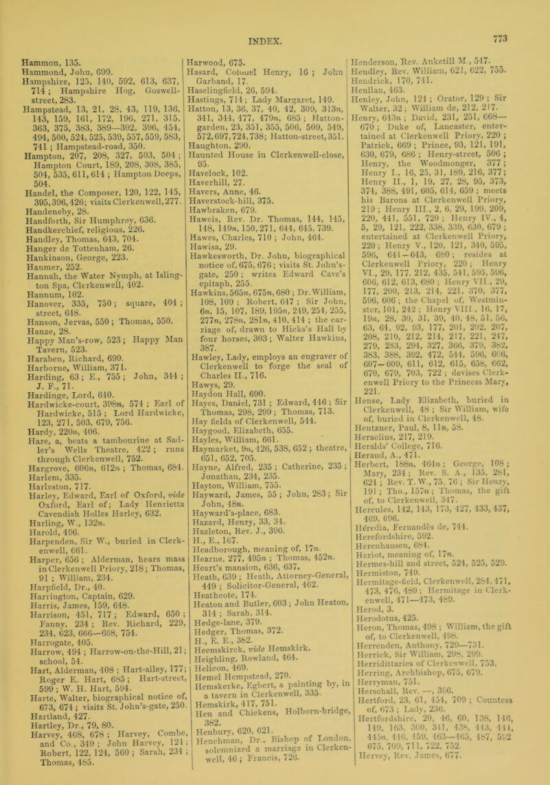 | Henderson, Rev. Anketill M., 547- John Hendley, Rev. William, 621, G22, 755. Hammon, 135. Hammond, John, G99. Hampshire, 125, 140, 592, G13, G37, 714 ; Hampshire Hog, Goswell- street, 283. Hampstead, 13, 21, 28, 43, 119, 136, 143, 159, 161, 172, 196, 271, 315, 363, 375, 383, 389—392, 396, 454, 494,500,524,525,539, 557,559, 583, 741 ; Ilampstead-road, 350. Hampton, 207, 208, 327, 503, 504 ; Hampton Court, 189, 208, 308, 385, 504, 535, 611, G14 ; Hampton Deeps, 504. Handel, the Composer, 120, 122, 145, 395,396,426; visits Clerkenwell, 277. Handeneby, 28. Handforth, Sir Humphrey, 636. Handkerchief, religious, 226. Handley, Thomas, 643, 704. Hanger de Tottenham, 26. Hankinson, George, 223. Hanmer, 252. Hannah, the Water Nymph, at Isling- ton Spa, Clerkenvvell, 402. Hannum, 102. Hanover, 335, 750; square, 404 ; street, 6-48. Hanson, Jervas, 550 ; Thomas, 550. Hanze, 28. Happy Man’s-row, 523 ; Happy Man Tavern, 523. Haraben, Richard, 699. Harborne, William, 371 - Harding, 63; E., 755 ; John, 344; J. F., 71. Hardinge, Lord, 640. Hardwicke-court, 398n, 574 ; Earl of Hardwicke, 515 ; Lord Hardwicke, 123, 271, 503, 679, 756. Hardy, 220ft, 406. Hare, a, beats a tambourine at Sad- ler’s Wells Theatre, 422 ; runs through Clerkenwell, 752. Hargrove, 606ft, 612ft ; Thomas, 684. Harlem, 335. Harleston, 717. Harley, Edward, Earl of Oxford, vide Oxford, Earl of; Lady Henrietta Cavendish Holies Harlcv, 632. Hading, W., 132ft. Harold, 496. Harpenden, Sir W., buried in Clerk- enwell, 661. Harper, 656 ; Alderman, hears mass in Clerkenwell Priory, 218; Thomas, 91 ; William, 234. Harplield, Dr., 40. Harrington, Captain, 629. Harris, James, 159, 648. Harrison, 451, 717 ; Edward, 650 ; Fanny, 234 ; Rev. Richard, 229, 234, 623, 666—668, 754. Harrogate, 405. Harrow, 494 ; Harrow-on-the-Hill, 21; school, 54. Hart, Alderman, 408 ; Hart-alley, 177; Roger E. Hart, 685; Hart-street, 599 ; W. II. Hart, 594. Harte, Walter, biographical notice of, 673, 674 ; visits St. Jolin’s-gate, 250. Hartland, 427. Hartley, Dr., 79, 80. Harvey, 468, 678 ; Harvey, Combe, and Co., 349; John Harvey, 121; Robert, 122, 124, 560 ; Sarah, 234 ; Thomas, 485. Harwood, 675. Hasard, Colonel Henry, 16 ; Garband, 17. Haselingfield, 26, 594. Hastings, 714; Lady Margaret, 149. Hatton, 13, 36, 37, 40, 42, 309, 313ft, 341, 344, 477, 479ft, 685 ; Hatton- garden, 23, 351, 355, 506, 509, 549, 572,697,724,738; Hatton-street,351. Haughton, 290. Hauutcd House in Clerkenwell-close, 95. Havelock, 102. Haverhill, 27- Havers, Anne, 46. Haverstock-hill, 375. Hawbraken, 679. Haweis, Rev. Dr. Thomas, 144, 145, 148, 149m, 150, 271, 644, 645, 739. Hawes, Charles, 710 ; John, 464. Hawisa, 29. Hawkesworth, Dr. John, biographical notice of, 675, 676 ; visits St. John’s- gate, 250; writes Edward Cave’s epitaph, 255. Hawkins, 565ft, 675ft, 680 ; Dr. William, 108, 109 ; Robert, 647 ; Sir John, 6n, 15, 107, 189,195ri, 249, 254, 255, 277ft, ‘278ft, 281ft, 410, 414 ; the car- riage of, drawn to Hicks’s Hall by four horses, 303 ; Walter Hawkins, 387. Hawley, Lady, employs an engraver of Clerkenwell to forge the seal of Charles II., 716. Hawys, 29. Haydon Hall, 690. Hayes, Daniel, 731 ; Edward, 416 ; Sir Thomas, 298, 299; Thomas, 713. Hay fields of Clerkenwell, 544. Haygood, Elizabeth, 655. Hayles, William, 661. Haymarket, 9n, 426, 53S, 652 ; theatre, 651, 652, 705. Hayne, Alfred, 235 ; Catherine, 235 ; Jonathan, 234, 235. Hayton, William, 755- Hayward, James, 55; John, 283; Sir John, 48ft. Hayward’s-place, 683. Hazard, Henry, 33, 34. Hazleton, Rev. J., 396. H„ E., 167- ! Headborough, meaning of, 17n. Hearne, 277, 495ft ; Thomas, 452ft. Heart’s mansion, 636, 637. Heath, 639 ; Heath, Attorney-General, 449 ; Solicitor-General, 462. Heatheote, 174. Heaton and Butler, 603 ; John Heaton, 314 ; Sarah, 314. Hedge-lane, 379. Hedger, Thomas, 372. H., E. E., 362. Heemskirck, vide Hemskirk. Heighling, Rowland, 464. Helicon, 469. Hemel Hempstead, 270. Hemskerke, Egbert, a painting by, in a tavern in Clerkenwell, 335- Hemskirk, 417, 751. Hen and Chickens, Holborn-bridge, 382. Henbury, 620, 621. Henchman, Dr., Bishop of London, solemnized a marriage in Clerkcn- well, 46 ; Francis, 726. Hendrick, 170, 741. Henllau, 463. Henley, John, 124 ; Orator, 129 ; Sir Walter, 32 ; William de, 212, 217. Henry, 643ft ; David, 231, 251,668— 670 ; Duke of, Lancaster, enter- tained at Clerkenwell Priory, 220 ; Patrick, 669 ; Prince, 93, 121, 191, 630, 679, 666 ; Henry-street, 506 ; Henry, the Woodmonger, 377; Henry I., 16, 25, 31, 189, 216, 377; Henry II., 1, 19. 27, 28, 95, 373, 374, 388, 491, 605, 614, 659 ; meets his Barons at Clerkenwell Priory, 219 ; Henry III., 2, 6, 29, 199, 209, 220, 441, 551, 720; Henry IV., 4, 5, 29, 121, 222, 338, 339, 630, 679 ; entertained at Clerkenwell Priory, 220; Henry V., 120, 121, 310,595, 596, 641 — 643, 680; resides at Clerkenwell Priory, 220 ; Henry VI., 29, 177, 212, 435, 541, 595, 596, 606, 612, 613, 680 ; Henrv VII., 29, 177, 200, 213, 214, 221, 370, 377, 596, 606 ; the Chapel of, Westmin- ster, 101, 242 ; Henry VIII., 16, 17, 19ft, 28, 30, 31, 39, 40, 48, 51, 56, 63, 64, 92, 93, 177, 201, 202, 207, 208, 210, 212, 211, 217, 221, 217, 279, 283, 291, 327, 366, 379, 382, 383, 388, 392, 472, 544, 596, 606, 607—609, 611, 612, 615, 658, 662, 670, 679, 703, 722 ; devises Clerk- enwell Priory to the Princess Man , 221. Hense, Lady Elizabeth, buried in Clerkenwell, 48 ; Sir William, wife of, buried in Clerkenwell, 48. Hentzner, Paul, 8, lift, 58. Heraclius, 217, 219. Heralds’ College, 716. Heraud, A., 471. Herbert, 188ft, 4G4ft; George, 10S; Mary, 234 ; Rev. S. A , 135, 281, 624 ; Rev. T. W., 75. 76 ; Sir Henry, 191 ; Tho., 157ft; Thomas, the gift of, to Clerkenwell, 347. Hercules, 142, 113, 173, 427, 433,437, 469, 696. HtSredia, Fernandes de, 714. Herefordshire, 592. Herenhausen, 684. Hcriot, meaning of, 17ft. Hermes-liill and street, 524, 525, 529. Hermiston, 749. Hermitage-field, Clerkenwell, 284,471, 473, 476, 480 ; Hermitage in Clerk- enwell, 471—473, 489. Herod, 3. Herodotus, 425. Heron, Thomas, 498 ; William, the gift of, to Clerkenwell, 498. Herrenden, Anthony, 729—731. Herrick, Sir William, 298, 299. Herridittaries of Clerkenwell, 753. Herring, Archbishop, 675, 679. Herryman, 751. Herschall, Rev. —, 396. Hertford, 23, 61, 454, 709 ; Countess of, 673 ; Lady, 236. Hertfordshire, 20, 46, 60, 138, 146, 149, 163, 300, 311, 438, 413, 411, 445ft, 416, 459, 463—465, 487, 592 675, 709, 711, 722, 752. Hervey, Rev. James, 677.