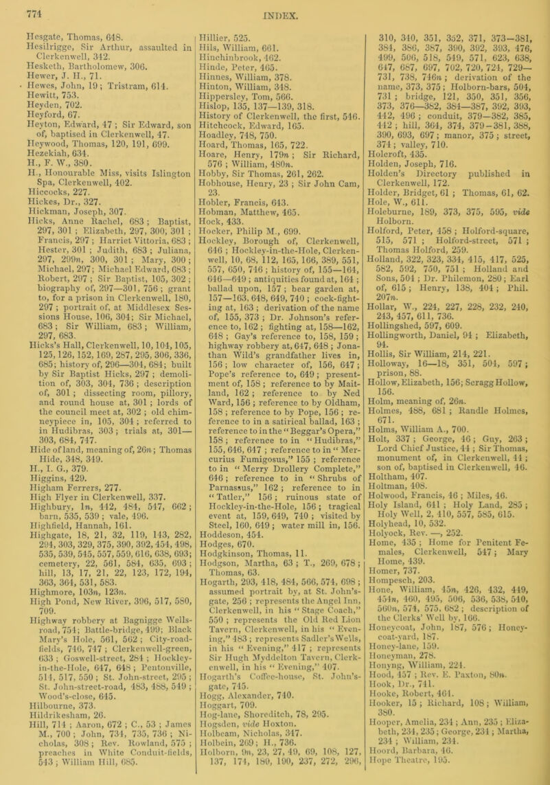 Hesgate, Thomas, 648. Hesilrigge, Sir Arthur, assaulted in Clerkenwell, 342. Hesketh, Bartholomew, 306. Hewer, J. II., 71. Hewes, John, 19; Tristram, 614. Hewitt, 753. Heyden, 702. Heyford, 67. Heyton, Edward, 47 ; Sir Edward, son of, baptised in Clerkenwell, 47. Ileywood, Thomas, 120, 191, 699. Hezekiah, 634. H., F. W., 380. H., Honourable Miss, visits Islington Spa, Clerkenwell, 402. Hiccocks, 227. Hickes, Dr., 327. Hickman, Joseph, 307. Hicks, Anne Rachel, 683 ; Baptist, 297, 301 ; Elizabeth, 297, 300, 301 ; Francis, 297 ; Harriet Vittoria, 683 ; Hester, 301 ; Judith, 683 ; Juliana, 297, 299n, 300, 301; Mary, 300; Michael, 297; Michael Edward, 683 ; Itobert, 297 ; Sir Baptist, 105, 302 ; biography of, 297—301, 756; grant to, for a prison in Clerkenwell, 180, 297 ; portrait of, at Middlesex Ses- sions House, 106, 304; Sir Michael, 683; Sir William, 683; William, 297, 683. Hicks’s Hall, Clerkenwell, 10,104,105, 125,126, 152, 169, 287, 295, 306, 336, 685; history of, 296—304, 684; built by Sir Baptist Hicks, 297 ; demoli- tion of, 303, 304, 736 ; description of, 301 ; dissecting room, pillory, and round house at, 301 ; lords of the council meet at, 302 ; old chim- neypiece in, 105, 304 ; referred to in Hudibras, 303 ; trials at, 301— 303, 684, 747. Hide of land, meaning of, 2Gn.; Thomas Hide, 348, 349. H., I. G., 379. Higgins, 429. Higliam Ferrers, 277. High Flyer in Clerkenwell, 337. Highbury, In, 442, 484, 547, 662; barn, 535, 539 ; vale, 496. Highfield, Hannah, 161. Highgate, 18, 21, 32, 119, 143, 282, 294, 303, 329, 375, 390, 392, 454, 498, 535, 539, 545, 557,559, 616, 638, 693; cemetery, 22, 561, 584, 635, 693 ; hill, 13, 17, 21, 22, 123, 172, 194, 363, 364, 531, 583. Highmore, 103rt, 123n. High Pond, New River, 396, 517, 5S0, 709. Highway robbery at Bagnigge Wells- road,754; Battle-bridge, 499; Black Mary’s Hole, 561, 562 ; City-road- iields, 746, 747 ; Clerkenwell-green, 633 ; Goswell-street, 284 ; Ilocklcy- in-the-Hole, 647, 648 ; Pentonville, 511, 517, 550 ; St. John-street, 295 ; St. John-street-road, 483, 488, 549 ; Wood’s-close, 645. Hilbourne, 373. Hildrikesham, 26. Hill, 714 ; Aaron, 672 ; C., 53 ; James M., 700 ; John, 731, 735, 736 ; Ni- cholas, 308 ; Rev. Rowland, 575 ; preaches in White Conduit-iields, 543 ; William Hill, 685. Hillier, 525. Hils, William, 661. Hinchinbrook, 462. Hinde, Peter, 465. Hinnes, William, 378. Hinton, William, 348. Hippersley, Tom, 566. Hislop, 135, 137—139, 318. History of Clerkenwell, the first, 546. Hitchcock, Edward, 165. Hoadley, 748, 750. Hoard, Thomas, 165, 722. Hoare, Henry, 179rt ; Sir Richard, 576 ; William, 480rt. Hobby, Sir Thomas, 261, 262. Hobhouse, Henry, 23 ; Sir John Cam, 23. Ilobler, Francis, 643. Hobman, Matthew, 465. Hock, 433. Hocker, Philip M., 699. Hockley, Borough of, Clerkenwell, 646 ; Hockley-in-the-IIole, Clerken- well, 10, 68, 112, 165, 166, 389, 551, 557, 650, 746 ; history of, 155—164, 646—649 ; antiquities found at, 164 ; ballad upon, 157 ; bear garden at, 157—163, 648, 649, 740 ; cock-fight- ing at, 163 ; derivation of the name of, 155, 373 ; Dr. Johnson’s refer- ence to, 162 ; fighting at, 158—162, 648 ; Gay’s reference to, 158, 159 ; highway robbery at, 647, 648 ; Jona- than Wild’s grandfather lives in, 156; low character of, 156, 647; Pope’s reference to, 649 ; present- ment of, 158 ; reference to by Mait- land, 162 ; reference to by Ned Ward, 156 ; reference to by Oldham, 158 ; reference to by Pope, 156 ; re- ference to in a satirical ballad, 163 ; reference to in the “ Beggar’s Opera,” 158; reference to in “Hudibras,” 155, 646, 647 ; reference to in “ Mer- curius Fumigosus,” 155 ; reference to in “ Merry Drollery Complete,” 646; reference to in “ Shrubs of Parnassus,” 162 ; reference to in “ Tatler,” 156; ruinous state of I-Iockley-in-the-Hole, 156 ; tragical event at, 159, 649, 740 ; visited by Steel, 160, 649 ; water mill in, 156. Hoddeson, 454. Hodges, 670. Hodgkinson, Thomas, 11. Hodgson, Martha, 63 ; T., 269, 678 ; Thomas, 63. Hogarth, 293, 418, 484, 566, 574, 698 ; assumed portrait by, at St. John’s- gate, 256 ; represents the Angel Inn, Clerkenwell, in his “ Stage Coach,” 550 ; represents the Old Red Lion Tavern, Clerkenwell, in his “ Even- ing,” 483 ; represents Sadler’s Wells, in his “ Evening,” 417 ; represents Sir Hugh Myddelton Tavern, Clerk- enwell, in his “ Evening,” 407. Hogarth’s Coffee-house, St. John’s- gate, 745. Hogg, Alexander, 740. Iloggart, 709. Hog-lane, Shoreditch, 78, 295. Hogsden, vide Hoxton. Ilolbeam, Nicholas, 347. Holbein, 269; H., 736. Holborn, 9n, 23, 27, 49, 69, 108, 127, 137, 174, 189, 190, 237, 272, 296, 310, 340, 351, 352, 371, 373-381, 384, 386, 387, 390, 392, 393, 476, 499, 506, 518, 549, 571, 623, 638, 647, 687, 697, 702, 720, 724, 729— 731, 738, 746n ; derivation of the name, 373, 375 ; Holborn-bars, 504, 731 ; bridge, 121, 350, 351, 356, 373, 376—382, 384—387, 392, 393, 442, 496 ; conduit, 379—382, 385, 442 ; hill, 364, 374, 379-381, 388, 390, 693, 697; manor, 375 ; street, 374; valley, 710. Holcroft, 435. Holden, Joseph, 716. Holden’s Directory published in Clerkenwell, 172. Holder, Bridget, 61 ; Thomas, 61, 62. Hole, W„ 611. Holeburne, 189, 373, 375, 595, vide Holborn. Holford, Peter, 458 ; Holford-square, 515, 571 ; Holford-street, 571 ; Thomas Holford, 259. Holland, 322, 323, 334, 415, 417, 525, 582, 592, 750, 751 ; Holland and Sons, 504 ; Dr. Philemon, 280; Earl of, 615 ; Henry, 138, 404 ; Phil. 207m.. Hollar, W., 224, 227, 228, 232, 240, 243, 457, 611, 736. Hollingshed, 597, 609. Hollingworth, Daniel, 94 ; Elizabeth, 94. Hollis, Sir William, 214, 221. Holloway, 16—18, 351, 504, 597 ; prison, 88. Hollow, Elizabeth, 156; ScraggHollow, 156. Holm, meaning of, 26n. Holmes, 488, 681 ; Randle Holmes, 671. Holms, William A., 700. Holt, 337 ; George, 46; Guy, 263; Lord Chief Justice, 44 ; Sir Thomas, monument of, in Clerkenwell, 41 ; son of, baptised in Clerkenwell, 46. Holtliam, 407. Holtman, 408. Holwood, Francis, 46 ; Miles, 46. Holy Island, 641 ; Holy Land, 285 ; Holy Well, 2, 410, 557, 585, 015. Holyhead, 10, 532. Holyock, Rev. —, 252. Home, 435 ; Home for Penitent Fe- males, Clerkenwell, 547; Mary Home, 439. Homer, 737. Hompesch, 203. Hone, William, 4on, 426, 432, 449, 454n, 460, 495, 506, 536, 538, 540, 56(M, 574, 575, 082 ; description of the Clerks’ Well by, 100. Honeycoat, John, 187, 576; Iloney- coat-yard, 187. Honey-lane, 159. Iloneyman, 278. Honyng, William, 221. Hood, 457 ; Rev. E. Paxton, SOn. Hook, Dr., 741. Hooke, Robert, 461. Hooker, 15 ; Richard, 108; William, 380. Hooper, Amelia, 231; Ann, 235 ; Eliza- beth, 234, 235 ; George, 231; Martha, 234 ; William, 234. Hoord, Barbara, 40. Hope Theatre, 195.