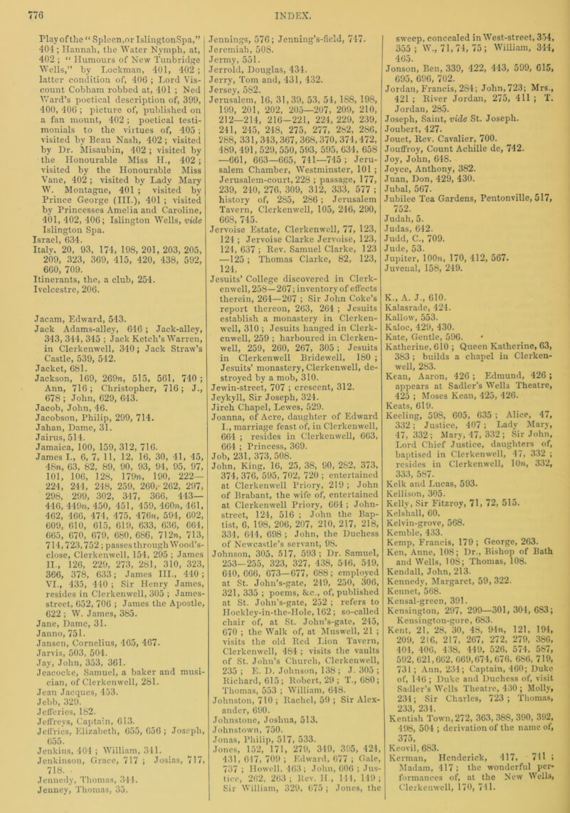 Play of the “ Spleen,or IslingtonSpa,” 404; Hannah, the Water Nympli, at, 402 ; “ Humours of New Tunbridge Wells,” by Lockman, 401, 402 ; latter condition of, 406 ; Lord Vis- count Cobham robbed at, 401 ; Ned Ward’s poetical description of, 399, 400, 406 ; picture of, published on a fan mount, 402 ; poetical testi- monials to the virtues of, 405 ; visited by Beau Nash, 402 ; visited by Dr. Misaubin, 402 ; visited by the Honourable Miss H., 402 ; visited by the Honourable Miss Vane, 402 ; visited by Lady Mary W. Montague, 401 ; visited by Prince George (III.), 401 ; visited by Princesses Amelia and Caroline, 401, 402, 406; Islington Wells, vide Islington Spa. Israel, 634. Italy, 20, 93, 174, 198, 201, 203, 205, 209, 323, 369, 415, 420, 438, 592, 660, 709. Itinerants, the, a club, 254. Ivelcestre, 206. Jacam, Edward, 543. Jack Adams-alley, 646 ; Jack-alley, 343, 344, 345 ; Jack Ketch’s Warren, in Clerkenwell, 340; Jack Straw’s Castle, 539, 542. Jacket, 681. Jackson, 169, 269n, 515, 561, 740 ; Ann, 716; Christopher, 716; J., 678 ; John, 629, 643. Jacob, John, 46. Jacobson, Philip, 299, 714. Jahan, Dame, 31. Jairus, 514. Jamaica, 100, 159, 312, 716. James I., 6, 7, 11, 12, 16, 30, 41, 45, 48?i, 63, 82, 89, 90, 93, 94, 95, 97, 101, 106, 128, 179n, 190, 222— 224, 244, 248, 259, 260 , 262, 297, 298, 299, 302, 347, 366, 443— 446, 449n, 450, 451, 459, 460n, 461, 462, 466, 474, 475, 47671, 594, 602, 609, 610, 615, 619, 633, 636, 664, 665, 670, 679, 680, 686, 712n, 713, 714,723,752; passes through Wood’s- close, Clerkenwell, 154, 295 ; James II., 126, 229, 273, 281, 310, 323, 366, 378, 633; James III., 440 ; VI., 435, 440 ; Sir Henry James, resides in Clerkenwell, 305 ; James- street, 652, 706 ; James the Apostle, 622 ; W. James, 385. Jane, Dame, 31. Janno, 751. Jansen, Cornelius, 465, 467- Jarvis, 503, 504. Jay, John, 353, 361. Jeacocke, Samuel, a baker and musi- cian, of Clerkenwell, 281. Jean Jacques, 453. Jebb, 329. Jefferies, 182. Jeffreys, Captain, 613. Jeffries, Elizabeth, 655, 656; Joseph, 655. Jenkins, 404 ; William, 341. Jenkinson, Grace, 717 ; Josias, 717, 718. • Jennedy, Thomas, 314. Jenney, Thomas, 35. Jennings, 576; Jenning’s-field, 747. Jeremiah, 508. Jenny, 551. Jerrold, Douglas, 434. Jerry, Tom and, 431, 432. Jersey, 582. Jerusalem, 16, 31,39, 53, 54, 188, 198, 199, 201, 202, 205—207, 209, 210, 212—214, 216-221, 224, 229, 239, 241, 245, 248, 275, 277, 282, 286, 288, 331, 343,367, 368,370,374,472, 489, 491,529, 550, 593, 595,634, 658 —661, 663—665, 741—745 ; Jeru- salem Chamber, Westminster, 101 ; Jerusalem-court, 228 ; passage, 177, 239, 240, 276, 309, 312, 333, 577 ; history of, 285, 286 ; Jerusalem Tavern, Clerkenwell, 105, 246, 290, 668, 745. Jervoise Estate, Clerkenwell, 77, 123, 124 ; Jervoise Clarke Jervoise, 123, 124, 637 ; Itev. Samuel Clarke, 123 —125; Thomas Clarke, 82, 123, 124, Jesuits’ College discovered in Clerk- enwell, 258—267 ; inventory of effects therein, 264—267 ; Sir John Coke’s report thereon, 263, 264 ; Jesuits establish a monastery in Clerken- well, 310 ; Jesuits hanged in Clerk- enwell, 259 ; harboured in Clerken- well, 259, 260, 267, 305 ; Jesuits in Clerkenwell Bridewell, 180 ; Jesuits’ monastery, Clerkenwell, de- stroyed by a mob, 310. Jewin-street, 707 ; crescent, 312. Jeykyll, Sir Joseph, 324. Jireh Chapel, Lewes, 529. Joanna, of Acre, daughter of Edward I., marriage feast of, in Clerkenwell, 664 ; resides in Clerkenwell, 663, 664 ; Princess, 369. Job, 231, 373, 508. John, King, 16, 25, 38, 90, 282, 373, 374, 376, 595, 702, 720 ; entertained at Clerkenwell Priory, 219 ; John of Brabant, the wife of, entertained at Clerkenwell Priory, 664 ; John- street, 124, 516 ; John the Bap- tist, 6, 198, 206, 207, 210, 217, 218, 334, 644, 698 ; John, the Duchess of Newcastle’s servant, 98. Johnson, 305, 517, 593 ; Dr. Samuel, 253—255, 323, 327, 438, 546, 549, 640, 666, 673—677, 688; employed at St. John’s-gate, 219, 250, 306, 321, 335 ; poems, &c., of, published at St. John’s-gate, 252 ; refers to Hocklcy-in-the-IIole, 162; so-called chair of, at St. John’s-gate, 245, 670 ; the Walk of, at Muswell, 21 ; visits the old lied Lion Tavern, Clerkenwell, 484 ; visits the vaults of St. John’s Church, Clerkenwell, 235 ; E. D. Johnson, 138; J.305 ; Richard, 615; Robert, 29 ; T., 680; Thomas, 553 ; William, 648. Johnston, 710 ; Rachel, 59 ; Sir Alex- ander, 690. Johnstone, Joshua, 513. Johnstown, 750. Jonas, Philip, 517, 533. Jones, 152, 171, 279, 349, 395, 424, 431, 617, 709 ; Edward, 677 ; Gale, 737 ; Howell, 163; John, 606 ; Jus- tice, 262, 263 ; Rev. H., 144, 149 ; Sir William, 329, 675 ; Jones, the sweep, concealed in West-sti-eet, 354, 355; W., 71,74, 75; William, 344, 465. Jonson, Ben, 339, 422, 443, 599, 615, 695, 696, 702. Jordan, Francis, 284; John, 723; Mrs., 421 ; River Jordan, 275, 411 ; T. Jordan, 285. Joseph, Saint, vide St. Joseph. Joubert, 427. Jouet, Rev. Cavalier, 700. Jouff'roy, Count Achille de, 742. Joy, John, 648. Joyce, Anthony, 382. Juan, Don, 429, 430. Jubal, 567. Jubilee Tea Gardens, Pentonville, 517, 752. Judah, 5. Judas, 642. Judd, C., 709. Jude, 53. Jupiter, 1 OO^i, 170, 412, 567. Juvenal, 158, 249. K., A. J., 610. Kalasrade, 424. Kallow, 553. Kaloc, 429, 430. Kate, Gentle, 596. Katherine, 610 ; Queen Katherine, 63, 383 ; builds a chapel in Clerken- well, 283. Kean, Aaron, 426 ; Edmund, 426 ; appears at Sadler’s Wells Theatre, 425 ; Moses Kean, 425, 426. Keats, 619. Keeling, 598, 605, 635 ; Alice, 47, 332; Justice, 407 ; Lady Mary, 47, 332; Mary, 47, 332; Sir John, Lord Chief Justice, daughters of, baptised in Clerkenwell, 47, 332 ; resides in Clerkenwell, 10n, 332, 333, 587. Kelk and Lucas, 593. Kellison, 305. Kelly, Sir Fitzroy, 71, 72, 515. Kelshall, 60. Kelvin-grove, 568. Kemble, 433. Kemp, Francis, 179 ; George, 263. Ken, Anne, 108; Dr., Bishop of Bath and Wells, 108; Thomas, 108. Kendall, John, 213. Kennedy, Margaret, 59, 322. Kennet, 568. Kensal-green, 391. Kensington, 297, 299—301,304, 6S3; Kensington-gore, 683. Kent, 21, 28, 30, 48, 9 In, 121, 194, 209, 216, 217, 267, 272, 279, 38G, 404, 406, 438, 449, 526, 574, 587, 592, 621,662, 669,674, 676, 6S6, 719, 731; Ann, 234; Captain, 460; Duke of, 146 ; Duke and Duchess of, visit Sadler’s Wells Theatre, 430 ; Molly, 234; Sir Charles, 723 ; Thomas, 233, 234. Kentish Town, 272, 363, 388, 390, 392, 498, 504 ; derivation of the name of, 375, Keovil, 6S3. Kerman, Hendcrick, 417, 711 ; Madam, 417; the wonderful per- formances of, at the New Wells, Clerkenwell, 170, 741.