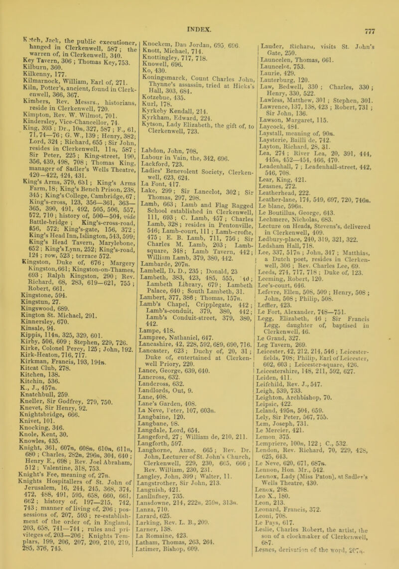 'teli, Jack, the public executioner, hanged in Clerkenwell, 587; the warren of, in Clerkenwell, 340. Key Tavern, 306 ; Thomas Kev,753. Kilburn, 360. Kilkenny, 177. Kilmarnock, William, Earl of, 271. Kiln, Potter’s, ancient, found in Clerk- enwell, 366, 367. Kimbers, Rev. Messrs., historians, reside in Clerkenwell, 720. Kimpton, Rev. W. Wilmot, 701. Kindersley, Vice-Chancellor, 74. King, 393 ; Dr., 10m, 327, 587 ; F., 61, 71, 74—76 ; G. W., 139 ; Henry, 382; Lord, 324 ; Richard, 655 ; Sir John, resides in Clerkenwell, lln, 587; Sir Peter, 225; King-street, 190, 356, 439, 498, 708 ; Thomas King, manager of Sadler’s Wells Theatre, 420-422, 424, 431. King’s Arms, 379, 631 ; King’s Arms Farm, 18; King’s Bench Prison, 238, 345; King’s College, Cambridge, 67 ; King’s-cross, 123, 356—361, 363— 365, 390, 491, 492, 505, 506, 557, 672, 710 ; history of, 500—504, vide Battle-bridge ; King’s-cross-road, 856, 572; King’s-gate, 156, 372; King’s Head Inn, Islington, 543, 599; King’s Head Tavern, Marylebone, 652; King’s Lynn, 252; King’s-road, 124 ; row, 523 ; terrace 572. Kingston, Duke of, 676; Margery h ingston, 661; Kingston-on-Thames, 693 ; Ralph Kingston, 290; Rev. Richard, 68, 283, 619—621, 755 ; Robert, 661. Kingstone, 594. Kingstun, 27. Kingswood, 689. Kington St. Michael, 291. Kinnersley, 670. Kinsale, 94. Kippis, 114m, 325, 329, 601. Kirby, 506, 609 ; Stephen, 229, 726. Kirke, Colonel Percy, 125 ; John, 192. Kirk-Heaton, 716, 717. Kirkman, Francis, 193, 194m. Kitcat Club, 278. Kitchen, 138. Kitchin, 536. K., J., 457m. Knatchbull, 259. Kneller, Sir Godfrey, 279, 750. Knevet, Sir Henry, 92. Knightsbridge, 666. Knivet, 101. Knocking, 346. Knole, Kent, 30. Knowles, 435. Knight, 361, 607m, 608m, 610m, 61 hr, 680 ; Charles, 282m, 296m, 304, 640 ; Henry E., 698 ; Rev. Joel Abraham, 512 ; Valentine, 318, 753. Knight’s Fee, meaning of, 27m. Knights Hospitallers of St. John of Jerusalem, 16, 244, 245, 368, 374, 472, 488, 491, 595, 658, 660, 661, 6(>2 ; history of, 197—215, 742, 743 ; manner of living of, 206 ; pos- sessions of, 207, 593 ; re-establish- ment of the order of, in England, 203, 658, 741—744 ; rules and pri- vileges of, 203—206; Knights Tem- plars, 199, 206, 207, 209, 210, 219, 285, 376, 745. Knockem, Dan Jordan, 695. 696. Knott, Michael, 714. Knottingley, 717, 718. Knowell, 696. Ko, 430. Koningsmarck, Count Charles John, Thynne’s assassin, tried at Hicks's Hall, 303, 684. Kotzebue, 435. Kurl, 178. Kyrkeby Kendall, 214. Kyrkham, Edward, 224. Kytson, Lady Elizabeth, the gift of, to Clerkenwell, 723. Labdon, John,708. Labour in Vain, the, 342, 696. Lackford, 723. Ladies’ Benevolent Society, Clerken- well, 623, 624. La Font, 417. Lake, 299; Sir Lancelot, 302; Sir Thomas, 297, 298. Lamb, 663; Lamb and Flag Ragged School established in Clerkenwell, 111, 693; C. Lamb, 457 ; Charles Lamb, 328; resides in Pentonville, 546; Lamb-court, 111 ; Lamb-crofte, 475; E. B. Lamb, 711, 756; Sir Charles M. Lamb, 203; Lamb- square, 348; Lamb Tavern, 442; William Lamb, 379, 380, 442. Lambarde, 207m. Lambell, D. D., 235 ; Donald, 23 Lambeth, 383, 423, 485, 555, id; Lambeth Library, 679; Lambeth Palace, 640 ; South Lambeth, 31. Lambert, 377, 386 ; Thomas, 157m. Lamb’s Chapel, Cripplegate, 442; Lamb’s-conduit, 379, 380, 442; Lamb’s Conduit-street, 379, 380, 442. Lampe, 418. Lampree, Nathaniel, 647. Lancashire, 42, 228, 592,689, 690, 716. Lancaster, 623 ; Duchy of, 20, 31 ; Duke of, entertained at Clerken- well Priory, 220. Lance, George, 639, 640. Lancross, 632. Landcross, 632. Landlords, Out, 9. Lane, 408. Lane’s Garden, 408. La Neve, l'eter, 107, 603m. Langbaine, 120. Langbane, 98. Langdale, Lord, 654. Langeford, 27; William de, 210, 211. Langforth, 597. Langhorne, Anne, 665; Rev. Dr. John, Lecturer of St. John's Church, Clerkenwell, 229, 230, 665, 666 ; Rev. William, 230, 231. Langley, John, 399; Walter, 11. Langstrother, Sir John, 213. Languish, 421. Lanllnfney, 735. Lansdowne, 214, 222a, 259«, 313m. Lanza, 710. Larard, 625. Larking, Rev. L. B., 209. Larner, 138. La Romaine, 423. I.atham, Thomas, 263, 264. Latimer, Bishop, 609. | Lauder, Richaru, visits St. John’s \ Gate, 250. j Launcelen, Thomas, 661. Launcelot, 753. Laurie, 429. Lauterburg, 120. Law, Bedwell, 330 ; Charles, 330 ; Henry, 330, 522. Lawless, Matthew, 301 ; Stephen, 301. Lawrence, 137, 138, 423 ; Robert, 731 ; Sir John, 136. Lawson, Margaret, 115. Laycock, 484. Laystall, meaning of, 90m. Laysterie, Bailli de, 742. Layton, Richard, 28, 31. Lea, 274 ; River Lea, 20, 391, 444, 445m, 452—454, 466, 470. Leadenhall, 7 ; Leadeuhall-street, 442, 546, 708. Lear, King, 421. Leasnes, 272. Leatherhead, 222. Leather-lane, 174, 549, 697, 720, 716m. Le blanc, 596m. Le Boutillus, George, 643. Lechmere, Nicholas, 683. Lecture on Heads, Stevens’s, delivered in Clerkenwell, 409. Ledbury-place, 240, 319, 321, 322. Ledsliam Hall, 718. Lee, 337, 517m ; John, 347 ; Matthias, a Dutch poet, resides in Clerken- well, 306 ; Rev. Charles Lee, 69. Leeds, 274, 717, 718 ; Duke of, 123. Leeming, Robert, 120. Lee’s-court, 646. Lefevre, Ellen, 508, 509 ; Henry, 508 ; John, 508 ; Philip, 508. Lefiler, 423. Le Fort, Alexander, 748—751. Legg, Elizabeth, 46 ; Sir Francis Legg, daughter of, baptised in Clerkenwell, 46. Le Grand, 327. Leg Tavern, 269. Leicester, 42, 212, 214, 546 ; Leicester- fields, 708; Philip, Earl of Leicester, 602, 603 ; Leicester-square, 426. Leicestershire, 148, 211, 592, 627. Leiden, 411. Leifchild, Rev. J., 547. Leigh, 539, 733. Leighton, Archbishop, 70. Leipsic, 422. Leland, 495m, 504, 659. Lely, Sir Peter, 567, 755. Lem, Joseph, 731. Le Mercier, 421. Lemon. 375. Lempriere, 100m, 122 ; C., 532. Lendon, Rev. Richard, 70, 229, 428, 625, 643. Le Neve, 620, 671, 687m. Lennon, Hon. Mr., 542. Lennox, Lady (Miss Paton), at Sadler’s Wells Theatre, 430. Lenox, 298. Leo X., 180. Leon, 213. Leonard, Francis, 372. Leoni, 708. Le Pays, 617. Leslie, Charles Robert, the artist, the son of a clockn.aker of Clerkenwell, 687. Leslies, derivation of the word, 207