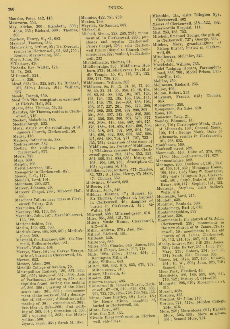 Maurlse, Peter, 412, 443. Mawworm, 553. May, Adrian, 300 ; Elizabeth, 300 ; John, 265 ; Richard, 300 ; Thomas, 300. Mayhew, Henry, 81, 84, 683. Maynard, Thomas, 643. Maynwaring, Arthur, 95 ; Dr. Everard, resides in Clerkenwell, 95, 631,755 ; Reuben Maynwaring, 631. Mayo, John, 267. M’Cartney, 428. McAvila, Rev. Walter, 174. M., D., 283. M’Donnell, 524. M e, 236. Mead, 623; Dr., 325, 549; Dr. Richard, 101, 549n; James, 101; William, 287. Meade, Joseph, 459. Meal Tub Plot conspirators examined at Hicks’s Hall, 302. Mears, 55n; Thomas, 54, 55. Meautys, Sir Thomas, resides in Clerk- enwell, 715. Meclior, Malachias, 180. Mecklenburgh, 523. Medal struck on the rebuilding of St. James’s Church, Clerkenwell, 50. Medea, 418, Medicis, Catherine de, 38S. Mediterranean, 582. Medler, the violinist, performs in Clerkenwell, 277. Meers, 741 Megs, 609. Melphi, 198. Melville-terrace, 491. Menagerie in Clerkenwell, 651. Mence, J. C., 117- Mendall, Lord, 191. Mendham, 290, 537. Mercer, Johanna, 29. Mercers’ Chapel, 299 ; Mercers’ Hall, 441. Merchant Tailors hear mass at Clerk- enwell Priory, 218. Mercucius, 420. Mercury, 105, 170, 388. Meredith, John, 187 ; Meredith-street, 153, 188. Merionethshire, 592. Merlin, 169, 432, 580. Merlin’s Cave, 484, 580, 581 ; Merlin-’s- place, 580. Mermaid, the, Hackney, 539 ; the Mer- maid, Holborn-bridge, 381. Merrell, Walter, 464. Merrye, Mary, 48 ; Sir Harvye Merrye, wife of, buried in Clerkenwell, 48. Merton, 632. Mester, Adam, 206. Metallic College of Sweden, 79. Metropolitan Railway, 139, 337, 3o3, 391, 655 ; history of, 357—368 ; Acts of Parliament relating to, 358 ; an- tiquities found during the making of, 366, 368 ; bursting of the Fleet sewer into, 361, 362 ; commence- ment of the works of, 361 ; descup- tion of, 364—366 ; difficulties in the making of, 361 ; extension of, 364 ; first idea of, 357—360 ; first work- ing of, 363, 364 ; formation of, 360, 361 ; opening of, 363 ; the Metro- politan, 506. 41yard, Sarah, 354; Sarah M., 3ol. Meunier, 422, 751, 752. Mexico, 739. Meyrick, Sir Samuel, 607. Michael, 6. Micliell, Simon, 228, 289, 293 ; monu- ment of, in Clerkenwell, 228 ; pur- chases and repairs Clerkenwell Priory Chapel, 226 ; sells Clerken- well Priory Chapel to Church Com- missioners, 227; vault of, in Clerken- well, 232. Micklethwaite, Thomas, 94. Middle-bridge, 385 ; Middle-row, Hol- born, 373 ; Middle Saxons, 1 %; Mid- dle Temple, 45, 61, 112, 121, 122, 228, 737, 738, 750. Middlemore, William, 382. Middlesex, 9%, 10, 12, 14, 16, 17, 20, 28, 30, 32, 34, 35, 38%, 42, 48, 49%, 60, 82, 85—88, 102, 104, 107, 123, 125, 126, 132, 135, 136, 138-141, 158, 169, 179, 180—183, 188, 193, 208, 217, 227, 261, 265, 272, 280, 281, 289, 293, 296, 297,299,302- 304, 306, 307, 342, 345, 346, 350, 351, 356, 359, 366, 367, 370, 377, 390, 398%, 443, 444, 462, 464, 475, 476, 483%, 491, 495, 499%, 500, 503, 532, 548, 567, 587, 592, 594, 596, 616, 626, 632, 638, 665, 667, 668, 671, 684, 690, 714, 721, 727, 733— 735, 752 ; derivation of the name of Middlesex, 1%; Forest of Middlesex, 1; Middlesex Sessions House, Clerk - enwell-green, 303, 345%, 352, 353, 361, 366, 391, 633, 635 ; history of, 103—106, 180, 736 ; description of, 105 ; opening of, 104. Middleton, 696; Anthony, 677; Charles, 82, 733; H., 168%; Henry, 47; Mary, 47; Thomas, 339. Midwinter, Edward, 685. Milberie, 264. Milburn, John, 348. Mildmay, Eleanor, 47 ; Honora, 46; Sir Thomas, daughter of, baptised in Clerkenwell, 46; daughter of, buried in Clerkenwell, 47 ; Sir Walter, 491. Mile-end, 608; Mile-end-green, 616 Miles, 354, 355, 421, 751. Miles’s Music House, Clerkenwell, 412—415. Millar, Andrew, 378 ; Ann, 234. Millard, Richard, 464. Millbank, 539. Millbrook, 689. Miller, 509 ; Charles, 643; James, 160. Mill-hill Chapel, Leeds, 717, 718. Mills, 198%, 205%; Henry, 4o4; J. Remington Mills, 24. Milne, William, 643. Milton, 250, 302, 618, Goo, 6/9, 737; Milton-street, 610. Mimer, Elizabeth, 46. Minden, 230. Minerva-terrace, 495. Ministers of St. James’s Church, Cler'- enwell, 67-76, 619-626, 634^ 63o, 721,722,724,726-728, 733,74o, /55. Minns, Jane Burtley, 48; Lady, 48 , Sir Henry Minns, daughter ot, buried in Clerkenwell, 48. Minto, Lord, 437- Mint, the, 213, 463. . Miracle Plays performed in Clerken- well, vide Plays. Misaubin, Dr., visits Islington Spa, Clerkenwell, 402. Misers of Clerkenwell, 518—522, 682. Misericordia Hospital, 144. Mist, 253, 485, 752. Mitchell, Emanuel George, the gut ot, to Clerkenwell, 727 ; George, 344. Mitcher, Mary, granddaughter of Bishop Burnet, buried in Clerken- well, 60. Mittelhorzer, Melchior, 32o. M., J., 631. Mocklefleld, William, 735. _ Model Lodging Houses, Farnngdon- road, 366, 700; Model Prison, Pen- tonville, 185. Moliere, 250. Molineaux, Richard, 235. Molloy, 406. Molton, Robert, 213. Molyneux, Francis, 613; Thomas, 643. Momperson, 259. Mompesson, Sir Giles, 449. Mona, 496. Monacute, Lady, 21. Monday, Edmund, 41. Monk, 716; Christopher Monk, Duke of Albemarle, 100 ; General Monk 100, 101 ; George Monk, Duke of Albemarle, resides in Clerkenwell, 101, 268, 632. Monkliouse, 569. _ Monkwell-street, 528. Monmouth, 446; Duke of, 378, 37J, 718%; Monmouth-street, 617, 629. Monmouthshire, 592. Montague, 236; Duchess of, 101 ; Fail of, 100, 101, 632 ; Montague House, 100, 448 ; Lady Mary W. Montague, 149; visits Islington Spa, Clerken- well, 401 ; Ralph, Duke of, 100 ; Sir Henry, 446,447 ; Stephen, 151, 152. Monteage, Stephen, visits Sadler s Wells, 416. Monteagle, Lord, 215. Monteth, 632. Montfort, Ennis de, 586._ Montgomery, Earl of, 615. Montgomeryshire, 592. Montrose, 328. Monuments in the church of St. John, Clerkenwell, 228; monuments in the new church of St. James, Cleik- enwell, 59; monuments in the old church of St. James, Clerkenwell, 38, 112, 214,467, 597, 601, 687. Moody, Andrew, 234; Gill, 234 ; James, 234 ; John Barker, 235 ; Lucy, 23.); Mary, 235; Robert, 234 ; Samuel, 234; Sarah, 234 ; Thomas, 235. Moore, 54, 317%, 337, 435; Mward, 264; H. W, 506; John, 628, /10; Samuel, 714. Moor Park, Hertford, 46. Moor fields, 180, 189, 599, 60^., 0 » 716, 752; history of, 614—619. Moorgate, 295,610; Moorgate-sirut, 615. Morant, 463%. Morbleu, 425. Mordant, Sir John, 712. Morden, 274, 517%; Morden College, More,n2568; More closes, 601 ; Hannah More, 503,666; More m.adows, 601 ; Samuel More, 714.