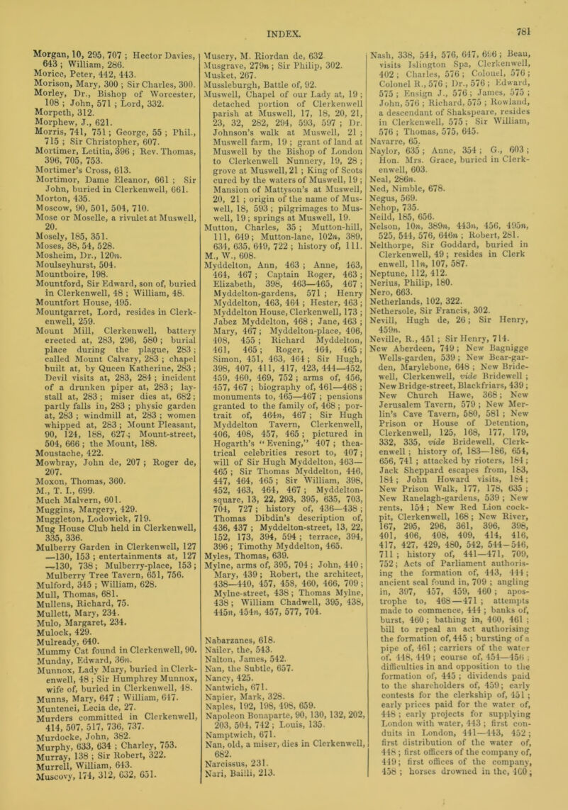 761 Morgan, 10, 295, 707 ; Hector Davies, 643 ; William, 286. Morice, Peter, 442, 443. Morison, Mary, 300 ; Sir Charles, 300. Morley, Dr., Bishop of Worcester, 108 ; John, 571 ; Lord, 332. Morpeth, 312. Morphew, J., 621. Morris, 741, 751; George, 55 ; Phil., 715 ; Sir Christopher, 607. Mortimer, Letitia, 396 ; Rev. Thomas, 396, 705, 753. Mortimer’s Cross, 613. Mortimor, Dame Eleanor, 661 ; Sir John, buried in Clerkenwell, 661. Morton, 435. Moscow, 90, 501, 504, 710. Mose or Moselle, a rivulet at Muswell, 20. Mosely, 185, 351. Moses, 38, 54, 528. Mosheim, Dr., 120«. Moulseyhurst, 504. Mountboire, 198. Mountford, Sir Edward, son of, buried in Clerkenwell, 48 ; William, 48. Mountfort House, 495. Mountgarret, Lord, resides in Clerk- enwell, 259. Mount Mill, Clerkenwell, battery erected at, 283, 296, 580 ; burial place during the plague, 283; called Mount Calvary, 283 ; chapel built at, by Queen Katherine, 283; Devil visits at, 283, 284 ; incident of a drunken piper at, 283; lay- stall at, 283 ; miser dies at, 682; partly falls in, 283 ; physic garden at, 283 ; windmill at, 283 ; women whipped at, 283 ; Mount Pleasant, 90, 124, 188, 627; Mount-street, 504, 666 ; the Mount, 188. Moustache, 422. Mowbray, John de, 207 ; Roger de, 207. Moxon, Thomas, 360. M., T. I., 699. Much Malvern, 601. Muggins, Margery, 429. Muggleton, Lodowick, 719. Mug House Club held in Clerkenwell, 335, 336. Mulberry Garden in Clerkenwell, 127 —130, 153 ; entertainments at, 127 —130, 738; Mulberry-place, 153 ; Mulberry Tree Tavern, 651, 756. Mulford, 345 ; William, 628. Mull, Thomas, 681. Mullens, Richard, 75. Mullett, Mary, 234. Mulo, Margaret, 234. Muloclt, 429. Mulready, 640. Mummy Cat found in Clerkenwell, 90. Munday, Edward, 3G?i. Munnox, Lady Mary, buried in Clerk- enwell, 48 ; Sir Humphrey Munnox, wife of, buried in Clerkenwell, 48. Munns, Mary, 647 ; William, 617. Muntenei, Lecia de, 27. Murders committed in Clerkenwell, 414, 507, 517, 736, 737. Murdocke, John, 382. Murphy, 633, 634 ; Charley, 753. Murray, 138 ; Sir Robert, 322. Murrell, William, 643. Muscovy, 174, 312, 632, 651. Muscry, M. Riordan de, 632 Musgrave, 279n ; Sir Philip, 302. Musket, 267. Mussleburgh, Battle of, 92. Muswell, Chapel of our Lady at, 19 ; detached portion of Clerkenwell parish at Muswell, 17, 18, 20, 21, 23, 32, 282, 294, 593, 597 ; Dr. Johnson’s walk at Muswell, 21 ; Muswell farm, 19; grant of land at Muswell by the Bishop of London to Clerkenwell Nunnery, 19, 28; grove at Muswell, 21 ; King of Scots cured by the waters of Muswell, 19 ; Mansion of Mattyson’s at Muswell, 20, 21 ; origin of the name of Mus- well, 18, 593 ; pilgrimages to Mus- well, 19; springs at Muswell, 19. Mutton, Charles, 35 ; Mutton-hill, 111, 649; Mutton-lane, 102w, 389, 634, 635, 649, 722 ; history of, 111. M., W., 608. Myddelton, Ann, 463 ; Anne, 463, 464, 467; Captain Roger, 463; Elizabeth, 398, 463—465, 467; Myddelton-gardens, 571 ; Henry Myddelton, 463, 464 ; Hester, 463 ; Myddelton House, Clerkenwell, 173 ; Jabez Myddelton, 468; Jane, 463 ; Mary, 467 ; Myddelton-place, 406, 408, 455 ; Richard Myddelton, 461, 465; Roger, 464, 465; Simon, 451, 463, 464; Sir Hugh, 398, 407, 411, 417, 423,444—452, 459, 460, 469, 752 ; arms of, 456, 457, 467 ; biography of, 461—468 ; monuments to, 465—467 ; pensions granted to the family of, 468 ; por- trait of, 464?i, 46r7 ; Sir Hugh Myddelton Tavern, Clerkenwell, 406, 408, 457, 465; pictured in Hogarth’s “ Evening,” 407 ; thea- trical celebrities resort to, 407; will of Sir Hugh Myddelton, 463— 465 ; Sir Thomas Myddelton, 446, 447, 464, 465; Sir William, 398, 452, 463, 464, 467 ; Myddelton- square, 13, 22, 293, 395, 635, 703, 704, 727; history of, 436—438; Thomas Dibdin’s description of, 436, 437 ; Myddelton-street, 13, 22, 152, 173, 394, 594 ; terrace, 394, 396 ; Timothy Myddelton, 465. Myles, Thomas, 639. Mylne, arms of, 395, 704 ; John, 440 ; Mary, 439; Robert, the architect, 438—440, 457, 458, 460, 466, 709; Mylne-street, 438; Thomas Mylne, 438; William Chadwell, 395, 438, 445n, 454n, 457, 577, 704. Nabarzanes, 618. Nailer, the, 543. Nalton, James, 542. Nan, the Subtle, 657. Nancy, 425. Nantwich, 671. Napier, Mark, 328. Naples, 192, 198, 498, 659. Napoleon Bonaparte, 90, 130, 132, 202, 203, 504, 742 ; Louis, 135- Namptwich, 671- Nan, old, a miser, dies in Clerkenwell, 682. Narcissus, 231. Nari, Bailli, 213. Nash, 338, 541, 576, 647, 696; Beau, visits Islington Spa, Clerkenwell, 402 ; Charles, 576 ; Colonel, 576 ; Colonel R., 576 ; Dr., 576 ; Edward, 575 ; Ensign J., 576 ; James, 575 ; John, 576 ; Richard, 575 ; Rowland, a descendant of Shakspeare, resides in Clerkenwell, 575; Sir William, 576 ; Thomas, 575, 645. Navarre, 65.. Naylor, 635; Anne, 354; G., 603; Hon. Mrs. Grace, buried in Clerk- enwell, 603. Neal, 286n. Ned, Nimble, 678. Negus, 569. Nehop, 735. Neild, 185, 656. Nelson, 10n, 389n, 443n, 456, 495n, 525, 544, 576, 646n ; Robert, 281. Nelthorpe, Sir Goddard, buried in Clerkenwell, 49; resides in Clerk enwell, llw, 107, 587. Neptune, 112, 412. Nerius, Philip, 180. Nero, 663. Netherlands, 102, 322. Nethersole, Sir Francis, 302. Nevill, Hugh de, 26; Sir Henry, 459n. Neville, R., 451 ; Sir Henry, 714. New Aberdeen, 749 ; New Bagnigge Wells-garden, 539; New Bear-gar- den, Marylebone, 648 ; New Bride- well, Clerkenwell, vide Bridewell ; New Bridge-street, Blackfriars, 439; New Church Hawe, 368; New Jerusalem Tavern, 579 ; New Mer- lin’s Cave Tavern, 580, 581 ; New Prison or House of Detention, Clerkenwell, 125, 168, 177, 179, 332, 335, vide Bridewell, Clerk- enwell ; history of, 183—186, 654, 656, 741 ; attacked by rioters, 184 ; Jack Sheppard escapes from, 183, 184; John Howard visits, 184; New Prison Walk, 177, 178, 635 ; New Ranelagh-gardens, 539 ; New rents, 154; New Red Lion cock- pit, Clerkenwell, 168; New River, 167, 295 , 296, 361, 396, 398, 401, 406, 408, 409, 414, 416, 417, 427, 429, 480, 542, 544-546, 711 ; history of, 441—471, 709, 752; Acts of Parliament authoris- ing the formation of, 443, 444; ancient seal found in, 709 ; angling in, 397, 457, 459, 460 ; apos- trophe to, 468—471 ; attempts made to commence, 444 ; banks of, burst, 460 ; bathing in, 460, 461 ; bill to repeal an act authorising the formation of, 445 ; bursting of a pipe of, 461 ; carriers of the water of. 448, 449 ; course of, 454—456 ; difficulties in and opposition to the formation of, 445 ; dividends paid to the shareholders of, 459; early contests for the clerkship of, 451 ; early prices paid for the water of, 448 ; early projects for supplying London with water, 443 ; first con- duits in London, 441—443, 452 ; first distribution of the water of, 448 ; first officers of the company of, 449; first offices of the company, 458 ; horses drowned in the, 460 ;
