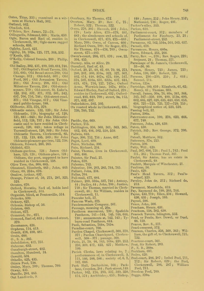 Oates, Titus, 333 ; examined as a wit- 1 ness at Hicks’s Hall, 302. Oatland, 462. Obadiah, 634. O’Brien, Rev. James, 72—74. Odingsells, Edmund, 660 ; Maria, 659. Ogle, Baron and Earl of, resides in Clerkenwell, 99 ; Ogle-mews ragged schools, 693. Ogleby, Lord, 421. Ogilby, 10, 102n, 123, 177, 344, 532. O’Keefe, 435. O’Kelly, Colonel Dennis, 289 ; Philip, 289. Old Bailey, 302, 431, 499, 549,644,746, 747; Old Baptist’s Head Tavern, 334, 335, 695; Old Broad-street,709; Old Change, 312 ; Old-field, 601 ; Old Ford, 391 ; Old Jerusalem Tavern, 244; Old Jewry, 298, 615; Old Milestone Tavern, 256 ; Old-street- square, 719 ; Old-street, St. Luke’s, 122, 282, 337, 371, 372, 501, 542, 697, 706, 716, 746; Old-street-road, 371 ; Old Vinegar, 617 ; Old Vine- yard public-house, 188. Oldborne, 373, 374, 379. Oldcastle estate, 122, 123; Sir John Oldcastle, 119; biography of, 120, 121, 641 — 643 ; Sir John Oldcastle- lield, 112, 124, 737 ; Sir John Old- castle said to have resided in Clerk- enwell, 120, 643; takes refuge in Turnmill-street, 120, 340 ; Sir John Oldcastle Tavern, Clerkenwell, 65, 121. 122, 123, 495, 503; Sir John Oldcastle pleasure-gardens, 122, 738. Ohlcorn, Edward, 260, 265. Oldfield, 673. Oldham-gardens, 124 ; James Old- ham, 123, 124 ; Oldham-place, 124 ; Oldham, the poet, supposed to have resided in Clerkenwell, 158. Olive Tree, the, 308, 685- Olmstead, Elizabeth, 463 ; John, 463. Olney, 69, 254ft, 676. Onslow, Arthur, 637. Orange, Prince of, 59, 273, 281, 323, 524. Orestes, 670. Orford, Horatio, Earl of, holds land in Clerkenwell, 314. Organist, blind, at Pentonville, 514. Orinoko, 539. Orkney, 621. Orleans, Bishop of, 56. Orleton, 683. Orlont, 677. Ormerod, Dr., 671. Ormond, Earl of, 613 ; Ormond-street, 379. Orosmanes, 424. Orpheus, 114, 413. Orsett, 476, 480, 481. Orsin, 646. O., S. A., 385. Osbeldiston, 417, 751. Osborne, 632. Osnaburgh-street, 492. Ossulton, Hundred, 14. Oswald, 334. Othello, 425, 435. Otters Pool, 738. Ottley, Mary, 709 ; Thomas, 709. Otway, 435. Oundle, 284, 183. Out Landlords, 9. Overbury, Sir Thomas, 672. Overton, Mary, 29; llev. C., 75 ; Robert, 522; Thomas, 522. Owen, 270, 305 ; Hannah, 234 ; John, 179; Lady Alice, 473—479, 48l, 483 ; the almshouses and schools of, in Clerkenwell, 471, 473, 475—483 ; Mary, 709; Owen, of Carron, 666; Richard Owen, 709; Sir Roger, 475; Sir Thomas, 474—476, 709 ; Owen- street, 471—483. Owen’s-court, 284, 471, 476 ; row, 22, 394, 455. Oxeney, Alis, or Alice, 29. Oxenford, Earl of, 43. Oxford, 20, 21, 40, 67, 69, 79, 94, 273, 280, 287, 300, 310ft, 322, 327, 367, 402, 414, 448, 467ft, 475, 498, 547, 574, 597, 61 On, 631, 632n, 637, 644, 673, 674, 716, 727, 747ft; Oxford Arms, Warwick-lane, 167n, 401n; Edward Harley, Earl of Oxford, 278; resides in Clerkenwell, 632 ; Oxford- road, 493, 649, 708 ; street, 9», 142, 371, 632, 697. Oxfordshire, 592, 595. Ox roasted whole in Clerkenwell, 485, 739, 740, 752. Pacific, the, 669. Packer, 715. Paddington, 358, 360, 361, 363, 365, 442, 493, 494, 502, 550, 559. Padwin, 6 48. Page, 300, 752, 754 ; Anne, 687. Paget, Lord, 699. Paice, Nicholas, 306. Pain, Richard, 234. Paine, Thomas, lives in Clerkenwell, 483, 484. Painter, Sir Paul, 21. Pakes, 610. Palermo, 742. Palestine, 198, 203, 285, 744, 745- Pallant, John, 234. Pallas, 704. Pall-mall, 477, 684. Palmer, 289, 334ft, 337, 746 ; Antony, 44 ; Dudley, 44 ; John, 708 ; Justice, 710 ; Sir Thomas, married in Clerk- enwell, 46 ; Sir William, resides in Clerkenwell, 11. Pancake bell, 57. Pancras Wash, 375. Pandemomium Company, 501. Pannage, meaning of, 26n. Pantheon maccaroni, 739 ; Spafields Pantheon, 141—144, 145, 148, 644, 739 ; amusements at, 142, 143 ; Ty- burn-road Pantheon, 644. Paoli, Sebastian, 744ft, 745n. Paradise-court, 708. Pardon Chapel, Clerkenwell, 368, 370, 371 ; Pardon Churchyard, Clerkcn- well, 368—371 ; passage, 368. Paris, 21, 79, 94, 163, 164n, 220, 252, 259,369,417, 422, 427; Matthew, 199. Parish Clerks, laws relating to, 7 ; performances of, in Clerkenwell, 3, 111, 166, 188, 586 ; society of, 6, 7, 187, 646. Park Hall, Derbyshire, 161 ; Tark- lane, Croydon, 284 ; Park-street, 149. Parker, 162, 174, 293, 337, 319, 350, 414, 57 4 ; Archbishop, 653 ; Bishop, 448 ; James, 252 ; John Henry, 202; Nathaniel, 736 ; Roger, 491. Parker’s-alley, 343. Parkes, 618. Parliament-court, 312; members of Parliament for Finsbury, 23, 24 ; Parliament-street, 252. Parnassus, 82, 162,53471, 561, 565, 657. Parnell, 678. Parramore, Henry, 680ft. Parre, Edward, 264, 266. Parry, Rev. —, 578 ; Rev. Roger, 229; Serjeant, 24 ; Thomas, 371. Parsonage of St. James’s, Clerkenwell, 33—36, 90. Parson, Henry, 723; James, 723; John, 139, 360 ; Robert, 723. Parsons, 236—239, 259; J., 644 ; Samuel, 714. Parton, 125ti. Partridge, 109, 610 ; Elizabeth, 61,62; Henry, 61 ; Thomas, 603. Pasoall, James, 36n, 74, 89?i, 341, 344, 345, 347—350, 498, 499, 513n, 600, 602, 605, 627, 628,635, 649, 650, 653, 654, 721—723, 725, 727—729, 753 ; biographical notice of, 523, 524. Passing bell, 57. Paston, 596tv. Paternoster-row, 109, 278, 623, 644, 677, 740. Paterson, John, 438, 439. Paton, 430. Patrick, 345 ; Rev. George, 372, 700. 701. Patsall, Matthew, 342. lJatterson, 37ft, 225. 1’atton, 506. PntK' Will 490 Paul, 387, 696, 724 ; Paul I., 742; Paul 111., 265; Thomas Paul, 311. Paulet, Sir Amias, has an estate in Clerkenwell, 49. Paulett, Marquis of Winchester, 21. Paulinas, 56. Paulo, 429. Paul’s Head Tavern, 312 ; Paul’s- wharf, 223. Paveley, John de, 212 ; Richard de, 212.' Pavement, Moorfields, 619. Pay, Raymond de, 199, 203, 744. Payne, 433, 719; IHlen, 234 ; Howard, 430, 435 ; Joseph, 103. Paynel, 596. Peace, John, 306. Peacham, Henry, 631. Peachum, 158, 382, 638. Peacock Tavern, Islington, 552. Pead, or Peade, Rev. Dewel, or Duel, 68, 159. Pearce, Rev. S., 571. Pearl-crescent, 572. Pearson, Charles, 358, 360, 363 ; Wil- liam, the gift of, to Clerkenwell, 721, 722. Peartree-court, 361. Peat, Sir Robert, 203. P„ E. B., 388n. Peckham, 691. Pedro, 420. Peel-court, 286, 287 ; Isabel Peel, 711, 712; Sir Robert, 629; the Peel, Clerkenwell, 286, 287 ; William Peel, 711. Peerless Pool, 709. Pegge, 370 ft.