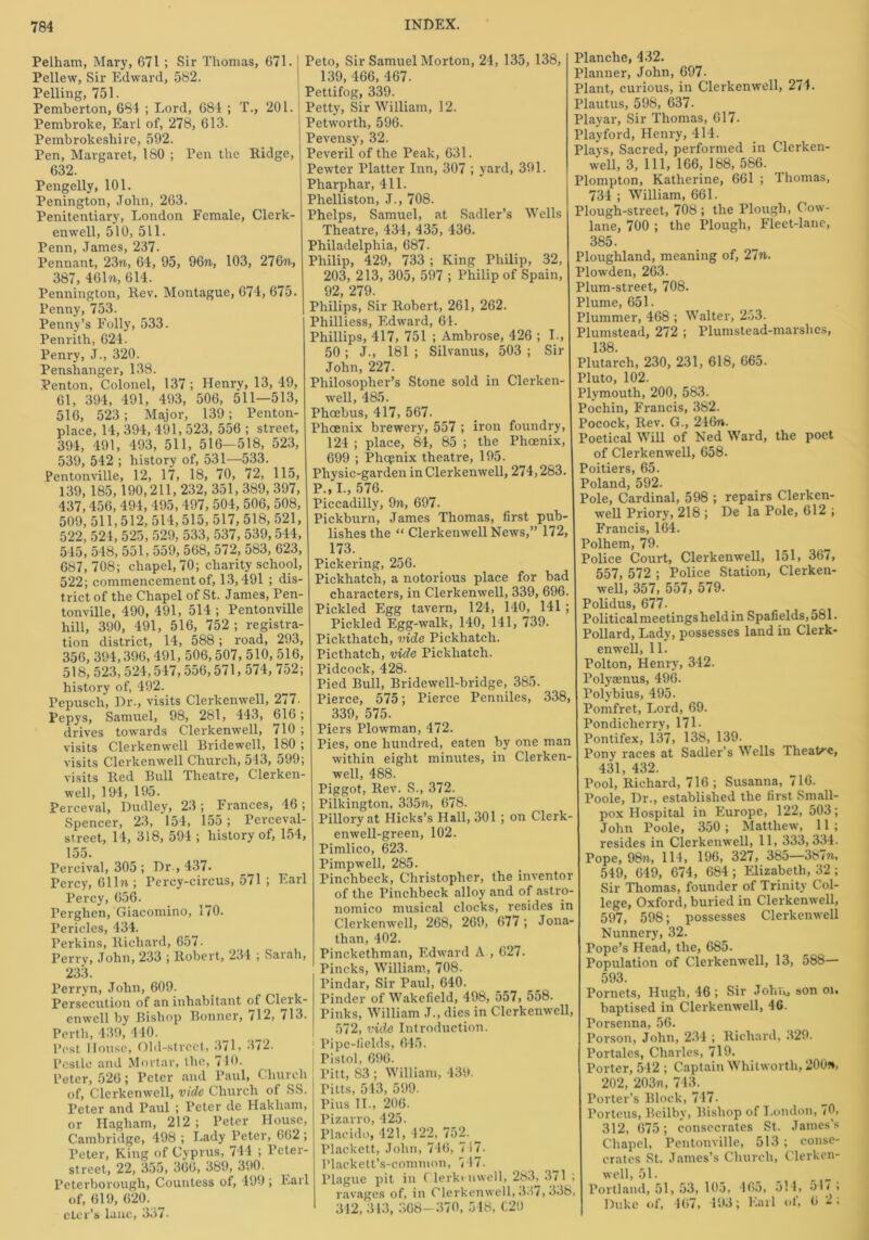 Pelham, Mary, 671 ; Sir Thomas, 671. Pellew, Sir Edward, 582. Pelling, 751. Pemberton, 684 ; Lord, 684 ; T., 201. Pembroke, Earl of, 278, 613. Pembrokeshire, 592. Pen, Margaret, 180 ; Ten the Ridge, 632. Peugelly, 101. Penington, John, 263. Penitentiary, London Female, Clerk- enwell, 510, 511. Penn, James, 237. Pennant, 23n, 64, 95, 96ft, 103, 276ft> 387, 461ft, 614. Pennington, Rev. Montague, 674, 675. Penny, 753. Penny’s Folly, 533. Penrith, 624. Penry, J., 320. Penshanger, 138. Penton, Colonel, 137; Henry, 13,49, 61, 394, 491, 493, 506, 511—513, 516, 523; Major, 139; Penton- place, 14, 394, 491, 523, 556 ; street, 394, 491, 493, 511, 516— 518, 523, 539, 542 ; history of, 531—533. Pentonville, 12, 17, 18, 70, 72, 115, 139, 185, 190,211, 232, 351, 389, 397, 437,456, 494, 495,497, 504, 506, 508, 509,511,512, 514,515, 517, 518, 521, 522,524,525,529, 533, 537, 539,544, 545, 548, 551, 559, 568, 572, 583, 623, 687, 708; chapel, 70; charity school, 522; commencement of, 13,491 ; dis- trict of the Chapel of St. James, Pen- tonville, 490, 491, 514 ; Pentonville hill, 390, 491, 516, 752 ; registra- tion district, 14, 588; road, 293, 356, 394,396, 491, 506,507, 510, 516, 518, 523,524,547, 556,571, 574, 752; history of, 492. Pepusch, Dr., visits Clerkenwell, 277. Pepys, Samuel, 98, 281, 443, 616; drives towards Clerkenwell, 710 ; visits Clerkenwell Bridewell, 180 ; visits Clerkenwell Church, 543, 599; visits Red Bull Theatre, Clerken- well, 19-4, 195. Perceval, Dudley, 23 ; Frances, 46 ; Spencer, 23, 154, 155 ; Perceval- street, 14, 318, 594 ; history of, 154, 155. Percival, 305 ; Dr , 437. Percy, 611ft ; Percy-circus, 571 ; Earl Percy, 656. Perghen, Giacomino, 170. Pericles, 434. Perkins, Richard, 657- Perry, John, 233 ; Robert, 234 ; Sarah, 233. Perryn, John, 609. Persecution of an inhabitant of Clerk- enwell by Bishop Bonner, 712, 713. Perth, 439, 440. Post House, Old-street, 371, 372. Pestle and Mortar, the, 710. Peter, 526; Peter and Paul, Church of, Clerkenwell, vide Church of SS. Peter and Paul ; Peter de Hakliam, or Hagham, 212 ; Peter House, Cambridge, 498 ; Lady Peter, 662 ; I’eter, King of Cyprus, 744 ; Peter- street, 22, 355, 366, 389, 390. Peterborough, Countess of, 499 ; Earl of, 619, 620. _ eter’s lane, 337- Peto, Sir Samuel Morton, 24, 135, 138, 139, 466, 467. Pettifog, 339. Petty, Sir William, 12. Petworth, 596. Pevensy, 32. Peveril of the Peak, 631. Pewter Platter Inn, 307 ; yard, 391. Pharphar, 411. Phelliston, J., 708. Phelps, Samuel, at Sadler’s Wells Theatre, 434, 435, 436. Philadelphia, 687. Philip, 429, 733 ; King Philip, 32, 203, 213, 305, 597 ; Philip of Spain, 92 279. Philips, Sir Robert, 261, 262. Philliess, Edward, 64. Phillips, 417, 751 ; Ambrose, 426 ; I., 50 ; J., 181 ; Silvanus, 503 ; Sir John, 227. Philosopher’s Stone sold in Clerken- well, 485. Phoebus, 417, 567. Phcenix brewery, 557 ; iron foundry, 124 ; place, 84, 85 ; the Phoenix, 699 ; Phcpnix theatre, 195. Physic-garden in Clerkenwell, 274,283. P., I., 576. Piccadilly, 9ft, 697. Pickbnrn, James Thomas, first pub- lishes the “ Clerkenwell News,” 172, 173. Pickering, 256. Pickhatch, a notorious place for bad characters, in Clerkenwell, 339, 696. Pickled Egg tavern, 124, 140, 141 ; Pickled Egg-walk, 140, 141, 739. Pickthatch, vide Pickhatch. Picthatch, vide Pickhatch. Pidcock, 428. Pied Bull, Bridewell-bridge, 385. Pierce, 575; Pierce Penniles, 338, 339, 575. Piers Plowman, 472. Pies, one hundred, eaten by one man within eight minutes, in Clerken- well, 488. Piggot, Rev. S., 372. Pilkington, 335ft., 678. Pillory at Hicks’s Hall, 301 ; on Clerk- enwell-green, 102. Pimlico, 623. Pimp well, 285. Pinchbeck, Christopher, the inventor of the Pinchbeck alloy and of astro- nomico musical clocks, resides in Clerkenwell, 268, 269, 677; Jona- than, 402. Pinckethman, Edward A , 627. Pincks, William, 708. Pindar, Sir Paul, 640. Pinder of Wakefield, 498, 557, 558. Pinks, William J., dies in Clerkenwell, 572, vide Introduction. 1 Pipe-fields, 645. j Pistol, 696. Pitt, 83 ; William, 430. Pitts, 543, 599. Pius II., 206. Pizarro, 425. Placido, 421, 422, 752. Plackett, John, 746, 717- Plackett’s-common, 747. Plague pit in Clerkenwell, 283, 371 ; ravages of, in Clerkenwell, 337, 338, 312, 313, 368-370, 548, C20 Planche, 432. Planner, John, 697. Plant, curious, in Clerkenwell, 274. Plantus, 598, 637. Playar, Sir Thomas, 617- Playford, Henry, 414. Plays, Sacred, performed in Clerken- well, 3, 111, 166, 188, 586. Plompton, Katherine, 661 ; Thomas, 734 ; William, 661. Plough-street, 708 ; the Plough, Cow- lane, 700 ; the Plough, Fleet-lane, 385. Ploughland, meaning of, 27ft. Plowden, 263. Plum-street, 708. Plume, 651. Plummer, 468 ; Walter, 253. Plumstead, 272 ; Plumstead-marslics, 138 Plutarch, 230, 231, 618, 665. Pluto, 102. Plymouth, 200, 583. Pocliin, Francis, 382. Pocock, Rev. G., 246n. Poetical Will of Ned Ward, the poet of Clerkenwell, 658. Poitiers, 65. Poland, 592. Pole, Cardinal, 598 ; repairs Clerken- well Priory, 218 ; De la Pole, 612 ; Francis, 164. Polhem, 79. Police Court, Clerkenwell, 151, 367, 557, 572 ; Police Station, Clerken- well, 357, 557, 579. Polidus, 677- Politicalmeetingslieldin Spafields,581. Pollard, Lady, possesses land in Clerk- enwell, 11. Polton, Henry, 342. Polyaenus, 496. Polybius, 495. Pomfret, Lord, 69. Pondicherry, 171- Pontifex, 137, 138, 139. Pony races at Sadler’s Wells Theatre, 431, 432. Pool, Richard, 716; Susanna, 716. Poole, Dr., established the first Small- pox Hospital in Europe, 122, 503; John Poole, 350; Matthew, 11; resides in Clerkenwell, 11, 333,334. Pope, 98ft, 114, 196, 327, 385—387ft, 549, 649, 674, 684 ; Elizabeth, 32 ; Sir Thomas, founder of Trinity Col- lege, Oxford, buried in Clerkenwell, 597, 598; possesses Clerkenwell Nunnery, 32. Pope’s Head, the, 685. Population of Clerkenwell, 13, 588— 593. Pornets, Hugh, 46 ; Sir John, son or. baptised in Clerkenwell, 46. Porsenna, 56. Porson, John, 234 ; Richard, 329. Portales, Charles, 719. Porter, 542 ; Captain Whitworth, 200», 202, 203ft, 743. Porter’s Block, 747- Porteus, Beilby, Bishop of London, 70, 312, 675; consecrates St. James’s Chapel, Pentonville, 513 ; conse- crates St. James’s Church, Clerken- well, 51. „ Portland, 51, 53, 105, 465, 514, 54 / ; Duke of, 467, 493; Earl oi, 6 2,