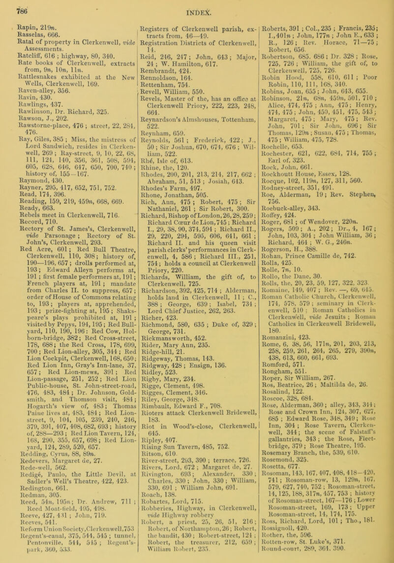 Rapin, 219n. Rasselas, 666. Ratal of property in Clerkenwell, vide Assessments. RatclifF, 616 ; highway, 80, 310. Rate books of Clerkenwell, extracts from, 97i, lOn, lln. Rattlesnakes exhibited at the New Wells, Clerkenwell, 169. Raven-alley, 356. Ravin, 430. Rawlings, 437. Rawlinson, Dr. Richard, 325. llawson, J., 202. ltawstorne-place, 476 ; street, 22, 284, 476. Ray, Giles, 385 ; Miss, the mistress of Lord Sandwich, resides in Clerken- well, 269 ; Ray-street, 9, 10, 22, 68, 111, 121, 110, 356, 361, 508, 591, 605, 628, 646, 647, 650, 700, 740 ; history of, 155 — 107. Raymond, 130. Ra'yner, 295, 417, 652, 751, 752. Read, 174, 396. Reading, 159, 219, 459n, 668, 669. Ready, 663. Rebels meet in Clerkenwell, 716. Record, 710. Rectory of St. James’s, Clerkenwell, vide Parsonage ; Rectory of St. John’s, Clerkenwell, 293. Red Acre, 601 ; Red Bull Theatre, Clerkenwell, 110, 308; history of, 190—196, 657 ; drolls performed at, 193; Edward Alleyn performs at, 191 ; first female performers at, 191; French players at, 191 ; mandate from Charles II. to suppress, 657; order of House of Commons relating to, 193; players at, apprehended, 193; prize-lighting at, 195 ; Shaks- peare’s plays prohibited at, 191 ; visited by Pepys, 191,195 ; Red Bull- yard, 110, 190, 196: Red Cow, Hol- born-bridge, 382 ; Red Cross-street, 178, 688; the Red Cross, 178, 699, 700 ; Red Lion-alley, 305, 344 ; Red Lion Cockpit, Clerkenwell, 168, 650; Red Lion Inn, Gray’s Inn-lane, 37, 657; Red Lion-mews, 391 ; Red Lion-passage, 251, 252; Red Lion Public-house, St. John-street-road, 176, 483, 484 ; Dr. Johnson, Gold- smith, and Thomson visit, 484; Hogarth’s view of, 483; Thomas Paine lives at, 483, 181; Red Lion- street, 9, 104, 105, 239, 240, 216, 379, 391, 107, 408, 682, 693 ; history of, 288—293 ; Red Lion Tavern, 124, 168, 290, 355, 657, 698; Red Lion- yard, 124, 289, 520, 657. Redding, Cyrus, 88, 89n. Redevers, Margaret de, 27. Rede-well, 562. Redige, Paulo, the Little Devil, at Sadler’s Well’s Theatre, 422, 423. Redington, 661. Redman, 305. Reed, 54n, 195ft; Dr. Andrew, 711 ; Reed Moat-field, 495, 498. Reeve, 127, 131 ; John, 719. Reeves, 541. Reform Union Society,Clerkenwell,753 ltegent’s-canal, 375,514, 545 ; tunnel, Pentonville, 514, 515 ; Rcgent’s- park, 360, 533. INDEX. Registers of Clerkenwell parish, ex- tracts from, 46—49. Registration Districts of Clerkenwell, 11. Reid, 216, 217; John, 613; Major, 21; W. Hamilton, 617. Rembrandt, 421. Rennoldson, 164. Rettenham, 754. Revell, William, 550. Revels, Master of the, has an office at Clerkenwell Priory, 222, 223, 248, 661. Reynardson’s Almshouses, Tottenham, 522. Reynham, 659. Reynolds, 561 ; Frederick, 122; .T., 50 ; Sir Joshua, 670, 671, 676 ; Wil- liam, 522. RM, Isle of, 613. Rhine, the, 120. Rhodes, 200, 201, 213, 214, 217, 662 ; Abraham, 51, 513 ; Josiali, 613. Rhodes’s Farm, 497. Rhone, Jonathan, 505. Rich, Ann, 475 ; Robert, 475 ; Sir Nathaniel, 261 ; Sir Robert, 300. Richard, Bishop of London, 26,28,259; Richard Coeur de Lion, 745 : Richard I., 29, 38, 90, 374, 594 ; Richard II., 29, 220, 294, 595, 606, 641, 661 ; Richard II. and his queen visit parish clerks’ performances in Clerk- enwell, 4, 586 ; Richard III., 251, 754; holds a council at Clerkenwell Priory, 220. Richards, William, the gift of, to Clerkenwell, 725. Richardson, 392, 425, 714 ; Alderman, holds land in Clerkenwell, 11 ; C., 388 ; George, 639; Isabel, 731 ; Lord Chief Justice, 262, 263. Richer, 423. Richmond, 580, 635 ; Duke of, 329 ; George, 731. Rickmansworth, 452. Rider, Mary Ann, 235. Ridge-lxill, 21. Ridgeway, Thomas, 143. Ridgway, 428 ; Ensign, 136. Ridley, 523. Rigby, Mary, 234. Rigge, Clement, 498. Rigges, Clement, 316. Riley, George, 318. Rimbault, Edward F., 708. Rioters attack Clerkenwell Bridewell, 183. Riot in Wood’s-close, Clerkenwell, I 615. Ripley, 407. Rising Sun Tavern, 485, 752. Ritson, 610. River-street, 293, 390 ; terrace, 726. Rivers, Lord, 672 ; Margaret de, 27. Rivington, 693; Alexander, 330; Charles, 330 ; Jolin, 330 ; William, 330, 691 ; William John, 691. Roach, 138. Robartes, Lord, 715. Robberies, Highway, in Clerkenwell, vide Highway robbery Robert, a priest, 25, 26, 51, 216; Robert, of Northampton, 26; Robert, the bandit, 430 ; Robert-street, 121 ; Robert, the treasurer, 212, 659 ; William Robert, 235. Roberts, 391 ; Col., 235 ; Francis, 235; I.,401» ; John, 177n ; John F.., 633 ; R., 126; Rev. Horace, 71—75; Robert, 656- Robertson, 685. 686 ; Dr. 328 ; Rose, 725, 726 ; William, the gift of, to Clerkenwell, 725, 726. Robin Hood, 558, 610, 611 ; Poor Robin, 110, 111, 168, 310. Robins, Joan, 655 ; John, 643, 655. Robinson, 21 n, 68n, 459n, 501, 710 ; Alice, 474, 475 ; Ann, 475; Henry, 474, 475; John, 450, 451, 475, 513 ; Margaret, 475; Mary, 475; Rev. John, 701 ; Sir John, 696; Sir Thomas, 129n ; Susan, 475 ; Thomas, 475 ; William, 475, 728. Rochelle, 653. Rochester, 621, 622, 681, 714, 755 ; Earl of, 323. Rock, John, 661. Rockhoutt House, Essex, 128. Rocque, 102, 119n, 127, 311, 560. Rodney-street, 351, 491. Roe, Alderman, 19; Rev. Stephen, 756. Roebuck-alley, 343. Roffey, 424. Roger, 681 ; of Wendover, 220n. Rogers, 509; A., 202; Dr., 4, 167; John, 103, 301 ; John William, 36 ; Richard, 464 ; W. G., 246n. Rogerson, H., 388. Rohan, Prince Camille de, 712. Rolla, 425. Rolle, 7n, 10. Rollo, the Dane, 30. Rolls, the, 20, 23, 59, 127, 322, 323._ Romaine, 149, 407 ; Rev. —, 69, 645. Roman Catholic Church, Clerkenwell, 174, 578, 579 ; seminary in Clerk- enwell, 510 : Roman Catholics in Clerkenwell, vide Jesuits ; Roman Catholics in Clerkenwell Bridewell, 180. Romanzini, 423. Rome, 6, 38, 56, 17In, 201, 203, 213, 258, 259, 261, 264, 265, 279, 390n, 438, 613, 660, 661, 693. Romford, 571 ■ Rongham, 551. Roper, Sir William, 267. Ros, Beatrice, 26; Maltilda de, 26. Rosalind, 122. Roscoe, 328, 681. Rose, Alderman, 360 ; alley, 313, 311; Rose and Crown Inn, 124, 307, 627, 685 ; Edward Rose, 318, 349 ; Rose Inn, 304 ; Rose Tavern, Clerken- well, 344; the scene of Falstaff’s gallantries, 343; the Rose, Fleet- bridge, 379; Rose Theatre, 195. Rosemary Branch, the, 539, 610. Rosemond, 325. Rosetta, 677. Rosoman, 143, 167,107, 408, 418—420, 741 ; Rosoman-row, 13, 129n, 107, 579, 627, 740, 752 ; Rosoman-street, 14, 125, 188, 317n, 457, 753 ; history of Rosoman-street, 167—176 ; Lower Rosoman-street, 169, 173; Upper Rosoman-street, 14, 174, 175. Ross, Richard, Lord, 101 ; Tlio., 181. Rossignoll, 420. Bother, the, 596. llotten-row, St. Luke’s, 371. Round-court, 289, 361, 390.