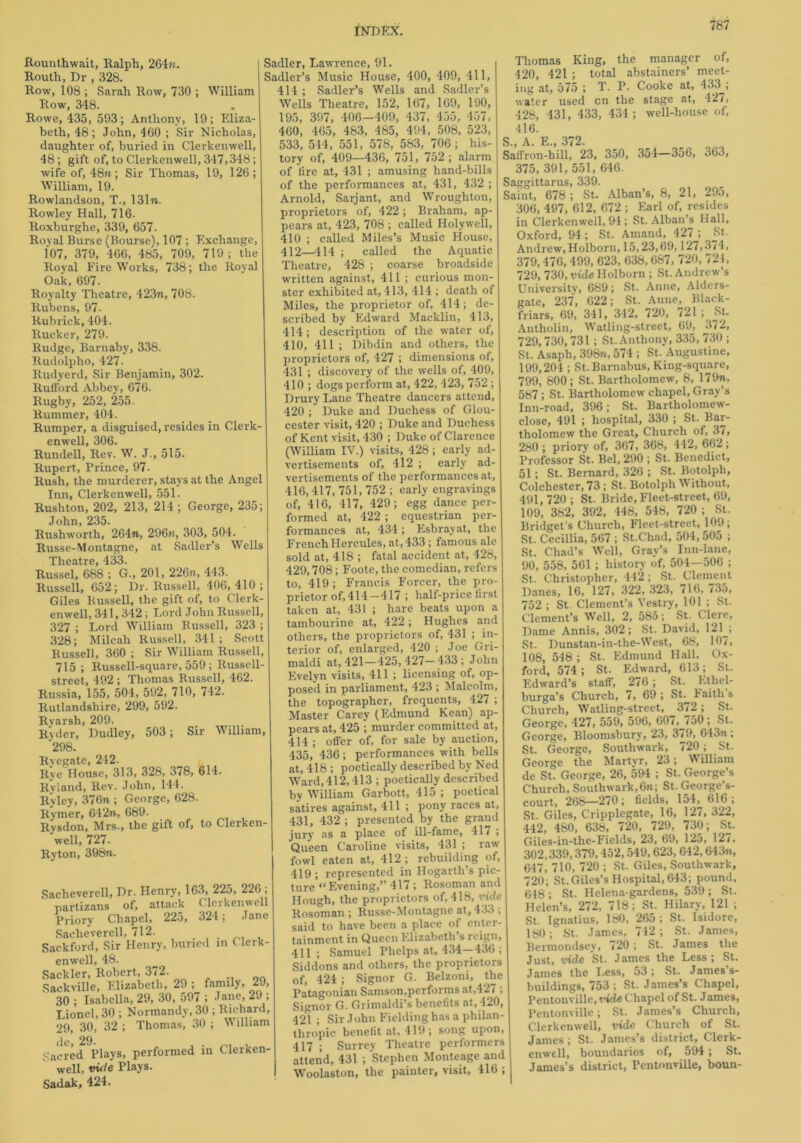 Rounthwait, Ralph, 264n. Routh, Dr , 328. Row, 108 ; Sarah Row, 730 ; William Row, 348. Rowe, 435, 593; Anthony, 19; Eliza- beth, 48; John, 460 ; Sir Nicholas, daughter of, buried in Clerkenwell, 48; gift of, to Clerkenwell, 347,348; wife of, 48m ; Sir Thomas, 19, 126; William, 19. Rowlandson, T., 131m. Rowley Hall, 716. Roxburghe, 339, 657. Royal Burse (Bourse), 107 ; Exchange, 107, 379, 466, 485, 709, 719; the Royal Fire Works, 738; the Royal Oak, 697. Royalty Theatre, 423m, 708. Rubens, 97. Rub rick, 404. Rucker, 279. Rudge, Barnaby, 338. Rudolpho, 427. Rudyerd, Sir Benjamin, 302. Rufford Abbey, 676. Rugby, 252, 255 Rummer, 404. Rumper, a disguised, resides in Clerk- enwell, 306. Rundell, Rev. W. J., 515. Rupert, Prince, 97. Rush, the murderer, stays at the Angel Inn, Clerkenwell, 551. Rushton, 202, 213, 214; George, 235; John, 235. Rushworth, 264m, 296m, 303, 504. Russe-Montagne, at Sadler’s Wells Theatre, 433. Russel, 688 ; G., 201, 226m, 443. Russell, 652; Dr. Russell, 406, 410 ; Giles Bussell, the gift of, to Clerk- enwell, 341,342; Lord John Russell, 327 ; Lord William Bussell, 323 ; 328; Milcah Russell, 341 ; Scott Russell, 360 ; Sir William Russell, 715; Russell-square, 559 ; Russell- street, 492 ; Thomas Russell, 462. Russia, 155, 504, 592, 710, 742. Rutlandshire, 299, 592. Ryarsh, 209. Ryder, Dudley, 503; Sir William, '298. Ryegate, 242. Rye House, 313, 328, 378, 614. Ryland, Rev. John, 144. Ryley, 376n ; George, 628. Rymer, 642m, 689. Rvsdon, Mrs., the gift of, to Clerken well, 727. Ryton, 398m. Sacheverell, Dr. Henry, 163, 225, 226 , partizans of, attack Clerkenwell Priory Chapel, 225, 324; Jane Sacheverell, 712. Sackford, Sir Henry, buried in Clerk- enwell, 48. Sackler, Robert, 372. Sackville, Elizabeth, 29 ; family, 29, 30 ; Isabella, 29, 30, 597 ; Jane, 29 ; Lionel, 30 ; Normandy, 30 ; Richard, 29, 30, 32 ; Thomas, 30 ; William Sacred Plays, performed in Clerken- well, vide Plays. Sadak, 424. Sadler, Lawrence, 91. Sadler’s Music House, 400, 409, 411, 414 ; Sadler’s Wells and Sadler’s Wells Theatre, 152, 167, 169, 190, 195, 397, 406-409, 437, 455, 457, 460, 465, 483, 485, 494, 508, 523, 533, 514, 551, 578, 583, 706; his- tory of, 409—436, 751, 752 ; alarm of fire at, 431 ; amusing hand-bills of the performances at, 431, 432 ; Arnold, Sarjant, and Wroughton, proprietors of, 422 ; Braham, ap- pears at, 423, 708 ; called Holywell, 410 ; called Miles’s Music House, 412—414 ; called the Aquatic Theatre, 428 ; coarse broadside written against, 411 ; curious mon- ster exhibited at, 413, 414 ; death of Miles, the proprietor of, 414; de- scribed by Edward Macklin, 413, 414; description of the water of, 410, 411 ; Dibdin and others, the proprietors of, 427 ; dimensions of, 431 ; discovery of the wells of, 409, 410 ; dogs perform at, 422, 423, 752 ; Drury Lane Theatre dancers attend, 420 ; Duke and Duchess of Glou- cester visit, 420 ; Duke and Duchess of Kent visit, 430 ; Duke of Clarence (William IV.) visits, 428; early ad- vertisements of, 412 ; early ad- vertisements of the performances at, 416,417, 751, 752 ; early engravings of, 416, 417, 429; egg dance per- formed at, 422 ; equestrian per- formances at, 434; Esbrayat, the French Hercules, at, 433; famous ale sold at, 418 ; fatal accident at, 428, 429,708; Foote, the comedian, refers to, 419 ; Francis Forcer, the pro- prietor of, 414-417 ; half-price first taken at, 431 ; hare beats upon a tambourine at, 422 ; Hughes and others, the proprietors of, 431 ; in- terior of, enlarged, 420 ; Joe Gri- maldi at, 421—425,427—433; John Evelyn visits, 411 ; licensing of, op- posed in parliament, 423 ; Malcolm, the topographer, frequents, 427 ; Master Carey (Edmund Kean) ap- pears at, 425 ; murder committed at, 414 ; offer of, for sale by auction, 435, 436; performances with bells at, 418 ; poetically described by Ned Ward, 412,413 ; poetically described by William Garbott, 415 ; poetical satires against, 411 ; pony races at, 431, 432 ; presented by the grand jury as a place of ill-fame, 417 ; Queen Caroline visits, 431 ; raw fowl eaten at, 412; rebuilding of, 419; represented in Hogarth’s pic- ture “Evening,” 417 ; Rosoman and Hough, the proprietors of, 418, ride Rosoman ; Russe-Montagne at, 433 ; said to have been a place of enter- tainment in Queen Elizabeth s reign, 411 ; Samuel Phelps at, 434—436 ; Siddons and others, the proprietors of, 424 ; Signor G. Belzoni, the Patagonian Samson,performs at,427 ; Signor G. Grimaldi’s benefits at, 420, 421 ; Sir John Fielding has a philan- thropic benefit at, 419; song upon, 417 ; Surrey Theatre performers attend, 431 ; Stephen Monteage and Woolaston, the painter, visit, 416 ; Thomas King, the manager of, 420, 421 ; total abstainers’ meet- ing at, 575 ; T. P. Cooke at, 433 ; water used cn the stage at, 427, 428, 431, 433, 434; well-house of, 416. S., A. E., 372. Saffron-bill, 23, 350, 354—3a6, 363, 375, 391, 551, 646. Saggittarus, 339. Saint, 678 ; St. Alban’s, 8, 21, 295, 306, 497, 612, 672 ; Earl of, resides in Clerkenwell, 94; St. Alban’s Hall, Oxford, 94; St. Amand, 427 ; St. Andrew, Holborn, 15,23,69,127,374, 379,476,499, 623, 638,687, 720, 721, 729, 730, vide Holborn ; St. Andrew’s University, 689; St. Anne, Alders- gate, 237, 622; St. Anne, Black- friars, 69, 341, 342, 720, 721 St. Antholin, Watling-street, 69, 372, 729,730,731; St. Anthony, 335, 730 ; St. Asaph, 398m, 574 ; St. Augustine, 199,204 ; St.Barnabus, King-square, 799, 800; St. Bartholomew, 8, 179m, 587 ; St. Bartholomew chapel, Gray’s Inn-road, 396; St. Bartholomew- close, 491 ; hospital, 330 ; St. Bar- tholomew the Great, Church of, 3/, 280 ; priory of, 367, 368, 412, 662; Professor St. Bel, 290 ; St. Benedict, 51; St. Bernard, 326 ; St. Botolph, Colchester, 73 ; St. Botolph W ithout, 491, 720 ; St. Bride, Fleet-street, 69, 109, 382, 392, 448, 548, 720 ; St. Bridget’s Church, Fleet-street, 109; St. Cecillia, 567 ; St.Chad, 504,505 ; St. Chad’s Well, Gray’s Inn-lane, 90, 558, 561 ; history of, 504—506 ; St. Christopher, 442; St. Clement Danes, 16, 127, 322, 323, 716, 735, 752 ; St. Clement’s Vestry, 101 ; St. Clement’s Well, 2, 585; St. Clere, Dame Annis, 302; St. David, 121 ; St.. Dunstan-in-the-West, 68, 107, 108, 548 ; St. Edmund Hall. Ox- ford, 574; St. Edward, 613; St. Edward’s staff, 276; St. Ethel- burga’s Church, 7, 69 ; St. Faith s Church, Watling-street, 372; St. George, 427, 559, 596, 60/,J/50; St. George, Bloomsbury, 23, 3/9, 643m ; St. George, Southwark, 720; St. George the Martyr, 23; William de St. George, 26, 594 ; St. George’s Church, Southwark,6m; St. George’s- court, 268—270; fields, 154, 616 ; St. Giles, Cripplegate, 16, 127, 322, 442, 480, 638, 720, 729, 730; St. Giles-in-the-Fields, 23, 69, 125, 127, 302,339,379,452,549,623, 642, 643m, 647, 710, 720 ; St. Giles, Southwark, 720; St.Giles’s Hospital,643; pound, 618; St. Helena-gardens, 539; St. Helen’s, 272, 718; St. Hilary, 121 ; St. Ignatius, 180, 265; St. Isidore, 180; St. James, 742; St. Janies, Bermondsey, 720; St. James the Just, vide St. James the Less; St. James the I,ess, 53 ; St. James s- buildings, 753 ; St. James’s Chapel, Pentonville, vide Chapel of St. J antes, Pentonville; St. James’s Church, Clerkenwell, vide Church of St. James; St. James’s district, Clerk- enwell, boundaries of, 594; St. James’s district, Pentonville, boun-