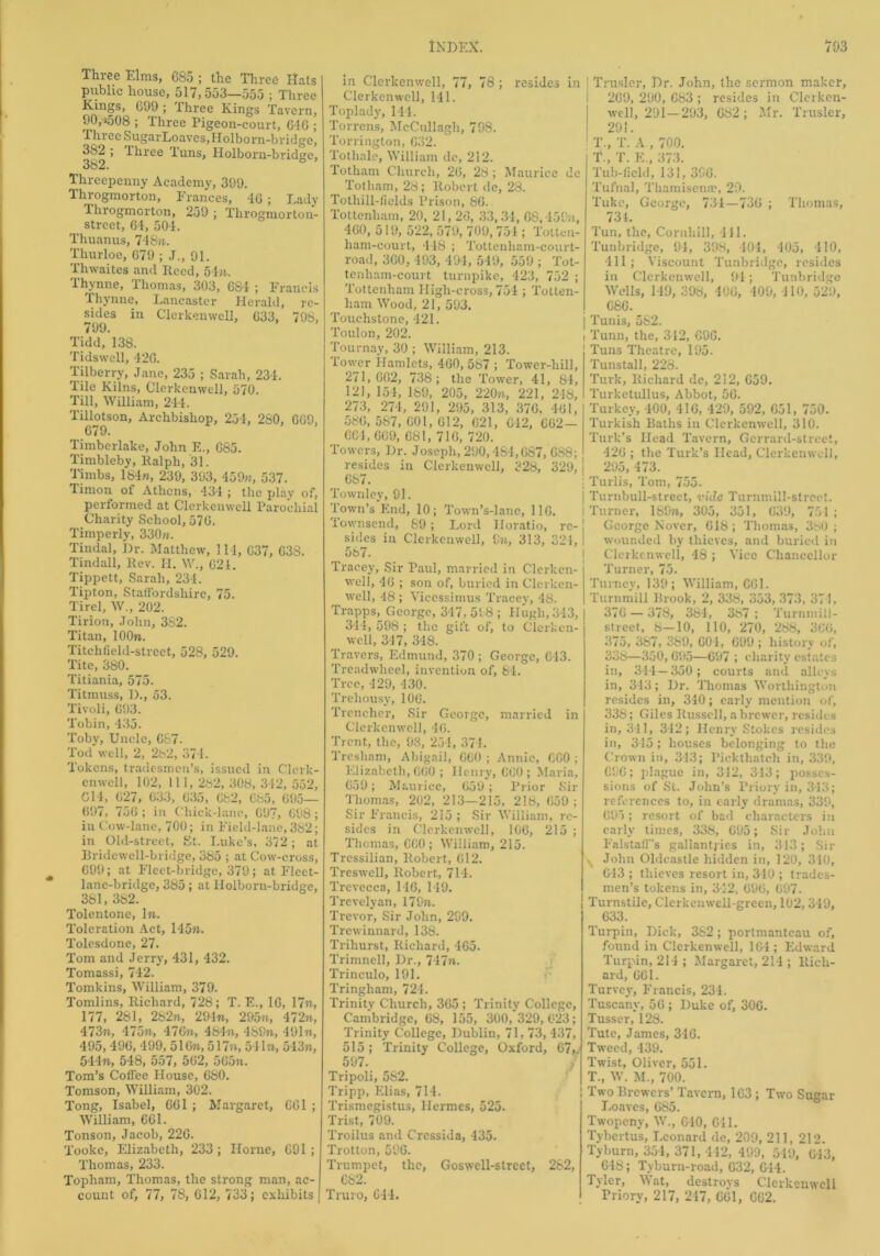 Three Elms, 685 ; the Three Hats public house, 517,553—555 ; Three Kings, 699; three Kings Tavern, 90, *508 ; Three Pigeon-court, 616 ; Three SugarLoaves, Holborn-bridge, 382 ; Three Tuns, Holborn-biudge, 382. b Threepenny Academy, 399. Throgmorton, Frances, 46 ; Lady Throgmorton, 259 ; Throgmorton- street, 64, 504. Thuanus, 748n. Thurloe, 679 ; J., 91. Thwaites and Itccd, 54m. Thynne, Thomas, 303, 684 ; Francis Thynne, Lancaster Herald, re- sides in Clerkenwell, 633, 798, 7(io Tidd, 138. Tidswell, 426. Tilberry, Jane, 235 ; Sarah, 234. Tile Kilns, Clerkenwell, 570. Till, William, 244. Tillotson, Archbishop, 254, 280, 669, 679. Timberlake, John E., 685. Timbleby, Ralph, 31. Timbs, 184m, 239, 393, 459m, 537. Timon of Athens, 434 ; the play of, performed at Clerkenwell Parochial Charity School, 576. Timperly, 330m. Tindal, Dr. Matthew, 114, 637, G38. Tindall, Rev. H. W., 621. Tippett, Sarah, 231. Tipton, Staffordshire, 75. Tirel, W., 202. Tirion, John, 382. Titan, lOOn. Titchfield-street, 528, 529. Tite, 380. Titiania, 575. Titmuss, D., 53. Tivoli, 693. Tobin, 435. Toby, Uncle, C87. Tod well, 2, 282, 371. Tokens, tradesmen’s, issued in Clcrk- enwcll, 102, Hi, 282, 308, 312, 552, 614, 627, 633, 635, 682, 685, 695— 697, 756; in Chick-lane, 697, 698; in Cow-lane, 700; in Field-lane, 382; in Old-street, St. Luke’s, 372; at Bridewell-bridge, 385 ; at Cow-cross, 699; at Fleet-bridge, 379; at Fleet- lane-bridge, 385; at Holborn-bridge, 381, 382. Tolentone, In. Toleration Act, 145m. Tolesdone, 27. Tom and Jerry, 431, 432. Tomassi, 742. Tomkins, William, 379. Tomlins, Richard, 728; T. E., 16, 17m, 177, 281, 282m, 29In, 295n, 472n, 473m, 475m, 476m, 484m, 489m, 491m, 495, 496, 499, 516m, 517m, 541m, 543m, 544m, 548, 557, 562, 565?t. Tom’s Coffee House, 680. Tomson, William, 302. Tong, Isabel, 661 ; Margaret, G61 ; William, 661. Tonson, Jacob, 226. Tooke, Elizabeth, 233 ; Horne, 691 ; Thomas, 233. Topham, Thomas, the strong man, ac- count of, 77, 78, 612, 733; exhibits in Clerkenwell, 77, 78 ; resides in Clerkenwell, 141. Toplady, 144. Torrens, MeCullagli, 798. Torrington, 632. Tothale, William de, 212. Totham Church, 26, 28; Maurice dc Totham, 28; Robert de, 28. Tothill-fieids Prison, 86. Tottenham, 20, 21, 26, 33,34, 68,459n, 460, 519, 522, 579, 709,751; Totten- ham-court, 448 ; Tottenliam-court- road, 360, 493, 494, 549, 559 ; Tot- tenliam-court turnpike, 423, 752 ; Tottenham High-cross, 751; Totten- ham Wood, 21, 593. Touchstone, 421. Toulon, 202. Tournay, 30 ; William, 213. Tower Hamlets, 460, 567 ; Tower-hill, 271,662, 738; the Tower, 41, 84, 121, 154, 189, 205, 220n, 221, 216, 273, 274, 291, 295, 313, 376. 461, 586, 587, 601, 612, 621, 612, 662— 664,669, 681, 71G, 720. Towers, Dr. Joseph, 290,484,687, 688; resides in Clerkenwell, 328, 329, 667. Townley, 91. Town’s End, 10; Town’s-lanc, 116. Townsend, 89; Lord Horatio, re- ] sides in Clerkenwell, 9m, 313, 321, 587. Tracey, Sir Paul, married in Clerkcn- well, 46 ; son of, buried in Clcrken- well, 48 ; Vicessimus Tracey, 48. Trapps, George, 347, 598 ; Hugh, 343, 311, 598 ; the gift of, to Clerken- well, 347, 348. Travers, Edmund, 370; George, 613. Treadwheel, invention of, 84. Tree, 429, 430. Trehousy, 106. Trencher, Sir George, married in Clerkenwell, 46. Trent, the, 98, 251, 371. Trcsham, Abigail, 660 ; Annie, 660 ; Elizabeth, 660 ; Henry, 660 ; Maria, 639; Maurice, 659; Prior Sir Thomas, 202, 213—215, 218, 659; Sir Francis, 215 ; Sir William, re- sides in Clerkenwell, 106, 215 ; Thomas, 660; William, 215. Tressilian, Robert, 612. Treswell, Robert, 714. Trevecca, 146, 149. Trevelyan, 179m. Trevor, Sir John, 299. Trewinnard, 138. Trihurst, Richard, 465. Trimnell, Dr., 747m. Trinculo, 191. Tringham, 724. Trinity Church, 365; Trinity College, Cambridge, 6S, 155, 300,329,623; Trinity College, Dublin, 71, 73, 437, 515 ; Trinity College, Oxford, 67,. 597. Tripoli, 582. Tripp, Elias, 714. Trismegistus, Hermes, 525. Trist, 709. Troilus and Cressida, 435. Trotton, 596. Trumpet, the, Goswell-strect, 282, 682. Truro, Gil. Truslcr, Dr. John, the sermon maker, 269, 290, 683 ; resides in Clerken- well, 291—293, 682; Mr. Trusler, 29!. ■' T., T. A , 700. T„ T. E„ 373. Tub-field, 131, 396. Tufnal, Thamisenac, 29. Tuke, George, 734—736 ; Thomas, 731. Tun, the, Cornhill, 411. Tunbridge, 94, 398, 104, 405, 410, 111; Viscount Tunbridge, resides in Clerkenwell, 91; Tunbridge Wells, 119, 398, 406, 109, 110, 529, 686. j Tunis, 5S2. i Tunn, the, 312, CG6. Tuns Theatre, 195. Tunstall, 228. Turk, Richard de, 212, 659. Turketullus, Abbot, 56. Turkey, 400, 416, 429, 592, 651, 750. Turkish Baths iu Clerkenwell, 310. Turk’s Head Tavern, Gerrard-street, 426 ; the Turk’s Head, Clerkenwell, 295, 473. Turlis, Tom, 755. Turnbull-street, vide Turnmill-strect. Turner, 189m, 305, 351, 639, 751; George Nover, 618; Thomas, 3h0 ; wounded by thieves, and buried in Clerkenwell, 48 ; Vice Chancellor Turner, 75. Turney, 139; William, C61. Turnmill Brook, 2, 338, 353, 373, 371, 376 — 378, 384, 387 ; Turnmill- street, 8—10, 110, 270, 288, 366, 375, 387, 389, 601, 699 ; history of, 338—350,695—697 ; charity estates in, 314 — 350; courts and alleys in, 343; Dr. Thomas Worthington resides in, 340; early mention of, 338; Giles Russell, a brewer, resides in, 311, 342; Henry Stokes resides in, 315; houses belonging to the Crown in, 313; Pickthatch in, 339, 696; plague in, 312, 313; posses- sions of Si. John’s Priory in, 313; references to, in early dramas, 339, 695; resort of bad characters in early times, 338, 695; Sir John Falstaff’s gallantries in, 313; Sir ^ John Oldcastle hidden in, 120, 310, 613 ; thieves resort in, 310 ; trades- men’s tokens in, 342, 696, 697. Turnstile, Clerkenwell-green, 102,349, 633. Turpin, Dick, 382; portmanteau of, found in Clerkenwell, 164; Edward Turpin, 214; Margaret, 214 ; Rich- ard, 661. Turvey, Francis, 234. Tuscany, 56 ; Duke of, 306. Tusser, 128. Tute, James, 346. Tweed, 439. Twist, Oliver, 551. T., W. M., 700. Two Brewers’ Tavern, 163 ; Two Sugar Loaves, 685. Twopeny, W., G40, 611. Tybertus, Leonard de, 209, 211, 212. Tyburn, 354, 371, 442, 499, 549, 613, 648; Tyburn-road, 632, G44. Tyler, Wat, destroys Clerkenwell Priory, 217, 217, 661, 662.