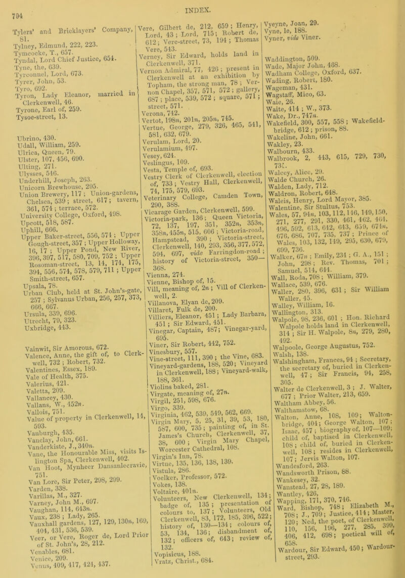 Tylers’ and Bricklayers’ Company, 81. Tylney, Edmund, 222, 223. Tymcocke, T., G57. Tyndal, Lord Chief Justice, 651. Tyne, the, 639. Tyrconnel, Lord, 673. Tyrer, John, 53. Tyro, 692. . Tyron, Lady Eleanor, married m Clerkenwell, 46. Tyrone, Earl of, 259. Tysoe-street, 13. Ubrino, 430. Udall, William, 259. Ulvica, Queen, 79. Ulster, 107, 456, 690. Ulting, 271. Ulysses, 546. Underhill, Joseph, 263. _ Unicorn Brewhousc, 295.. Union Brewery, 117 ; Union-gardens, Chelsea, 539 ; street, 617 ; tavern, 361, 574 ; terrace, 572. University College, Oxford, 498. Upcott, 518, 587. Uphill, 666. Upper Baker-street, 556, 571 ; Upper Gough-street, 357 ; Upper Holloway, 16, 17 ; Upper Pond, New River, 396,397, 517, 580, 709, 752 ; Upper Itosoman-street, 13, 14, 174, 17u, 394, 556, 574, 57S, 579, 711 ; Upper Smith-street, 657. Upsala, 78. Urban Club, held at St. John’s-gate, 257 ; Sylvanus Urban, 256, 257, 373, 666, 667- Ursula, 339, 696. Utrecht, 79, 323. Uxbridge, 443. Vainwit, Sir Amorous, 672. Valence, Anne, the gift of, to Cleik- well, 732 ; Robert, 732. Valentines, Essex, 189. Vale of Health, 375. Valerius, 421. Valetta, 209. Vallancey, 430. Vallans, W., 452n. Vallois, 751. .. .. Value of property in Clerkenwell, 14, 593. Vanburgh,435. Vauclay, John, 661. Vanderkiste, J., 340ft. _ . Vane, the Honourable Miss, visits Is- lington Spa, Clerkenwell, 402. Van Hoot, Mynheer Dansanlecravie, 751. Van Lore, Sir Peter, 298, 299. Vardcn, 338. Varillas, M., 327- Varney, John M., 697. Vaughan, 114, 643ft. Vaux, 238 ; Lady, 265. Vauxhall gardens, 127, 129, 130ft, 169, 404,431,536,539. Veer, or Vere, Roger de, Lord Pnor of St. John’s, 28, 212. Venables, 681. Venice, 209. Venus, 409, 417, 421, 437. Vere, Gilbert de, 212, 659 ; Henry, Lord, 43; Lord, 715; Robert de, G12 ; Verc-street, 73, 194 ; Thomas Vere, 543. Verney, Sir Edward, holds land in Clerkenwell, 371. Vernon Admiral, 77, 426 ; present m Clerkenwell at an exhibition by Topham, the strong man, 78 ; ver- 1 non Chapel, 357, 571, 572 ; galleiy, 687 ; place, 539, 572 ; square, 571 ; street, 571. Verona, 742. Vertot, 198ft, 201ft, 205ft, bio. Vertue, George, 279, 326, 46o, 541, 581, 632, 679. Verulam, Lord, 20. Verulamium, 497. Vesey, 624. Veslingus, 109. Vesta, Temple of, 693. Vestry Clerk of Clerkenwell, election of, 733; Vestry Hall, Clerkenwell, 74, 175, 579, 693. Veterinary College, Camden Ioi\n, 290, 388- „ Kfio Vicarage Garden, Clerkenwell, 599. Victoria-park, 136; Queen Victoria 72, 137, 197, 351, 3o2ft, 353ft, 358ft, 455ft, 515, 606 ; Victoria-road, Hampstead, 390 ; Victoria-street, Clerkenwell, 140, 293, 356,3/7,0/2, 594, 697, vide Farringdon-road ; history of Vietoria-strect, 350— 368. Vienna, 274. Vienne, Bishop of, 15. Vill, meaning of, 2ft; Vill of Clerken- well, 2. Villanova, Elyan de, 209. Villaret, Fulk de, 200. Villiers, Eleanor, 451 ; Lady Barbaia, 451 ; Sir Edward, 451. Vinegar, Captain, 487; Vinegar-yard, 695. Viner, Sir Robert, 442, /52. Vinesbury, 557. Vine-street, 111, 390 ; the Vine, 683. Vineyard-gardens, 188,520; \ineyar in Clerkenwell, 188; Vineyard-walk, 188, 361. Violins baked, 281. 1 Virgate, meaning of, 2/ft. Virgil, 251, 598, 676. Virginia, 462, 539, 519, 562, 609. Virgin Mary, 5, 2o, 31, 39, o3, ISO, 587, 600, 735 ; painting of, m St. James’s Church, Clerkenwell, 37, 38, 600 ; Virgin Mary Chapel, Worcester Cathedral, 108. Virgin’s Inn, 78. Virtue, 135, 136, 138, 139. Vistula, 286. Voclker, Professor, 572. Vokes, 138. Voltaire, 401ft. Volunteers, New Clerkenwell, 134, badge of, 135 ; presentation of colours to, 137; Volunteers, Old Clerkenwell, 83, 172, lbo, 396, o2 , history of, 130—134; colours of, 53, 134, 136; disbandment ol, 132; officers of, 643; review of, 132. Vopisicus, 188. Vratz, Christ., 684. Vyeyne, Joan, 29. Vyne, le, 188. Vyner, vide Viner. Waddington, 509. Wade, Major John, 488. Wadham College, Oxford, 637. Wading, Robert, 180. Wageman, 431. Wagstaff, Mico, 63. Waie, 26. Waite, 414 ; W., 373. Wake, Dr., 747ft. Wakefield, 300, 557, 558 ; Wakefield- bridge, 612 ; prison, 88. Wakeline, John, 661. Wakley, 23. Walbourn, 433. Walbrook, 2, 443, 615, 729, 730, 73l. Walcey, Alice, 29. Walde Church, 26. Walden, Lady, 712. Waldron, Robert, 648. Waleis, Henry, Lord Mayor, 385. Walentine, Sir Stultus, 753. Wales, 57, 94m, 103,112,140, 149, l.> , 271, 277, 291, 330, 461, 462, 461, 496,592, 613,642, 643, 659, 671«, 676, 686, 707, 735, 737 ; Prince ot Wales, 103, 132, 149, 295, 630, 6/., 699,736. Walker, 67m ; Emily, 231 ; G. A., b> ; John, 298; Rev. Thomas, 701; Samuel, 514, 644. Wall, Roda, 708 ; William, 3/9. Wallace, 539, 676. . Waller, 280, 396, 631 ; Sir William Waller, 45. Walley, William, 16. Wallington, 313. Walpole, 98, 236, 601 ; Hon. Richard Walpole holds laud in Clerkenwell, 314 ; Sir H. Walpole, 8ft, 279, 260, 492. Walpoole, George Augustus, 752. Walsh, 138. p Walshingham, Frances, 94 ; Secretary, the secretary of, buried in Clerken- well, 47 ; Sir Francis, 94, 2ob, 305. ... . Walter de Clerkenwell, 3 ; J. >> alter, 677 ; Prior Walter, 213, 659. Waltham Abbey, 56. Walthamstow, 68. Walton, Anne, 108, 109; Malton- bridge, 404; George Walton, 107 ; Isaac, 457 ; biography of, 10/—109, child of, baptised in Clerkenwell, 108 ; child of, buried in Clerken- well, 108; resides in Clerkenwell, 107 ; Jervis Walton, 107. Wandesford, 263. Wandsworth Prison, 88. Wankesey, 32. Wanstead, 27, 28, 189. Wantley, 426, Wapping, 171, 370, 746. ,, Ward, Bishop, 748; Elizabeth M, . 708; .T., 709; Justice, 414 ; Master, 120; Ned, the poet, of Clerkenwell, 110, 156, 196, 277, 28u, 3.9, 406, 412, 698; poetical will oi, QgQ War dour, Sir Edward, 450 ; W ardour- street, 293.