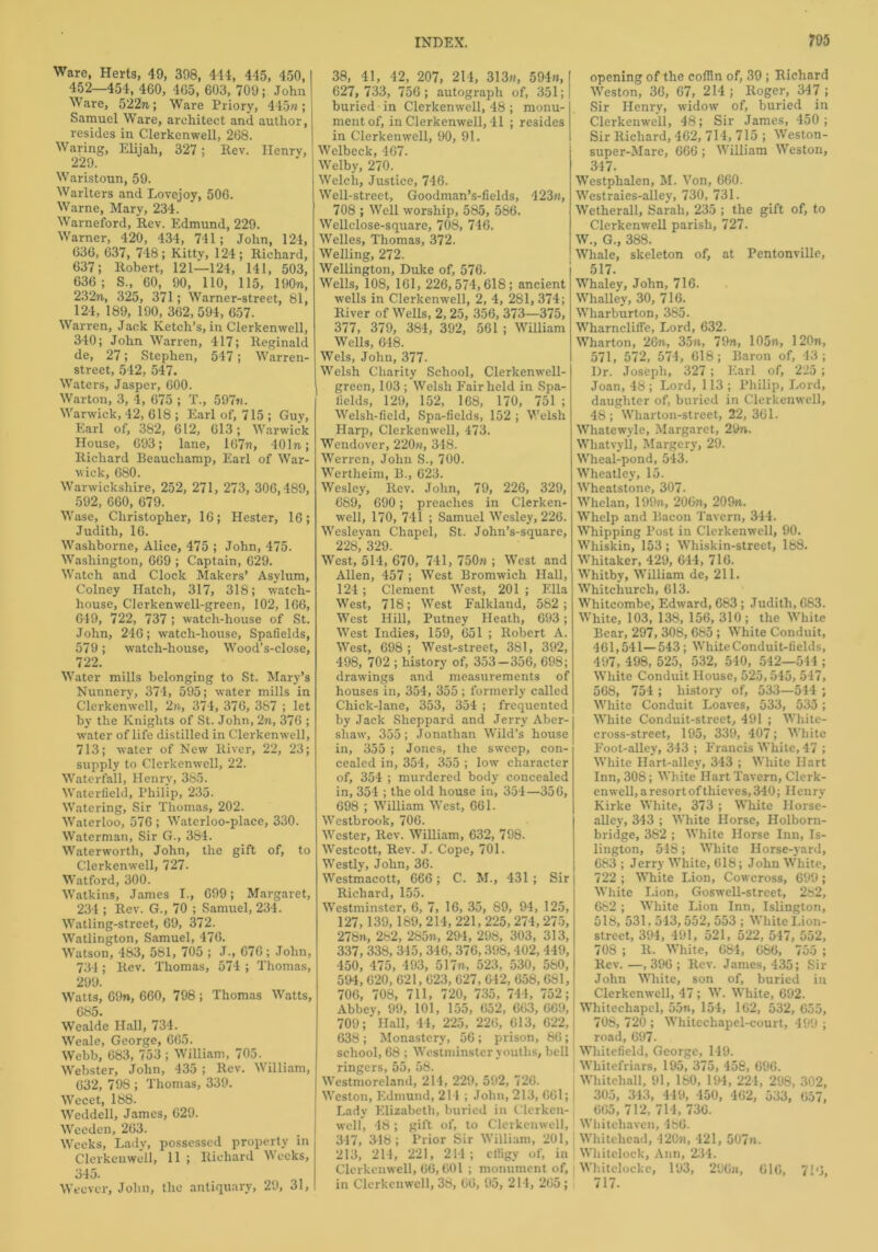 Ware, Herts, 49, 398, 444, 445, 450, 452—454, 460, 465, 603, 709; John Ware, 522m; Ware Priory, 445n; Samuel Ware, architect and author, resides in C.lerkenwell, 268. Waring, Elijah, 327; Rev. Henry, 229. Waristoun, 59. Warlters and Lovejoy, 506. Warne, Mary, 234. Warneford, Rev. Edmund, 229. Warner, 420, 434, 741; John, 124, 636, 637, 748; Kitty, 124; Richard, 637; Robert, 121—124, 141, 503, 636; S., 60, 90, 110, 115, 190n, 232m, 325, 371; Warner-street, 81, 124, 189, 190, 362,594, 657. Warren, Jack Ketch’s, in Clerkenwell, 340; John Warren, 417; Reginald de, 27; Stephen, 547; Warren- street, 542, 547. Waters, Jasper, 600. Warton, 3, 4, 675 ; T., 597n. Warwick, 42, 618 ; Earl of, 715 ; Guy, Earl of, 382, 612, 613; Warwick House, 693; lane, lG7n, 401m; Richard Beauchamp, Earl of War- wick, 680. Warwickshire, 252, 271, 273, 306,489, 592, 660, 679. Wase, Christopher, 16; Hester, 16; Judith, 16. Washborne, Alice, 475 ; John, 475. Washington, 669 ; Captain, 629. Watch and Clock Makers’ Asylum, Colney Hatch, 317, 318; watch- house, Clerkenwell-green, 102, 166, 649, 722, 737 ; watch-house of St. John, 246; watch-house, Spafields, 579; watch-house, Wood’s-close, 722. Water mills belonging to St. Mary’s Nunnery, 374, 595; water mills in Clerkenwell, 2n, 374, 376, 387 ; let by the Knights of St. John, 2n, 376 ; water of life distilled in Clerkenwell, 713; water of New River, 22, 23; supply to Clerkenwell, 22. Waterfall, Henry, 385. Waterfield, Philip, 235. Watering, Sir Thomas, 202. Waterloo, 576 ; Watcrloo-place, 330. Waterman, Sir G., 384. Waterworth, John, the gift of, to Clerkenwell, 727- Watford, 300. Watkins, James I., 699; Margaret, 234 ; Rev. G., 70 ; Samuel, 234. Watling-street, 69, 372. Watlington, Samuel, 476. Watson, 483, 581, 705 ; J-, 676; John, 734; Rev. Thomas, 574 ; Thomas, 299. Watts, 69n, 660, 798 ; Thomas Watts, 685. Wealde Hall, 734. _ Weale, George, 665. Webb, 683, 753 ; William, 705. Webster, John, 435 ; Rev. William, 632, 798 ; Thomas, 339. Wecet, 188. Weddell, James, 629. Wceden, 263. Weeks, Lady, possessed property in Clerkenwell, 11 ; Richard Weeks, 345. Wtcvcr, John, the antiquary, 29, 31, 38, 41, 42, 207, 214, 313m, 594«, 627, 733, 756; autograph of, 351; buried in Clerkenwell, 48 ; monu- ment of, in Clerkenwell, 41 ; resides in Clerkenwell, 90, 91. Welbeck, 467. Welby, 270. Welch, Justice, 746. Well-street, Goodman’s-fields, 423m, 708 ; Well worship, 585, 586. Wellclose-square, 708, 746. Welles, Thomas, 372. Welling, 272. Wellington, Duke of, 576. Wells, 108, 161, 226,574,618; ancient wells in Clerkenwell, 2, 4, 281, 374; River of Wells, 2, 25, 356, 373—375, 377, 379, 384, 392, 561 ; William Wells, 648. Weis, John, 377. Welsh Charity School, Clerkenwell- green, 103 ; Welsh Fair held in Spa- fields, 129, 152, 168, 170, 751 ; Welsh-field, Spa-fields, 152 ; Welsh Harp, Clerkenwell, 473. Wendover, 220m, 348. Werren, John S., 700. Wertheim, B., 623. Wesley, Rev. John, 79, 226, 329, 689, 690; preaches in Clerken- well, 170, 741 ; Samuel Wesley, 226. Wesleyan Chapel, St. John’s-square, 228, 329. West, 514, 670, 741, 750m ; West and Allen, 457 ; West Bromwich Hall, 124; Clement West, 201 ; Ella West, 718; West Falkland, 582; West Hill, Putney Heath, 693; West Indies, 159, 651 ; Robert A. West, 698 ; West-street, 381, 392, 498, 702 ; history of, 353—356, 698; drawings and measurements of houses in, 354, 355 ; formerly called Chick-lane, 353, 354 ; frequented by Jack Sheppard and Jerry Aber- shaw, 355; Jonathan Wild’s house in, 355 ; Jones, the sweep, con- cealed in, 354, 355 ; low character of, 354 ; murdered body concealed in, 354 ; the old house in, 354—356, 698 ; William West, 661. Westbrook, 706. Wester, Rev. William, 632, 798. Westcott, Rev. J. Cope, 701. Westly, John, 36. Wcstmacott, 666; C. M., 431 ; Sir Richard, 155. Westminster, 6, 7, 16, 35, 89, 94, 125, 127, 139,189, 214, 221, 225, 274, 275, 278n, 282, 285m, 294, 298, 303, 313, 337, 338, 315, 346, 376,398,402, 449, 450, 475, 493, 517m, 523, 530, 580, 594, 620, 621,623, 627, 642, 658,661, 706, 708, 711, 720, 735, 744, 752; Abbey, 99, 101, 155, 652, 663, 669, 709;'Hall, 44, 225, 226, 613, 622, 638 ; Monastery, 56 ; prison, 86; school, 68 ; Westminster youths, bell ringers, 55, 58. Westmoreland, 214, 229, 592, 726. Weston, Edmund, 214 ; John, 213, 661; Lady Elizabeth, buried in Clerken- well, 48; gift of, to Clerkenwell, 317, 348; Prior Sir William, 201, 213, 214, 221, 214 ; effigy of, in Clerkenwell, 66,601 ; monument of, in Clerkenwell, 38, 66, 95, 214, 265; opening of the coffin of, 39 ; Richard Weston, 36, 67, 214 ; Roger, 347 ; Sir Henry, widow of, buried _ in Clerkenwell, 48; Sir James, 450; Sir Richard, 462, 714, 715 ; Weston- super-Mare, 666 ; William Weston, 347. Westphalen, M. Von, 660. Westraies-alley, 730, 731. Wetherall, Sarah, 235 ; the gift of, to Clerkenwell parish, 727. W„ G., 388. Whale, skeleton of, at Pentonville, 517. Whaley, John, 716. Whalley, 30, 716. Wharburton, 385. Wharnclifie, Lord, 632. Wharton, 26m, 35m, 79m, 105m, 120m, 571, 572, 574, 618; Baron of, 43; Dr. Joseph, 327; Earl of, 225 ; Joan, 48 ; Lord, 113 ; Philip, Lord, daughter of, buried in Clerkenwell, 48 ; Wliarton-street, 22, 361. Whatewvle, Margaret, 29m. Whatvyll, Margery, 29. Wheal-pond, 543. Wheatley, 15. Wheatstone, 307. Whelan, 199m, 206m, 209m. Whelp and Bacon Tavern, 344. Whipping Post in Clerkenwell, 90. Whiskin, 153 ; Whiskin-street, 188. Whitaker, 429, 644, 716. Whitby, William de, 211. Whitchurch, 613. Whitcombe, Edward, 683 ; Judith, 683. White, 103, 138, 156, 310; the White Bear, 297, 308, 685 ; White Conduit, 461,541—543; White Conduit-fields, 497, 498, 525, 532, 540, 542—544 ; White Conduit House, 525,545, 547, 568, 754 ; history of, 533—544 ; White Conduit Loaves, 533, 535 ; White Conduit-street, 491 ; Wliite- cross-street, 195, 339, 407; White Foot-alley, 343 ; Francis White, 47 ; White Hart-alley, 343 ; White Hart Inn, 308; White Hart Tavern, Clerk- enwell, a resort of thieves, 340; Henry Kirke White, 373 ; White Horse- alley, 343 ; White Horse, Holborn- bridge, 382 ; White Horse Inn, Is- lington, 548; White Horse-yard, 683 ; Jerry White, 618; John White, 722 ; White Lion, Cowcross, 699; White Lion, Goswell-street, 282, 682 ; White Lion Inn, Islington, 518, 531, 543,552, 553 ; White Lion- street, 394, 491, 521, 522, 547, 552, 708 ; R. White, 684, 686, 755 ; Rev. —, 396 ; Rev. James, 435; Sir John White, son of, buried in Clerkenwell, 47 ; W. White, 692. Whitechapel, 55n, 154, 162, 532, 655, 708, 720 ; Whitechapel-court, 499 ; road, 697. Whitefield, George, 149. Whitefriars, 195, 375, 458, 696. Whitehall, 91, 180, 194, 224, 298, 302, 305, 343, 449, 450, 462, 533, 657, 665, 712, 714, 736. Whitehaven, 486. Whitehead, 120m, 421, 507n. Whitelock, Ann, 234. ■ Whitelockc, 193, 296n, 616, 7!‘j. 717.
