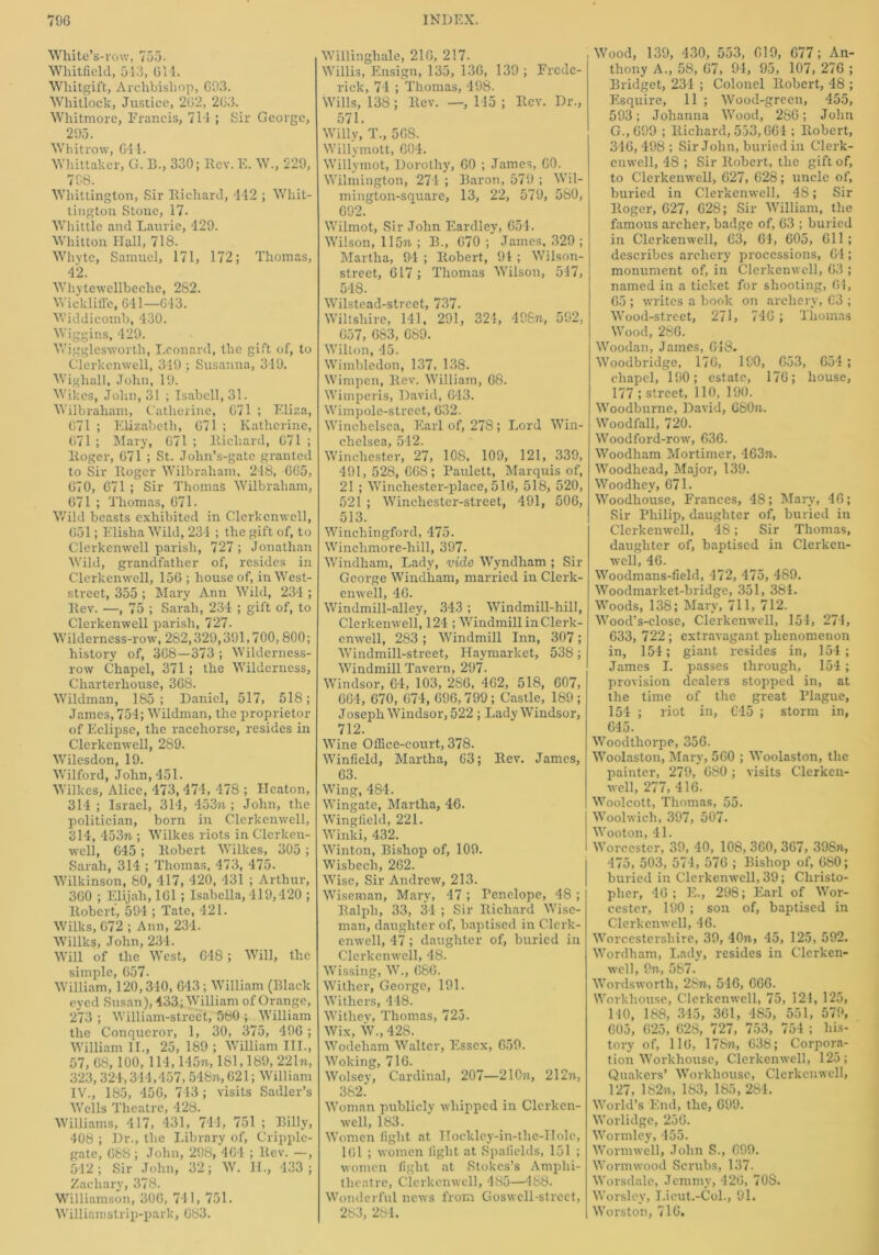 White’s-row, 755. Whitfield, 513, 614. Wliitgift, Archbishop, 693. Whitlock, Justice, 262, 263. Whitmore, Francis, 714 ; Sir George, 295. Whitrow, 611. Whittaker, G. B., 330; Bev. E. W., 229, 798. Whittington, Sir Richard, 442 ; Whit- tington Stone, 17. Whittle and Laurie, 429. Whitton Hall, 718. Whvte, Samuel, 171, 172; Thomas, 42. Whytewellbeclre, 282. Wickliffe, 641—643. Widdicomb, 430. Wiggins, 429. Wigglesworth, Leonard, the gift of, to Clerkcnwell, 349 ; Susanna, 349. Wighall, John, 19. Wikes, John, 31 ; Isabcll, 31. Wilbraham, Catherine, 071 ; Eliza, 671 ; Elizabeth, 671 ; Katherine, 671 ; Mary, 671 ; Richard, 671 ; Roger, 671 ; St. Jolm’s-gate granted to Sir Roger Wilbraham. 248, 665, 670, 671 ; Sir Thomas Wilbraham, 671 ; Thomas, 671. Wild beasts exhibited in Clerkcnwell, 651; Elisha Wild, 234 ; the gift of, to Clerkcnwell parish, 727 ; Jonathan Wild, grandfather of, resides in Clerkenwell, 156 ; house of, in West- street, 355 ; Mary Ann Wild, 234 ; Rev. —, 75 ; Sarah, 234 ; gift of, to Clerkenwell parish, 727. Wilderness-row, 282,329,391,700,800; history of, 368—373 ; Wilderness- row Chapel, 371 ; the Wilderness, Charterhouse, 368. Wildman, 185; Daniel, 517, 518; James, 754; Wildman, the proprietor of Eclipse, the racehorse, resides in Clerkenwell, 289. Wilesdon, 19. Wilford, John, 451. Wilkes, Alice, 473, 474, 478 ; Heaton, 314 ; Israel, 314, 453n ; John, the politician, born in Clerkenwell, 314, 453m ; Wilkes riots in Clerken- well, 645; Robert Wilkes, 305 ; Sarah, 314 ; Thomas, 473, 475. Wilkinson, 80, 417, 420, 431 ; Arthur, 360 ; Elijah, 161; Isabella, 419,420 ; Robert, 594 ; Tate, 421. Wilks, 672 ; Ann, 234. Willks, John, 234. Will of the West, 648; Will, the simple, 657. William, 120,340, 643 ; William (Black eyed Susan), 433; William of Orange, 273 ; William-street, 580 ; William the Conqueror, 1, 30, 375, 496 ; William II., 25, 189 ; William III., 57, 68,100,114,145%, 181,189, 221%, 323,324,344,457,548%, 621; William IV., 185, 456, 743 ; visits Sadler’s Wells Theatre, 428. Williams, 417 , 431, 744, 751 ; Billy, 408 ; Dr., the Library of, Cripple- gate, 688; John, 298, 464 ; Rev. —, 542; Sir John, 32; W. II., 433; Zachary, 378. Williamson, 306, 741, 751. Williamstrip-park, 683. Willinghale, 216, 217. Willis, Ensign, 135, 136, 139 ; Frede- rick, 74 ; Thomas, 498. Wills, 138; Rev. —, 145 ; Rev. Dr., 571. Willy, T\, 568. Willymott, 604. Willymot, Dorothy, 60 ; James, GO. Wilmington, 274 ; Baron, 579 ; Wil- mington-square, 13, 22, 579, 580, 692. Wilmot, Sir John Eardley, 654. Wilson, 115%; B., 670; James, 329 ; Martha, 94 ; Robert, 94 ; Wilson- street, 617; Thomas Wilson, 547, 548. Wilstead-street, 737. Wiltshire, 141, 291, 324, 498%, 592, 657, 683, 689. Wilton, 45. Wimbledon, 137, 138. Wimpen, Rev. William, 68. Wimperis, David, 643. Wimpole-street, 632. Winchelsea, Earl of, 27S ; Lord Win- chelsea, 512. Winchester, 27, 108, 109, 121, 339, 491,528,668; Paulett, Marquis of, 21 ; Winchester-place, 516, 518, 520, 521 ; Wincliester-street, 491, 506, 513. Winchingford, 475. Winelimore-hill, 397. Windham, Lady, vide Wyndliam ; Sir George Windham, married in Clerk- enwell, 46. Windmill-alley, 343; Windmill-hill, Clerkenwell, 124 ; Windmill in Clerk- enwell, 283 ; Windmill Inn, 307; Windmill-street, Haymarket, 538; Windmill Tavern, 297- Windsor, 64, 103, 286, 462, 518, 607, 664, 670, 674, 696,799 ; Castle, 189 ; Joseph Windsor, 522 ; Lady Windsor, 712. Wine Office-court, 378. Winfield, Martha, 63; Rev. James, 63. Wing, 484. Wingate, Martha, 46. Wingfield, 221. Winki, 432. Winton, Bishop of, 109. Wisbech, 262. Wise, Sir Andrew, 213. Wiseman, Mary, 47 ; Penelope, 48 ; Ralph, 33, 34 ; Sir Richard Wise- man, daughter of, baptised in Clerk- enwell, 47; daughter of, buried in Clerkcnwell, 48. Wissing, W., 686. Wither, George, 191. Withers, 448. Withey, Thomas, 725. Wix, W., 42S. Wodeham Walter, Essex, 659. Woking, 716. Wolsey, Cardinal, 207—210%, 212%, 382* Woman publicly whipped in Clerken- well, 183. Women light at Hockley-in-tlie-IIolc, 161 ; women light at Spalields, 151 ; women fight at Stokes’s Amphi- theatre, Clerkenwell, 485—488. Wonderful news from Goswcll-street, 283, 284. Wood, 139, 430, 553, 619, 677; An- thony A., 58, 67, 94, 95, 107, 276 ; Bridget, 234 ; Colonel Robert, 48 ; Esquire, 11 ; Wood-green, 455, 593; Johanna Wood, 266; John G.,699 ; Richard, 533,664 ; Robert, 346,498; Sir John, buried in Clerk- enwell, 48 ; Sir Robert, the gift of, to Clerkenwell, 627, 628; uncle of, buried in Clerkenwell, 48; Sir Roger, 627, 628; Sir William, the famous archer, badge of, 63 ; buried in Clerkenwell, 63, 64, 605, 611; describes archery processions, 64; monument of, in Clerkenwell, 63 ; named in a ticket for shooting, 61, 65 ; writes a book on archery, 63 ; Wood-street, 271, 746 ; Thomas Wood, 286. Woodan, James, 618. Woodbridge, 176, 190, G53, 654 ; chapel, 190; estate, 176; house, 177 ; street, 110, 190. Woodburne, David, 680%. Woodfall, 720. Woodford-row, 636. Woodham Mortimer, 463%. Woodhead, Major, 139. Woodhey, 671. Woodhouse, Frances, 48; Mary, 46; Sir Philip, daughter of, buried in Clerkenwell, 48; Sir Thomas, daughter of, baptised in Clerken- well, 46. Woodmans-field, 472, 475, 489. Woodmarket-bridge, 351, 384. Woods, 138; Mary, 711, 712. Wood’s-close, Clerkenwell, 154, 274, 633, 722 ; extravagant phenomenon in, 154; giant resides in, 154; James I. passes through, 154; provision dealers stopped in, at the time of the great Plague, 154 ; riot in, 645 ; storm in, 645. Woodthorpe, 356. Woolaston, Mary, 560 ; Woolaston, the painter, 279, 680; visits Clerken- well, 277, 416. Woolcott, Thomas, 55. Woolwich, 397, 507. Wooton, 41. Worcester, 39, 40, 108,360, 367, 398%, 475, 503, 574, 576 ; Bishop of, 680; buried in Clerkenwell, 39; Christo- pher, 46; E., 298; Earl of Wor- cester, 190 ; son of, baptised in Clerkenwell, 46. Worcestershire, 39, 40%, 45, 125, 592. Wordham, Lady, resides in Clerken- well, 9%, 587. Wordsworth, 28%, 546, 666. Workhouse, Clerkenwell, 75, 121, 125, 110, 188, 345, 361, 485, 551, 579, 605, 625, 628, 727, 753, 754 ; his- tory of, 116, 17S%, 638; Corpora- tion Workhouse, Clerkenwell, 125; Quakers’ Workhouse, Clerkenwell, 127, 182%, 183, 185, 284. World’s End, the, 699. Worlidge, 256. Wormley, 455. Wormwell, John S., 699. Wormwood Scrubs, 137. Worsdale, Jemmy, 426, 70S. Worsley, J.icut.-Col., 91. Worston, 716.