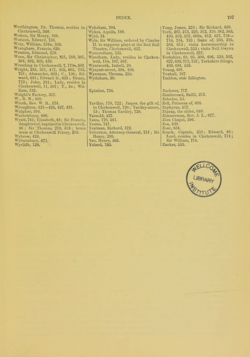 Worthington, Dr. Thomas, resides in Clerkenwell, 340. Wotton, Sir Henry, 108. Wottson, Edward, 731. Woty, William, 534m, 504. Wrangham, Francis, 628. Wratten, Edmond, 379. Wren, Sir Christopher, 351, 3S0, 381, 384, 392, 393, 439. Wrestling in Clerkenwell, 7,179m, 587. Wright, 233, 351, 417, 485, 605, 733, 751; Alexander, 603; C., 138; Ed- ward, 444 ; Edward D., 633 ; Henry, 713; John, 244; Lady, resides in Clerkenwell, 11, 587; T., 3n ; Wil- liam, 195. Wright’s Factory, 357. W., R. N., 698. Wroth, Rev. W. R., 574. Wroughton, 421—424, 427, 431. Wulpher, 504. Wurtemburg, 660. Wyatt, 741; Elizabeth, 46 ; Sir Francis, daughter of, baptised in Clerkenwell, 46 ; Sir Thomas, 279, 313 ; hears mass at Clerkenwell Priory, 218. Wybrow, 424. Wyburnbury, 671. Wykeham, 704. Wykes, Aquila, 180. Wyld, 24. Wyle, Sir William, ordered by Charles II. to suppress plays at the Red Bull Theatre, Clerkenwell, 657. Wymondham, 735. Wyndham, Lady, resides in Clerken- well, 11m, 107, 587. Wyntworth, Isabell, 29. Wynyatt-strcct, 39-1, 489. Wyseman, Thomas, 259. Wythiham, 30. Xpistian, 734. Yardley, 178, 722; Jasper, the gift of, to Clerkenwell, 728 ; Yardley-street, 13 ; Thomas Yardley, 728. Yarnold, 427. Yates, 170, 541. Yeates, 741. Yeatman, Richard, 372. Yelverton, Attorney-General, 714 ; Sir Henry, 299. Yeo, Henry, 385. Yong, James, 259 ; Sir Richard, 460. York, 207, 213, 220, 312, 370, 382,383, 439, 502, 597, 606m, 612, 657, 716— 718, 734, 735 ; Duke of, 236, 295, 503, 613; visits horsemanship in Clerkenwell, 553 ; visits Nell Gwynn in Clerkenwell, 557. Yorkshire, 69, 93, 300, 496, 550, 592, 627,639,717,737; Yorkshire Stingo, 493,494, 539. Young, 691. Yoxhall, 107. Yseldon, vide Islington. Zachaeus, 717. Zambeccari, Bailli, 213. Zebedee, 53. Zell, Princess of, 684. Zephyrus, 417. Zigzag, the elder, 610. Zimmerman, Rev. J. L , 677. Zion Chapel, 396. Zoa, 430. Zoar, 634. Zouch, Captain, 259 ; Edward, 48; Lord, resides in Clerkenwell, 714 ; Sir William, 714.