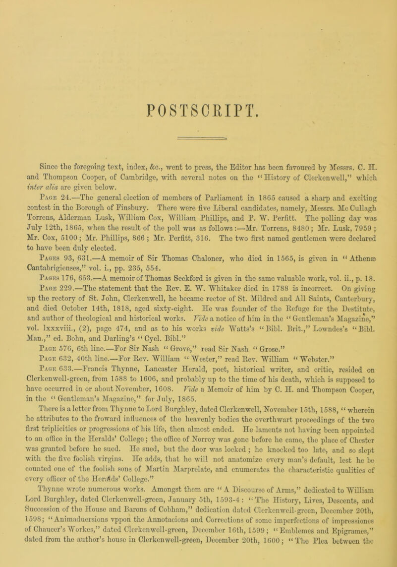 POSTSCRIPT. Since the foregoing text, index, &c., went to press, the Editor has been favoured by Messrs. C. H. and Thompson Cooper, of Cambridge, with several notes on the “History of Clerkenwell,” which inter alia are given below. Page 24.—The general election of members of Parliament in 1865 caused a sharp and exciting contest in the Borough of Finsbury. There were five Liberal candidates, namely, Messrs. Me Cullagh Torrens, Alderman Lusk, William Cox, William Phillips, and P. W. Perfitt. The polling day was July 12th, 1865, when the result of the poll was as follows :—Mr. Torrens, 8480; Mr. Lusk, 7959 ; Mr. Cox, 5100 ; Mr. Phillips, 866 ; Mr. Perfitt, 316. The two first named gentlemen were declared to have been duly elected. Pages 93, 631.—A memoir of Sir Thomas Chaloner, who died in 1565, is given in “ Athenoc Cantabrigienses,” vol. i., pp. 235, 554. Pages 176, 653.—A memoir of Thomas Seckford is given in the same valuable work, vol. ii., p. 18. Page 229.—The statement that the Rev. E. W. Whitaker died in 1788 is incorrect. On giving up the rectory of St. John, Clerkenwell, he became rector of St. Mildred and All Saints, Canterbury, and died October 14th, 1818, aged sixty-eight. He was founder of the Refuge for the Destitute, and author of theological and historical works. Vide a notice of him in the “ Gentleman’s Magazine,” vol. lxxxviii., (2), page 474, and as to his works vide Watts’s “ Bibl. Brit.,” Lowndes’s “Bibl. Man.,” ed. Bohn, and Darling’s “ Cycl. Bibl.” Page 576, 6th line.—For Sir Hash “ Grove,” read Sir Hash “ Grose.” Page 632, 40th line.—For Rev. William “ Wester,” read Rev. William “Webster.” Page 633.—Francis Thynne, Lancaster Herald, poet, historical writer, and critic, resided on Clerkenwell-green, from 1588 to 1606, and probably up to the time of his death, which is supposed to have occurred in or about Hovcmbcr, 1608. Vide a Memoir of him by C. H. and Thompson Cooper, in the “ Gentleman’s Magazine,” for July, 1865. There is a letter from Thynne to Lord Burghlcy, dated Clerkenwell, Hovember 15th, 1588, “ wherein he attributes to the froward influences of the heavenly bodies the overthwart proceedings of the two first triplicities or progressions of his life, then almost ended. He laments not having been appointed to an office in the Heralds’ College ; the office of Horroy was gone before he came, the place of Chester was granted before he sued. Ho sued, but the door was locked ; he knocked too late, and so slept with the five foolish virgins. He adds, that he will not anatomize every man’s default, lest he be counted one of the foolish sons of Martin Marprelate, and enumerates the characteristic qualities of every officer of the Hcra'kls’ College.” Thynne wrote numerous works. Amongst them are “ A Discourse of Arms,” dedicated to William Lord Burghlcy, dated Clcrkcnwcll-grccn, January 5th, 1593-4: “The History, Lives, Descents, and Succession of the House and Barons of Cobliam,” dedication dated Clerkenwell-green, December 20th, 1598; “ Animaduersions vppon the Annotacions and Corrections of some imperfections of impressioncs of Chaucer’s Workcs,” dated Clerkenwell-green, December 16th, 1599; “ Emblemes and Epigraraes,” dated from the author’s house in Clerkenwell-green, December 20th, 1600; “The Plea between the