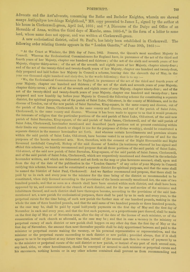 Advocate and -the Ant adv ocate, concerning the Bathe and Bachelor Knightes, wherein are shewed manje Antiquityes towchinge Knighthood,” MS. copy presented to James I., signed by the author at his house in Clerkenwell-green, April 2nd, 1605; and “ A Discourse of the Dutye and Office of an Heraulde of Arms, written the third daye of Marche, anno. 1605-6,” in the form of a letter to some lord, whose name does not appear, and was written at Clerkenwell-green. A new ecclesiastical district, called St. Paul’s, has lately been established in Clerkenwell. The following order relating thereto appears in the “ London Gazette,” of June 30th, 1865 “A* the Court at Windsor, the 29th day of June, 1865. Present, the Queen’s most excellent Majesty in ouncil. Whereas the Ecclesiastical Commissioners for England have, in pursuance of the act of the third and fourth years of her Majesty, chapter one hundred and thirteen ; of the act of the sixth and seventh years of her Majesty, chapter thirty-seven ; of the act of the seventh and eighth years of her Majesty, chapter ninety-four ; and of the act of the twenty-third and twenty-fourth years of her Majesty, chapter one hundred and twenty-four, duly prepared and laid before her Majesty in Council a scheme, bearing date the eleventh day of May, in the year one thousand eight hundred and sixty-five, in the words following ; that is to say : ‘N\e, the Ecclesiastical Commissioners for England, iu pursuance of the act of the third and fourth years of your Majesty, chapter one hundred and thirteen; of the act of the sixth and seventh years of your Majesty, chapter thirty-seven ; of the act of the seventh and eighth years of your Majesty, chapter ninety-four ; and of the act of the twenty-third and twenty-fourth years of your Majesty, chapter one hundred and twenty-four ; have prepared and now humbly lay before your Majesty in Council the following scheme for constituting a separate district, for spiritual purposes, out of the parish of Saint Luke, Old-street, in the county of Middlesex, and in the diocese of London, out of the new parish of Saint Barnabas, King-square, in the same county and diocese, out of ihc parish of Saint James, Clerkenwell, in the same county and diocese, and out of the parish of Saint John, Clerkenwell, in the same county and diocese. Whereas it has been made to appear to us that it would promote the interests of religion that the particular portions of the said parish of Saint Luke, Old-street, of the said new parish of Saint Barnabas, King-square, of the said parish of Saint James, Clerkenwell, and of the said parish of Saint John, Clerkenwell, hereinafter mentioned and described (such portions not at present containing within their limits any consecrated church or chapel in use for the purposes of divine worship), should be constituted a separate district in the manner hereinafter set forth. And whereas certain hereditaments and premises situate within the said parish of Saint Luke, Old-street, have become vested in us under the provisions of and for the purposes of the herein mentioned acts. Now, therefore, with the consent of the Right Honourable and Right Reverend Archibald Campbell, Bishop of the said diocese of London (in testimony whereof he has signed and scaled this scheme), we humbly recommend and propose that all those portions of the said parish of Saint Luke, Old-street, of the said new parish of Saint Barnabas, King-square, of the said parish of Saint James, Clerkenwell’, and of the said parish of Saint John, Clerkenwell, which are respectively mentioned and described in the schedule hereunder written, and which are delineated and set forth on the map or plan hereunto annexed, shall, upon and from the day of the date of the publication in the “London Gazette” of any order of your Majesty in Council ratifying this scheme, become and be constituted a separate district for spiritual purposes, and that the same shall be named the District of Saint Paul, Clerkenwell. And we further recommend and propose, that there shall be paid by us in each and every year to the minister for the time being of the district so recommended to be constituted, when duly licensed according to the provisions of the herein secondly mentioned Act, the sum of two hundred pounds, and that so soon as a church shall have been erected within such district, and shall have been approved by us, and consecrated as the church of such district, and for the use and service of the minister and inhabitants thereof, and such district shall have thereupon become, according to the provisions of the said last- mentioned act, a new parish for ecclesiastical purposes, there shall be paid by us in each and every year, to the perpetual curate for the time being, of such new parish the further sum of one hundred pounds, making in the whole the sum of three hundred pounds, and that the said sums of two hundred pounds or three hundred pounds as the case may be, shall be paid by equal half-yearly payments on the first day of May and the first dav of November in each and every year, and that the first such payment, or a proportionate part thereof, shall be made on the first day of May or of November next, after the day of the date of the license of such minister, or of the consecration of such church as aforesaid, as the case may be ; and that in case a vacancy in the ministry or perpetual curacy of such district or new parish shall happen on any other day than the first day of Mav or the first day of November, the amount then next thereafter payable shall be duly apportioned between and paid to the minister or perpetual curate making the vacancy, or his personal representative or representatives, and the minister or the perpetual curate succeeding to such district or new parish ; provided always, that if it shall appear to us to be expedient at any future time that, instead of the annual sum then in course of payment by us to the minister or perpetual curate of the said district or new parish, or instead of any part of such annual sum any land, tithe, or other hereditament, should be conveyed or secured to such minister or perpetual curate and his successors, nothing herein or in any other scheme contained shall prevent us from recommending and