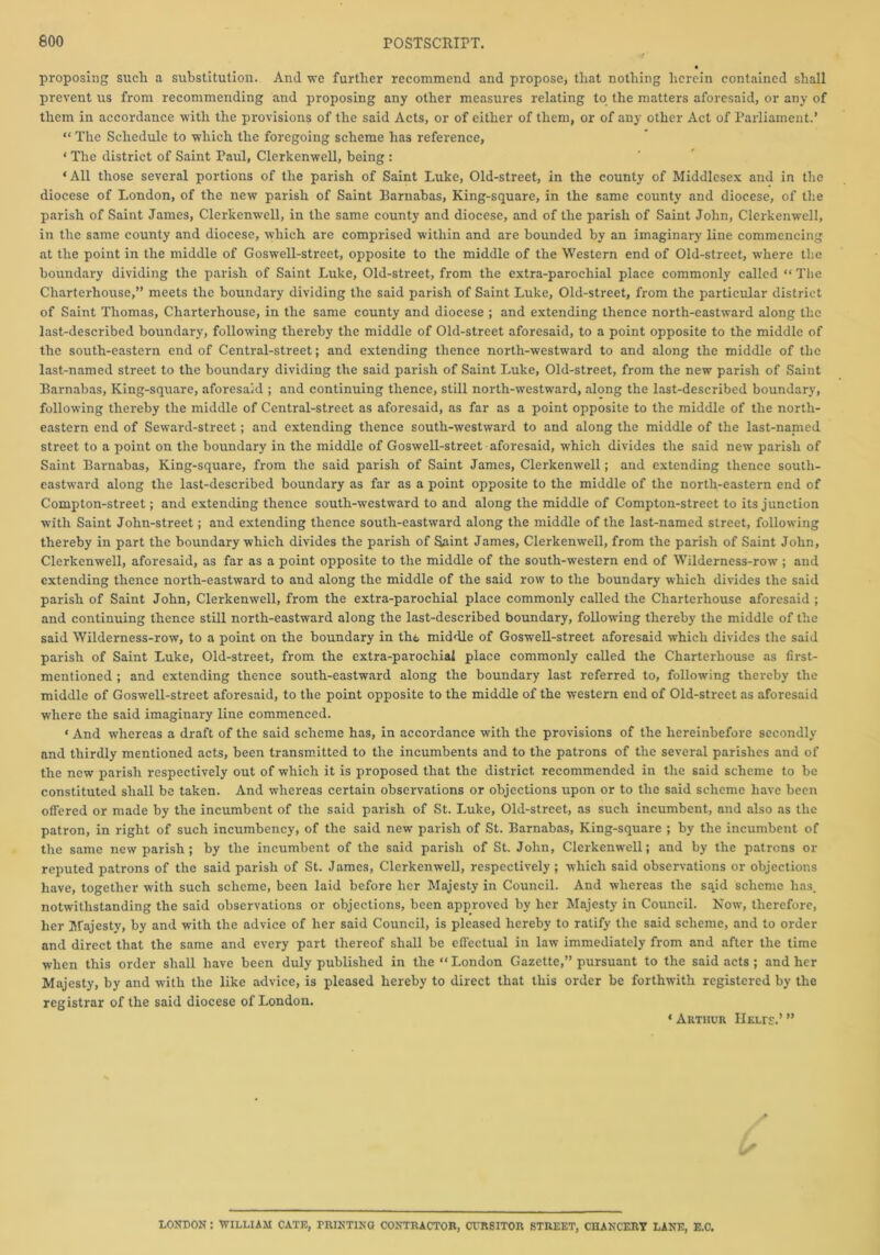 proposing suclr a substitution. And we further recommend and propose, that nothing herein contained shall prevent us from recommending and proposing any other measures relating to the matters aforesaid, or any of them in accordance with the provisions of the said Acts, or of either of them, or of any other Act of Parliament.’ “ The Schedule to which the foregoing scheme has reference, ‘ The district of Saint Paul, Clerkenwell, being : ‘All those several portions of the parish of Saint Luke, Old-street, in the county of Middlesex and in the diocese of London, of the new parish of Saint Barnabas, King-square, in the same county and diocese, of the parish of Saint James, Clerkenwell, in the same county and diocese, and of the parish of Saint John, Clerkenwell, in the same county and diocese, which are comprised within and are bounded by an imaginary line commencing at the point in the middle of Goswell-street, opposite to the middle of the Western end of Old-street, where the boundary dividing the parish of Saint Luke, Old-street, from the extra-parochial place commonly called “ The Charterhouse,” meets the boundary dividing the said parish of Saint Luke, Old-street, from the particular district of Saint Thomas, Charterhouse, in the same county and diocese ; and extending thence north-eastward along the last-described boundary, following thereby the middle of Old-street aforesaid, to a point opposite to the middle of the south-eastern end of Central-street; and extending thence north-westward to and along the middle of the last-named street to the boundary dividing the said parish of Saint Luke, Old-street, from the new parish of Saint Barnabas, King-square, aforesaid ; and continuing thence, still north-westward, along the last-described boundary, following thereby the middle of Central-street as aforesaid, as far as a point opposite to the middle of the north- eastern end of Seward-street; and extending thence south-westward to and along the middle of the last-nanied street to a point on the boundary in the middle of Goswell-street aforesaid, which divides the said new parish of Saint Barnabas, King-square, from the said parish of Saint James, Clerkenwell; and extending thence south- eastward along the last-described boundary as far as a point opposite to the middle of the north-eastern end of Compton-street; and extending thence south-westward to and along the middle of Compton-street to its junction with Saint John-street; and extending thence south-eastward along the middle of the last-named street, following thereby in part the boundary which divides the parish of Saint James, Clerkenwell, from the parish of Saint John, Clerkenwell, aforesaid, as far as a point opposite to the middle of the south-western end of Wilderness-row ; and extending thence north-eastward to and along the middle of the said row to the boundary which divides the said parish of Saint John, Clerkenwell, from the extra-parochial place commonly called the Charterhouse aforesaid ; and continuing thence still north-eastward along the last-described boundary, following thereby the middle of the said Wilderness-row, to a point on the boundary in tht middle of Goswell-street aforesaid which divides the said parish of Saint Luke, Old-street, from the extra-parochial place commonly called the Charterhouse as first- mentioned ; and extending thence south-eastward along the boundary last referred to, following thereby the middle of Goswell-street aforesaid, to the point opposite to the middle of the western end of Old-street as aforesaid where the said imaginary line commenced. ‘ And whereas a draft of the said scheme has, in accordance with the provisions of the hereinbefore secondly and thirdly mentioned acts, been transmitted to the incumbents and to the patrons of the several parishes and of the new parish respectively out of which it is proposed that the district recommended in the said scheme to be constituted shall be taken. And whereas certain observations or objections upon or to the said scheme have been offered or made by the incumbent of the said parish of St. Luke, Old-street, as such incumbent, and also as the patron, in right of such incumbency, of the said new parish of St. Barnabas, King-square ; by the incumbent of the same new parish ; by the incumbent of the said parish of St. John, Clerkenwell; and by the patrons or reputed patrons of the said parish of St. James, Clerkenwell, respectively; which said observations or objections have, together with such scheme, been laid before her Majesty in Council. And whereas the said scheme has. notwithstanding the said observations or objections, been approved by her Majesty in Council. Now, therefore, her Majesty, by and with the advice of her said Council, is pleased hereby to ratify the said scheme, and to order and direct that the same and every part thereof shall be effectual in law immediately from and after the time when this order shall have been duly published in the “London Gazette,” pursuant to the said acts ; and her Majesty, by and with the like advice, is pleased hereby to direct that this order be forthwith registered by the registrar of the said diocese of London. * Arthur Helte.’ ” LONDON : WILLIAM CATE, PRINTING CONTRACTOR, CCRSITOR STREET, CHANCERY LANE, E.C.