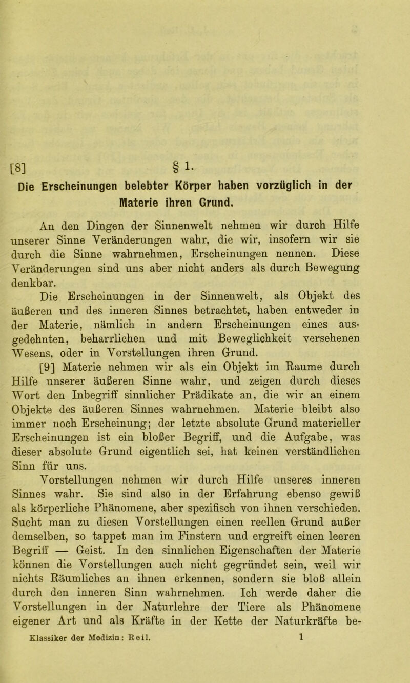 Die Erscheinungen belebter Körper haben vorzüglich in der Materie ihren Grund. An den Dingen der Sinnenwelt nehmen wir durch Hilfe unserer Sinne Veränderungen wahr, die wir, insofern wir sie durch die Sinne wahrnehmen, Erscheinungen nennen. Diese Veränderungen sind uns aber nicht anders als durch Bewegung denkbar. Die Erscheinungen in der Sinnenwelt, als Objekt des äußeren und des inneren Sinnes betrachtet, haben entweder in der Materie, nämlich in andern Erscheinungen eines aus- gedehnten, beharrlichen und mit Beweglichkeit versehenen Wesens, oder in Vorstellungen ihren Grund. [9] Materie nehmen wir als ein Objekt im Raume durch Hilfe unserer äußeren Sinne wahr, und zeigen durch dieses Wort den Inbegriff sinnlicher Prädikate an, die wir an einem Objekte des äußeren Sinnes wahrnehmen. Mateiie bleibt also immer noch Erscheinung; der letzte absolute Grund materieller Erscheinungen ist ein bloßer Begriff, und die Aufgabe, was dieser absolute Grund eigentlich sei, hat keinen verständlichen Sinn für uns. Vorstellungen nehmen wir durch Hilfe unseres inneren Sinnes wahr. Sie sind also in der Erfahrung ebenso gewiß als körperliche Phänomene, aber spezifisch von ihnen verschieden. Sucht man zu diesen Vorstellungen einen reellen Grund außer demselben, so tappet man im Finstern und ergreift einen leeren Begriff — Geist. In den sinnlichen Eigenschaften der Materie können die Vorstellungen auch nicht gegründet sein, weil wir nichts Räumliches au ihnen erkennen, sondern sie bloß allein durch den inneren Sinn wahrnehmen. Ich werde daher die Vorstellungen in der Natur lehre der Tiere als Phänomene eigener Art und als Kräfte in der Kette der Naturkräfte be- Klassiker der Medizin; Reii. 1