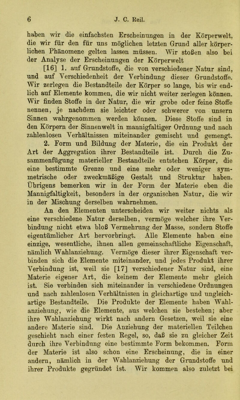 haben wir die einfachsten Erscheinungen in der Körperwelt, die wir für den für uns möglichen letzten Grund aller körper- lichen Phänomene gelten lassen müssen. Wir stoßen also bei der Analyse der Erscheinungen der Körperwelt [16] 1. auf Grundstoffe, die von verschiedener Natur sind, und auf Verschiedenheit der Verbindung dieser Grundstoffe. Wir zerlegen die Bestandteile der Körper so lange, bis wir end- lich auf Elemente kommen, die wir nicht weiter zerlegen können. Wir finden Stoffe in der Natur, die wir grobe oder feine Stoffe nennen, je nachdem sie leichter oder schwerer von unsern Sinnen wahrgenommen werden können. Diese Stoffe sind in den Körpern der Sinnenwelt in mannigfaltiger Ordnung und nach zahlenlosen Verhältnissen miteinander gemischt und gemengt. 2. Form und Bildung der Materie, die ein Produkt der Art der Aggregation ihrer Bestandteile ist. Durch die Zu- sammenfügung materieller Bestandteile entstehen Körper, die eine bestimmte Grenze und eine mehr oder weniger sym- metrische oder zweckmäßige Gestalt und Struktur haben. Übrigens bemerken wir in der Form der Materie eben die Mannigfaltigkeit, besonders in der organischen Natur, die wir in der Mischung derselben wahrnehmen. An den Elementen unterscheiden wir weiter nichts als eine verschiedene Natur derselben, vermöge welcher ihre Ver- bindung nicht etwa bloß Vermehrung der Masse, sondern Stoffe eigentümlicher Art hervorhringt. Alle Elemente haben eine einzige, wesentliche, ihnen allen gemeinschaftliche Eigenschaft, nämlich Wahlanziehung. Vermöge dieser ihrer Eigenschaft ver- binden sich die Elemente miteinander, und jedes Produkt ihrer Verbindung ist, weil sie [17] verschiedener Natur sind, eine Materie eigener Art, die keinem der Elemente mehr gleich ist. Sie verbinden sich miteinander in verschiedene Ordnungen und nach zahlenlosen Verhältnissen in gleichartige und ungleich- artige Bestandteile. Die Produkte der Elemente haben Wahl- anziehung, wie die Elemente, aus welchen sie bestehen; aber ihre Wahlanziehung wirkt nach andern Gesetzen, weil sie eine andere Materie sind. Die Anziehung der materiellen Teilchen geschieht nach einer festen Regel, so, daß sie zu gleicher Zeit durch ihre Verbindung eine bestimmte Form bekommen. Form der Materie ist also schon eine Erscheinung, die in einer andern, nämlich in der Wahlanziehung der Gnindstoffe und ihrer Produkte gegründet ist. Wir kommen also zuletzt bei