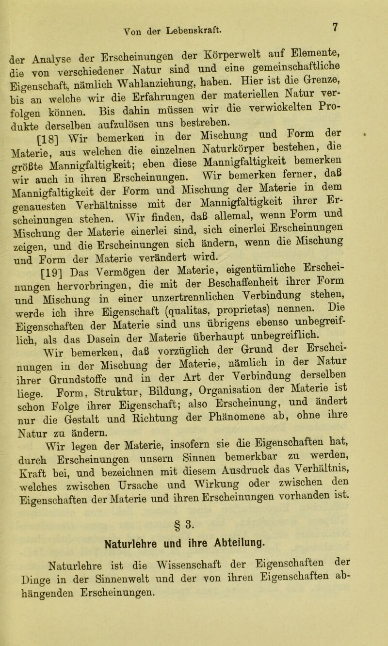 der Analyse der Erscheinungen der Körperwelt auf Elemente, die von verschiedener Natur sind und eine gemeinschaftliche Eigenschaft, nämlich Wahlanziehung, haben. Hier ist die Grenze, bis'’ an welche wir die Erfahrungen der materiellen Natur ver- folgen können. Bis dahin müssen wir die verwickelten Pro- dukte derselben aufzulösen uns bestreben. [18] Wir bemerken in der Mischung und Form der Materie, aus welchen die einzelnen Naturkörper bestehen, die größte Mannigfaltigkeit; eben diese Mannigfaltigkeit bemerken wir auch in ihren Erscheinungen. Wir bemerken ferner, daß Mannigfaltigkeit der Form und Mischung der Materie in dem genauesten Verhältnisse mit der Mannigfaltigkeit ihrer Er- scheinungen stehen. Wir finden, daß allemal, wenn Form und Mischung der Materie einerlei sind, sich einerlei Erscheinungen zeigen, und die Erscheinungen sich ändern, wenn die Mischung und Form der Materie verändert wird. u • [19] Das Vermögen der Materie, eigentümliche Erschei- nungen hervorbringen, die mit der Beschaffenheit ihrer Form und Mischung in einer unzertrennlichen Verbindung stehen, werde ich ihre Eigenschaft (qualitas, proprietas) nennen. Die Eigenschaften der Materie sind uns übrigens ebenso unbegreif- lich, als das Dasein der Materie überhaupt unbegreiflich. Wir bemerken, daß vorzüglich der Grund der Erschei- nunc^en in der Mischung der Materie, nämlich in der Natur ihre? Grundstoffe und in der Art der Verbindung derselben liege. Form, Struktur, Bildung, Organisation der Materie ist schon Folge ihrer Eigenschaft; also Erscheinung, und ändert nur die Gestalt und Richtung der Phänomene ab, ohne ihre Natur zu ändern. Wir legen der Materie, insofern sie die Eigenschaften hat, durch Erscheinungen unsern Sinnen bemerkbar zu werden, Kraft bei, und bezeichnen mit diesem Ausdruck das Verhältnis, welches zwischen Ursache und Wirkung oder zwischen den Eigenschaften der Materie und ihren Erscheinungen vorhanden ist. §3. Naturlehre und ihre Abteilung. Naturlehre ist die Wissenschaft der Eigenschaften der Dinge in der Sinnenwelt und der von ihren Eigenschaften ab- hängenden Erscheinungen.