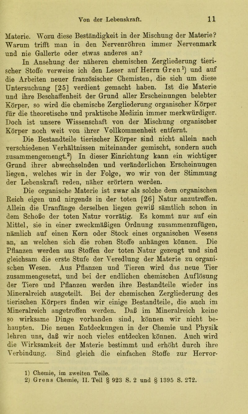 Materie. Wozu diese Beständigkeit in der Mischung der Materie? Warum trifft man in den Nervenröhren immer Nervenmark und nie Gallerte oder etwas anderes an? In Ansehung der näheren chemischen Zergliederung tieri- scher Stoffe verweise ich den Leser auf Herrn Gren^) und auf die Arbeiten neuer französischer Chemisten, die sich um diese Untersuchung [25] verdient gemacht haben. Ist die Materie und ihre Beschaffenheit der Grund aller Erscheinungen belebter Körper, so wird die chemische Zergliederung organischer Körper für die theoretische und praktische Medizin immer merkwürdiger. Doch ist unsere Wissenschaft von der Mischung organischer Körper noch weit von ihrer Vollkommenheit entfernt. Die Bestandteile tierischer Körper sind nicht allein nach verschiedenen Verhältnissen miteinander gemischt, sondern auch zusammengemengt.In dieser Einrichtung kann ein wichtiger Grund ihrer abwechselnden und veränderlichen Erscheinungen liegen, welches wir in der Folge, wo wir von der Stimmung der Lebenskraft reden, näher erörtern werden. Die organische Materie ist zwar als solche dem organischen Reich eigen und nirgends in der toten [26] Natur anzutreffen. Allein die Uranfänge derselben liegen gewiß sämtlich schon in dem Schoße der toten Natur vorrätig. Es kommt nur auf ein Mittel, sie in einer zweckmäßigen Ordnung zusammenzufügen, nämlich auf einen Kern oder Stock eines organischen AVesens an, an welchen sich die rohen Stoffe anhängen können. Die Pflanzen werden aus Stoffen der toten Natur gezeugt und sind gleichsam die erste Stufe der Veredlung der Materie zu organi- schen Wesen. Aus Pflanzen und Tieren wird das neue Tier zusammengesetzt, und bei der endlichen chemischen Auflösung der Tiere und Pflanzen werden ihre Bestandteile wieder ins Mineralreich ausgeteilt. Bei der chemischen Zergliederung des tierischen Körpers finden wir einige Bestandteile, die auch im Mineralreich angetroffen werden. Daß im Mineralreich keine so wirksame Dinge vorhanden sind, können wir nicht be- haupten. Die neuen Entdeckungen in der Chemie und Physik lehren uns, daß wir noch vieles entdecken können. Auch wird die AVirksamkeit der Materie bestimmt und erhöht durch ihre A'erbindung. Sind gleich die einfachen Stoffe zur Hervor- 1) Chemie, im zweiten Teile.