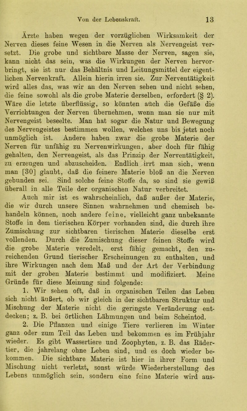 Ärzte haben wegen der vorzüglichen Wirksamkeit der Nerven dieses feine Wesen in die Nerven als Nervengeist ver- setzt. Die grobe und sichtbare Masse der Nerven, sagen sie, kann nicht das sein, was die Wirkungen der Nerven hervor- bringt, sie ist nur das Behältnis und Leitungsmittel der eigent- lichen Nervenkraft. Allein hierin irren sie. Zur Nerventätigkeit wird alles das, was wir an den Nerven sehen und nicht sehen, die feine sowohl als die grobe Materie derselben, erfordert (§ 2). Wäre die letzte überflüssig, so könnten auch die Gefäße die Verrichtungen der Nerven übernehmen, wenn man sie nur mit Nervengeist beseelte. Man hat sogar die Natur und Bewegung des Nervengeistes bestimmen wollen, welches uns bis jetzt noch unmöglich ist. Andere haben zwar die grobe Materie der Nerven für unfähig zu Nervenwirkungen, aber doch für fähig gehalten, den Nervengeist, als das Prinzip der Nerventätigkeit, zu erzeugen und abzuscheiden. Endlich irrt man sich, wenn man [30] glaubt, daß die feinere Materie bloß an die Nerven gebunden sei. Sind solche feine Stoffe da, so sind sie gewiß überall in alle Teile der organischen Natur verbreitet. Auch mir ist es wahrscheinlich, daß außer der Materie, die wir durch unsere Sinnen wahrnehmen und chemisch be- handeln können, noch andere feine, vielleicht ganz unbekannte Stoffe in dem tierischen Körper vorhanden sind, die durch ihre Zumischung zur sichtbaren tierischen Materie dieselbe erst vollenden. Durch die Zumischung dieser feinen Stoffe wird die grobe Materie veredelt, erst fähig gemacht, den zu- reichenden Grund tierischer Erscheinungen zu enthalten, und ihre Wirkungen nach dem Maß und der Art der Verbindung mit der groben Materie bestimmt und modifiziert. Meine Gründe für diese Meinung sind folgende: 1. Wir sehen oft, daß in organischen Teilen das Leben sich nicht äußert, ob wir gleich in der sichtbaren Struktur und Mischung der Materie nicht die geringste Veränderung ent- decken; z. B. bei örtlichen Lähmungen und beim Scheintod. 2. Die Pflanzen und einige Tiere verlieren im Winter ganz oder zum Teil das Leben und bekommen es im Frühjahr wieder. Es gibt Wassertiere und Zoophyten, z. B. das Räder- tier, die jahrelang ohne Leben sind, und es doch wieder be- kommen. Die sichtbare Materie ist hier in ihrer Form und Mischung nicht verletzt, sonst würde Wiederherstellung des Lebens unmöglich sein, sondern eine feine Materie wird aus-