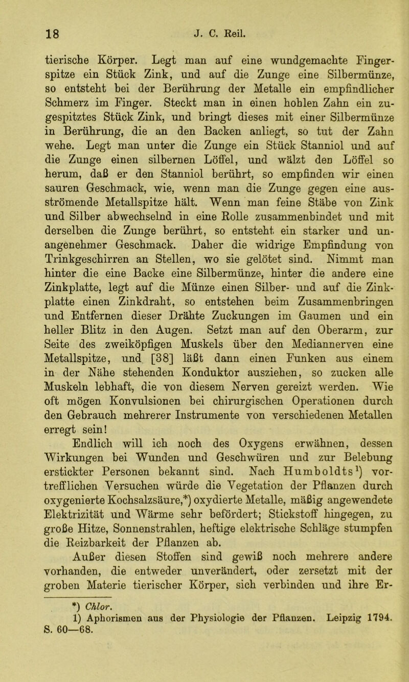 tierische Körper. Legt man auf eine wundgemachte Finger- spitze ein Stück Zink, und auf die Zunge eine Silbermünze, so entsteht hei der Berührung der Metalle ein empfindlicher Schmerz im Finger. Steckt man in einen hohlen Zahn ein zu- gespitztes Stück Zink, und bringt dieses mit einer Silbermünze in Berührung, die an den Backen anliegt, so tut der Zahn wehe. Legt man unter die Zunge ein Stück Stanniol und auf die Zunge einen silbernen Löffel, und wälzt den Löffel so herum, daß er den Stanniol berührt, so empfinden wir einen sauren Geschmack, wie, wenn man die Zunge gegen eine aus- strömende MetaUspitze hält. Wenn man feine Stäbe von Zink und Silber abwechselnd in eine EoUe zusammenbindet und mit derselben die Zunge berührt, so entsteht ein starker und un- angenehmer Geschmack. Daher die widrige Empfindung von Trinkgeschirren an Stellen, wo sie gelötet sind. Nimmt man hinter die eine Backe eine Silbermünze, hinter die andere eine Zinkplatte, legt auf die Münze einen Silber- und auf die Zink- platte einen Zinkdraht, so entstehen beim Zusammenbringen und Entfernen dieser Drähte Zuckungen im Gaumen und ein heller Blitz in den Augen. Setzt man auf den Oberarm, zur Seite des zweiköpfigen Muskels über den Mediannerven eine Metallspitze, und [38] läßt dann einen Funken aus einem in der Nähe stehenden Konduktor ausziehen, so zucken alle Muskeln lebhaft, die von diesem Nerven gereizt werden. Wie oft mögen Konvulsionen bei chirurgischen Operationen durch den Gebrauch mehrerer Instrumente von verschiedenen Metallen erregt sein! Endlich will ich noch des Oxygens erwähnen, dessen Wirkungen bei Wunden und Geschwüren und zur Belebung erstickter Personen bekannt sind. Nach Humboldts^) vor- trefflichen Versuchen würde die Vegetation der Pflanzen durch oxygenierte Kochsalzsäure,*) oxydierte Metalle, mäßig angewendete Elektrizität und Wärme sehr befördert; Stickstoff hingegen, zu große Hitze, Sonnenstrahlen, heftige elektrische Schläge stumpfen die Eeizbarkeit der Pflanzen ab. Außer diesen Stoffen sind gewiß noch mehrere andere vorhanden, die entweder unverändert, oder zersetzt mit der groben Materie tierischer Körper, sich verbinden und ihre Er- *) Chlor. 1) Aphorismen aus der Physiologie der Pflanzen. Leipzig 1794. S. 60—68.