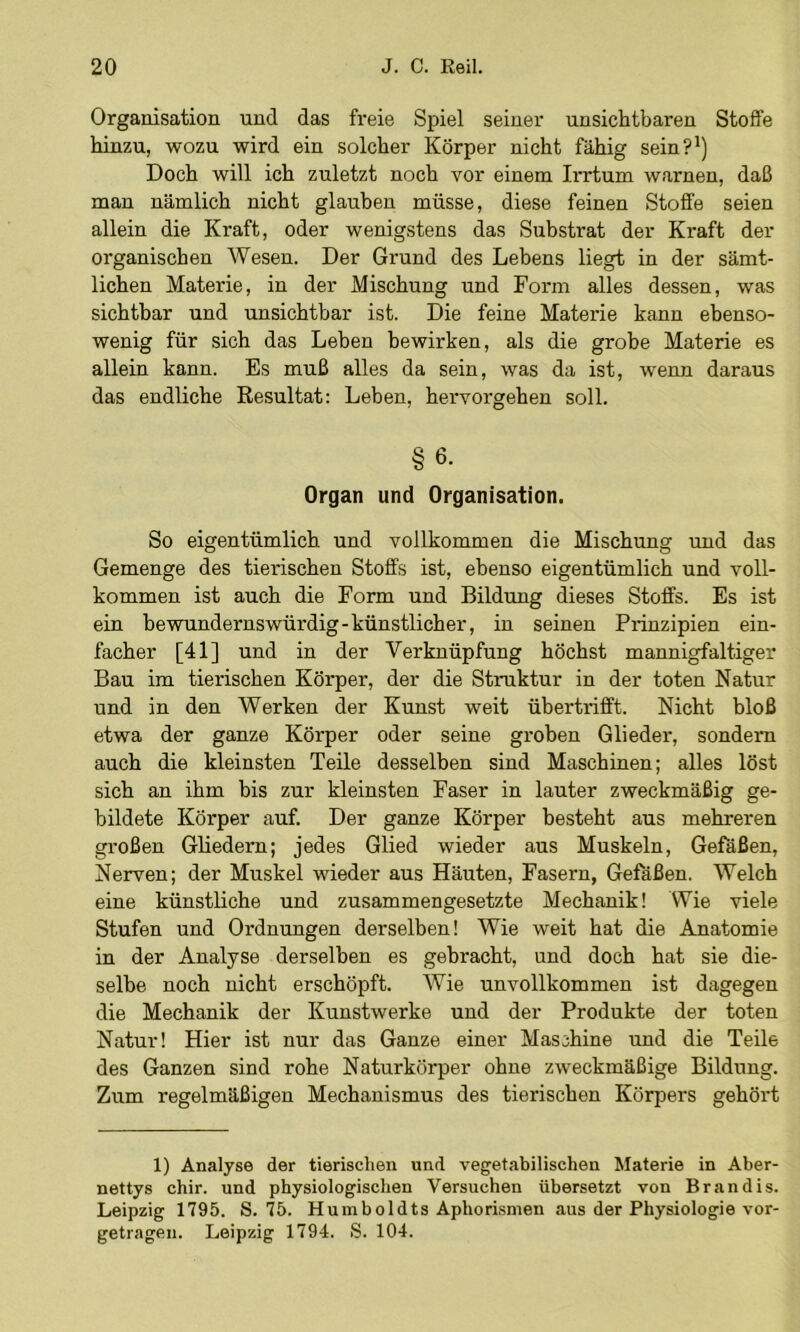 Organisation und das freie Spiel seiner unsichtbaren Stoffe hinzu, wozu wird ein solcher Körper nicht fähig sein?’) Doch will ich zuletzt noch vor einem Irrtum warnen, daß man nämlich nicht glauben müsse, diese feinen Stoffe seien allein die Kraft, oder wenigstens das Substrat der Kraft der organischen Wesen. Der Grund des Lebens liegt in der sämt- lichen Materie, in der Mischung und Form alles dessen, was sichtbar und unsichtbar ist. Die feine Materie kann ebenso- wenig für sich das Leben bewirken, als die grobe Materie es allein kann. Es muß alles da sein, was da ist, wenn daraus das endliche Resultat; Leben, hervorgehen soll. §6- Organ und Organisation. So eigentümlich und vollkommen die Mischung rmd das Gemenge des tierischen Stoffs ist, ebenso eigentümlich und voll- kommen ist auch die Form und Bildung dieses Stoffs. Es ist ein bewundernswürdig-künstlicher, in seinen Prinzipien ein- facher [41] und in der Verknüpfung höchst mannigfaltiger Bau im tierischen Körper, der die Struktur in der toten Natur und in den Werken der Kunst weit übertrifft. Nicht bloß etwa der ganze Körper oder seine groben Glieder, sondern auch die kleinsten Teile desselben sind Maschinen; alles löst sich an ihm bis zur kleinsten Faser in lauter zweckmäßig ge- bildete Körper auf. Der ganze Körper besteht aus mehreren großen Gliedern; jedes Glied wieder aus Muskeln, Gefäßen, Nerven; der Muskel wieder aus Häuten, Fasern, Gefäßen. Welch eine künstliche und zusammengesetzte Mechanik! Wie viele Stufen und Ordnungen derselben! Wie weit hat die Anatomie in der Analyse derselben es gebracht, und doch hat sie die- selbe noch nicht erschöpft. Wie unvollkommen ist dagegen die Mechanik der Kunstwerke und der Produkte der toten Natur! Hier ist nur das Ganze einer Maschine und die Teile des Ganzen sind rohe Naturkörper ohne zweckmäßige Bildung. Zum regelmäßigen Mechanismus des tierischen Körpers gehört 1) Analyse der tierischen und vegetabilischen Materie in Aber- nettys chir. und physiologischen Versuchen übersetzt von Brandis. Leipzig 1795. S. 75. Humboldts Aphorismen aus der Physiologie vor- getragen. Leipzig 1794. S. 104.